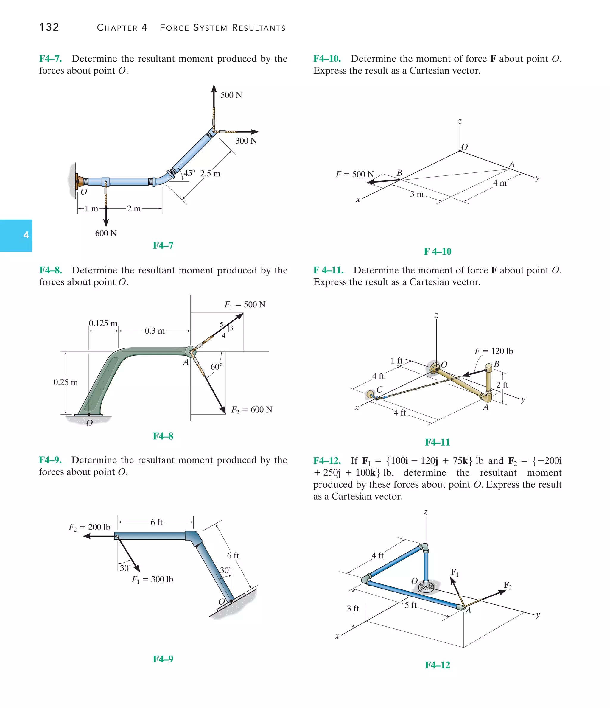 132 CHAPTER 4 FORCE SYSTEM RESULTANTS
4
F4–10. Determine the moment of force F about point O.
Express the result as a Cartesian vector.
F4–9. Determine the resultant moment produced by the
forces about point O.
F 4–11. Determine the moment of force F about point O.
Express the result as a Cartesian vector.
F4–12. If and
, determine the resultant moment
produced by these forces about point O. Express the result
as a Cartesian vector.
+ 250j + 100k6 lb
F2 = 5-200i
F1 = 5100i - 120j + 75k6 lb
O
2 m
2.5 m
45
1 m
600 N
300 N
500 N
F4–7
F1  500 N
F2  600 N
A
0.25 m
0.3 m
0.125 m
60
4
3
5
O
F4–8
O
30
30
6 ft
6 ft
F2  200 lb
F1  300 lb
F4–9
x
z
y
O
A
B
4 m
3 m
F  500 N
F 4–10
x
z
y
O
A
B
C
2 ft
1 ft
4 ft
4 ft
F  120 lb
F4–11
z
O
A
x
y
4 ft
3 ft 5 ft
F1
F2
F4–12
F4–7. Determine the resultant moment produced by the
forces about point O.
F4–8. Determine the resultant moment produced by the
forces about point O.
 