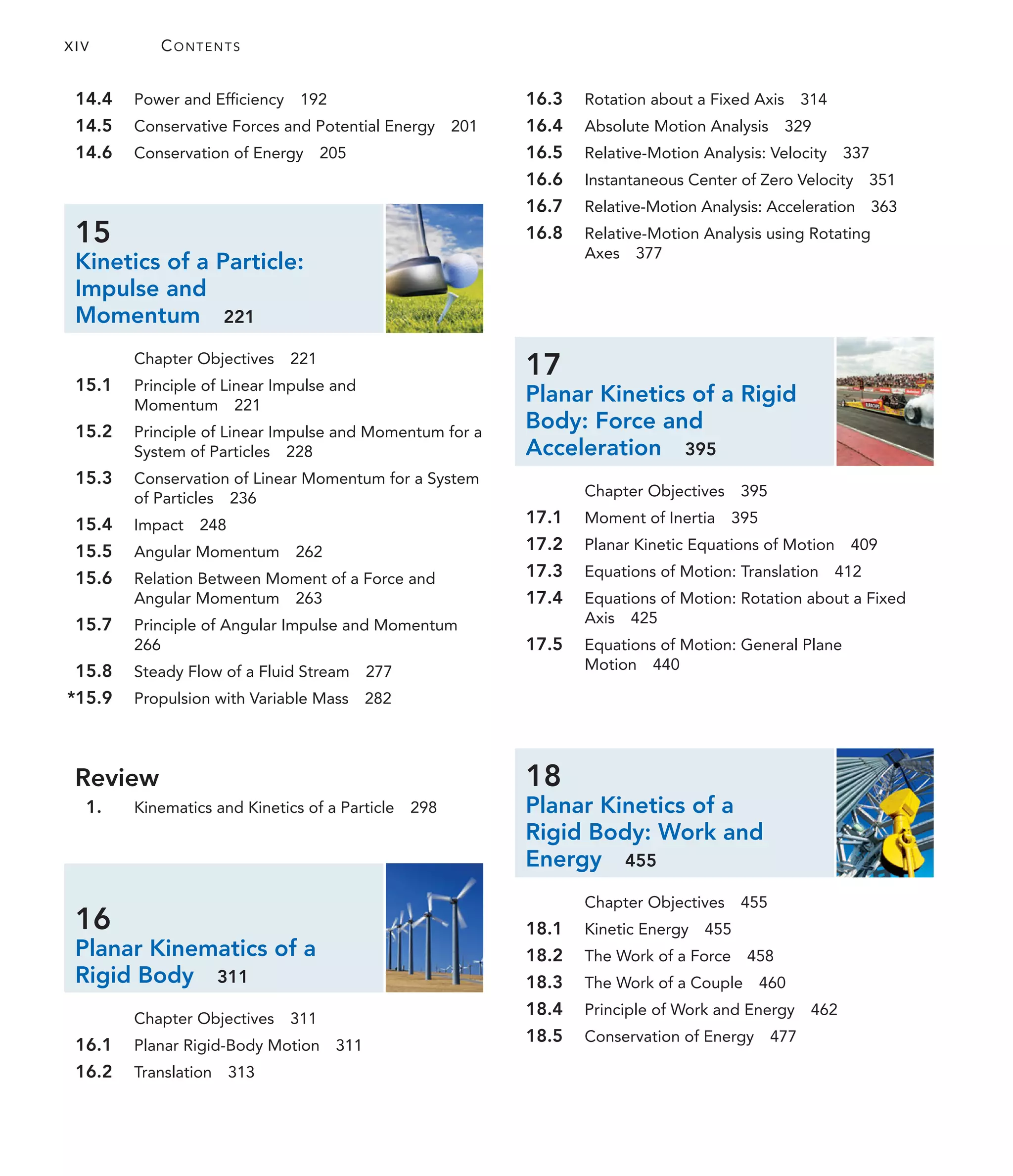 XIV CONTENTS
16.3 Rotation about a Fixed Axis 314
16.4 Absolute Motion Analysis 329
16.5 Relative-Motion Analysis: Velocity 337
16.6 Instantaneous Center of Zero Velocity 351
16.7 Relative-Motion Analysis: Acceleration 363
16.8 Relative-Motion Analysis using Rotating
Axes 377
17
Planar Kinetics of a Rigid
Body: Force and
Acceleration 395
Chapter Objectives 395
17.1 Moment of Inertia 395
17.2 Planar Kinetic Equations of Motion 409
17.3 Equations of Motion: Translation 412
17.4 Equations of Motion: Rotation about a Fixed
Axis 425
17.5 Equations of Motion: General Plane
Motion 440
18
Planar Kinetics of a
Rigid Body: Work and
Energy 455
Chapter Objectives 455
18.1 Kinetic Energy 455
18.2 The Work of a Force 458
18.3 The Work of a Couple 460
18.4 Principle of Work and Energy 462
18.5 Conservation of Energy 477
14.4 Power and Efficiency 192
14.5 Conservative Forces and Potential Energy 201
14.6 Conservation of Energy 205
15
Kinetics of a Particle:
Impulse and
Momentum 221
Chapter Objectives 221
15.1 Principle of Linear Impulse and
Momentum 221
15.2 Principle of Linear Impulse and Momentum for a
System of Particles 228
15.3 Conservation of Linear Momentum for a System
of Particles 236
15.4 Impact 248
15.5 Angular Momentum 262
15.6 Relation Between Moment of a Force and
Angular Momentum 263
15.7 Principle of Angular Impulse and Momentum
266
15.8 Steady Flow of a Fluid Stream 277
*15.9 Propulsion with Variable Mass 282
Review
1. Kinematics and Kinetics of a Particle 298
16
Planar Kinematics of a
Rigid Body 311
Chapter Objectives 311
16.1 Planar Rigid-Body Motion 311
16.2 Translation 313
 