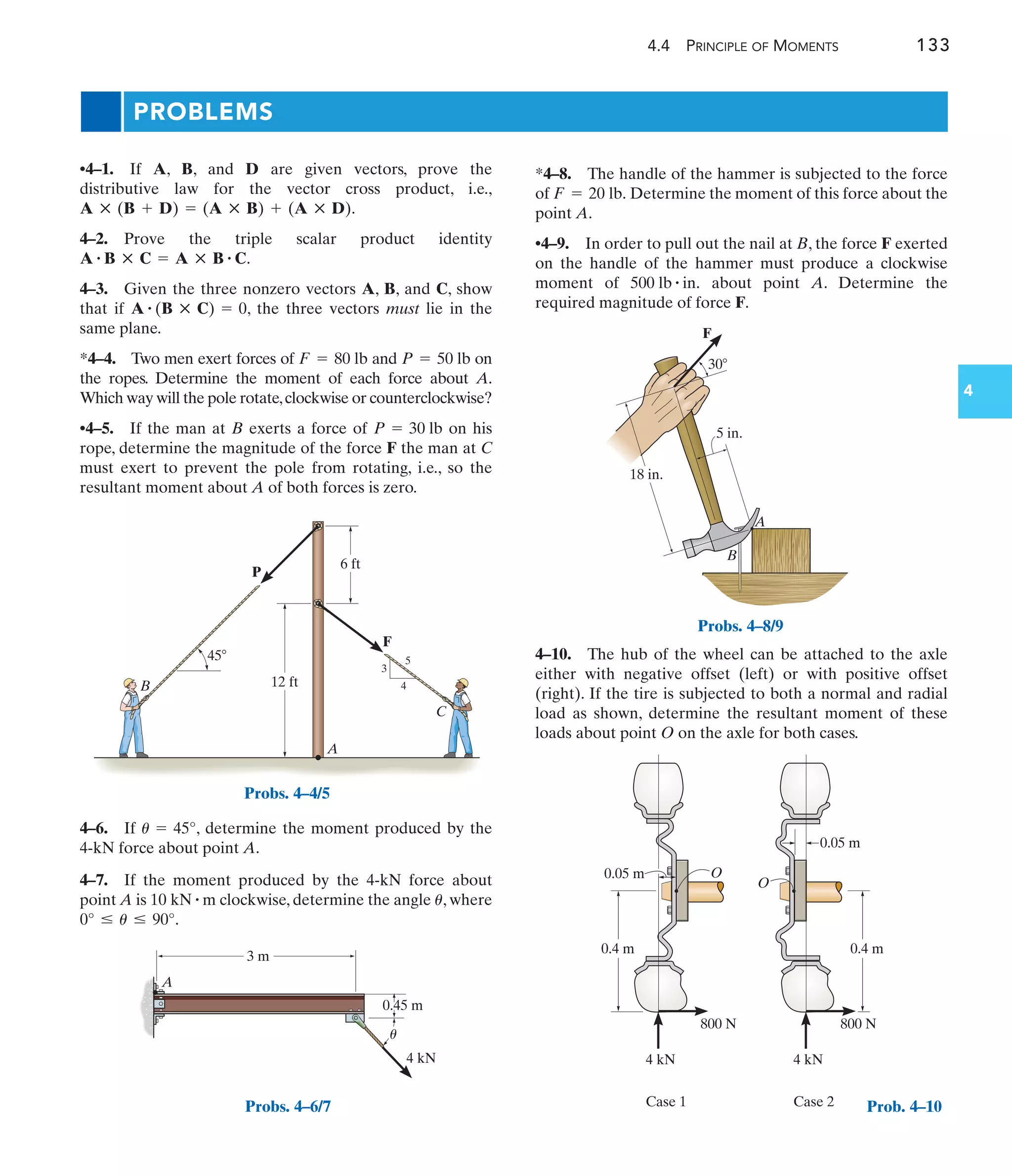 4.4 PRINCIPLE OF MOMENTS 133
4
PROBLEMS
A
P
F
B
C
6 ft
45
12 ft
3
4
5
Probs. 4–4/5
3 m
0.45 m
4 kN
A
u
Probs. 4–6/7
F
B
A
18 in.
5 in.
30
Probs. 4–8/9
4 kN
800 N 800 N
4 kN
Case 1 Case 2
0.4 m
0.05 m
0.05 m
0.4 m
O
O
Prob. 4–10
4–6. If , determine the moment produced by the
4-kN force about point A.
4–7. If the moment produced by the 4-kN force about
point A is clockwise, determine the angle , where
.
0° … u … 90°
u
10 kN # m
u = 45°
•4–1. If A, B, and D are given vectors, prove the
distributive law for the vector cross product, i.e.,
.
4–2. Prove the triple scalar product identity
.
4–3. Given the three nonzero vectors A, B, and C, show
that if , the three vectors must lie in the
same plane.
*4–4. Two men exert forces of and on
the ropes. Determine the moment of each force about A.
Which way will the pole rotate,clockwise or counterclockwise?
•4–5. If the man at B exerts a force of on his
rope, determine the magnitude of the force F the man at C
must exert to prevent the pole from rotating, i.e., so the
resultant moment about A of both forces is zero.
P = 30 lb
P = 50 lb
F = 80 lb
A # (B : C) = 0
A # B : C = A : B # C
A : (B + D) = (A : B) + (A : D)
*4–8. The handle of the hammer is subjected to the force
of Determine the moment of this force about the
point A.
•4–9. In order to pull out the nail at B, the force F exerted
on the handle of the hammer must produce a clockwise
moment of about point A. Determine the
required magnitude of force F.
500 lb # in.
F = 20 lb.
4–10. The hub of the wheel can be attached to the axle
either with negative offset (left) or with positive offset
(right). If the tire is subjected to both a normal and radial
load as shown, determine the resultant moment of these
loads about point O on the axle for both cases.
 