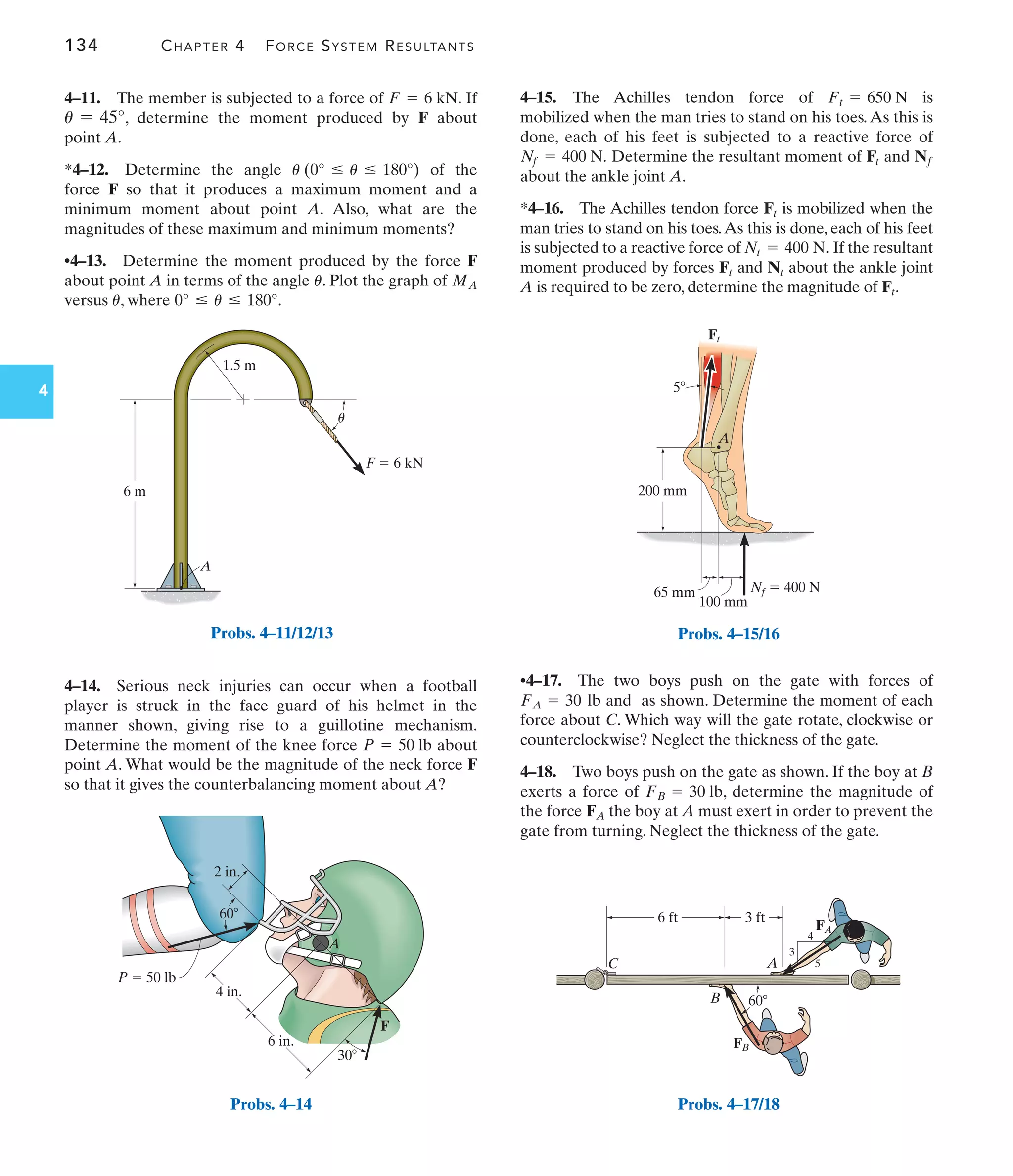 134 CHAPTER 4 FORCE SYSTEM RESULTANTS
4
4–11. The member is subjected to a force of . If
, determine the moment produced by F about
point A.
*4–12. Determine the angle of the
force F so that it produces a maximum moment and a
minimum moment about point A. Also, what are the
magnitudes of these maximum and minimum moments?
•4–13. Determine the moment produced by the force F
about point A in terms of the angle . Plot the graph of
versus , where .
0° … u … 180°
u
MA
u
u (0° … u … 180°)
u = 45°
F = 6 kN
A
6 m
1.5 m
u
F  6 kN
Probs. 4–11/12/13
2 in.
4 in.
6 in.
30
60
P  50 lb
F
A
Probs. 4–14
100 mm
65 mm
200 mm
A
Nf  400 N
Ft
5
Probs. 4–15/16
60
6 ft
C
B
A
3 ft
3
4
5
FB
FA
Probs. 4–17/18
4–14. Serious neck injuries can occur when a football
player is struck in the face guard of his helmet in the
manner shown, giving rise to a guillotine mechanism.
Determine the moment of the knee force about
point A. What would be the magnitude of the neck force F
so that it gives the counterbalancing moment about A?
P = 50 lb
4–15. The Achilles tendon force of is
mobilized when the man tries to stand on his toes.As this is
done, each of his feet is subjected to a reactive force of
Determine the resultant moment of and
about the ankle joint A.
*4–16. The Achilles tendon force is mobilized when the
man tries to stand on his toes.As this is done, each of his feet
is subjected to a reactive force of If the resultant
moment produced by forces and about the ankle joint
A is required to be zero, determine the magnitude of .
Ft
Nt
Ft
Nt = 400 N.
Ft
Nf
Ft
Nf = 400 N.
Ft = 650 N
•4–17. The two boys push on the gate with forces of
and as shown. Determine the moment of each
force about C. Which way will the gate rotate, clockwise or
counterclockwise? Neglect the thickness of the gate.
4–18. Two boys push on the gate as shown. If the boy at B
exerts a force of , determine the magnitude of
the force the boy at A must exert in order to prevent the
gate from turning. Neglect the thickness of the gate.
FA
FB = 30 lb
FA = 30 lb
 