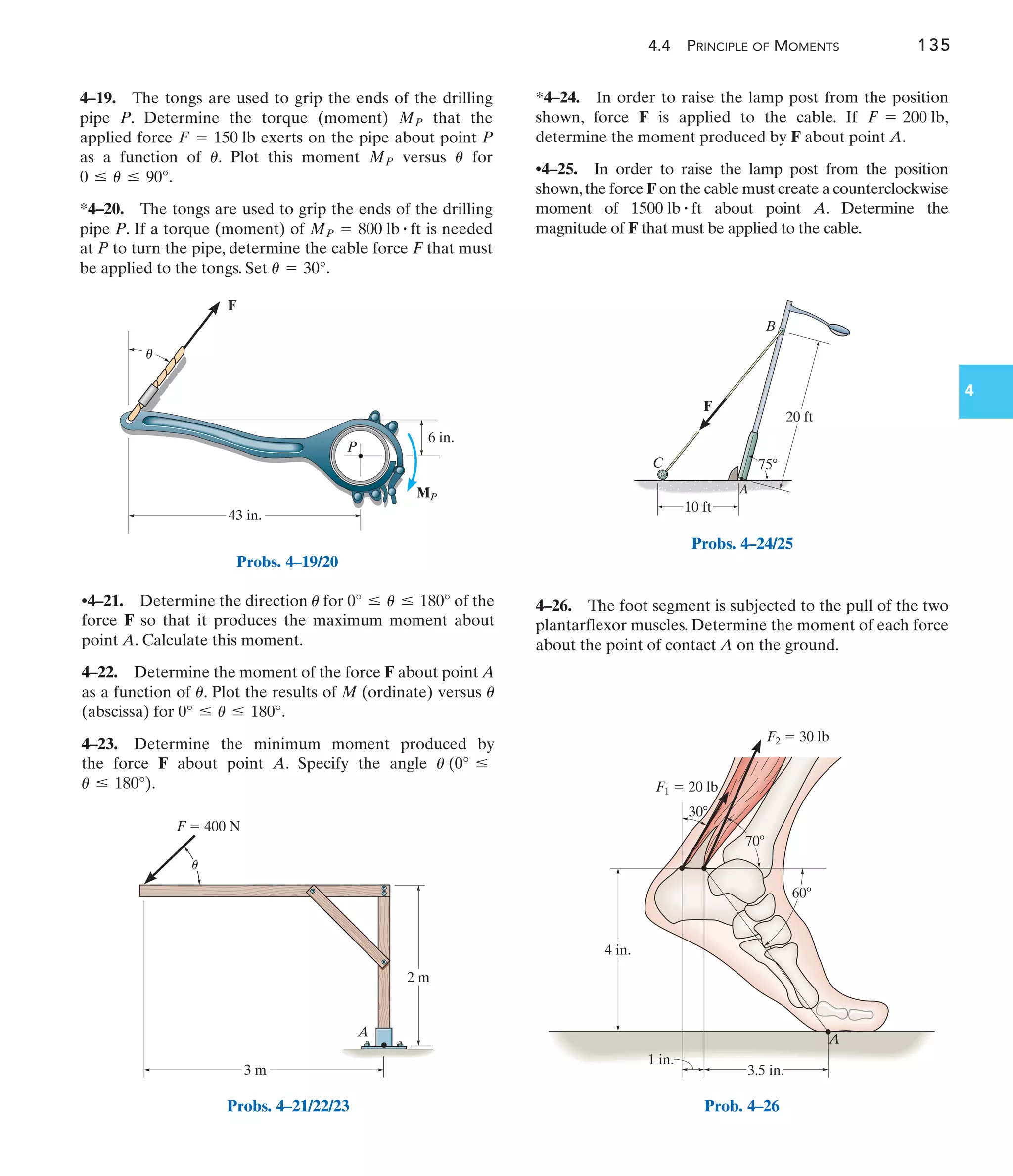 4.4 PRINCIPLE OF MOMENTS 135
4
4–26. The foot segment is subjected to the pull of the two
plantarflexor muscles. Determine the moment of each force
about the point of contact A on the ground.
•4–21. Determine the direction for of the
force F so that it produces the maximum moment about
point A. Calculate this moment.
4–22. Determine the moment of the force F about point A
as a function of . Plot the results of M (ordinate) versus
(abscissa) for .
4–23. Determine the minimum moment produced by
the force F about point A. Specify the angle
.
u … 180°)
u (0° …
0° … u … 180°
u
u
0° … u … 180°
u
*4–24. In order to raise the lamp post from the position
shown, force F is applied to the cable. If
determine the moment produced by F about point A.
•4–25. In order to raise the lamp post from the position
shown,the force F on the cable must create a counterclockwise
moment of about point A. Determine the
magnitude of F that must be applied to the cable.
1500 lb # ft
F = 200 lb,
43 in.
6 in.
F
P
MP
u
Probs. 4–19/20
F  400 N
3 m
2 m
A
u
Probs. 4–21/22/23
F
75
C
A
B
10 ft
20 ft
Probs. 4–24/25
60
30
4 in.
A
1 in.
3.5 in.
70
F2  30 lb
F1  20 lb
Prob. 4–26
4–19. The tongs are used to grip the ends of the drilling
pipe P. Determine the torque (moment) that the
applied force exerts on the pipe about point P
as a function of . Plot this moment versus for
.
*4–20. The tongs are used to grip the ends of the drilling
pipe P. If a torque (moment) of is needed
at P to turn the pipe, determine the cable force F that must
be applied to the tongs. Set .
u = 30°
MP = 800 lb # ft
0 … u … 90°
u
MP
u
F = 150 lb
MP
 