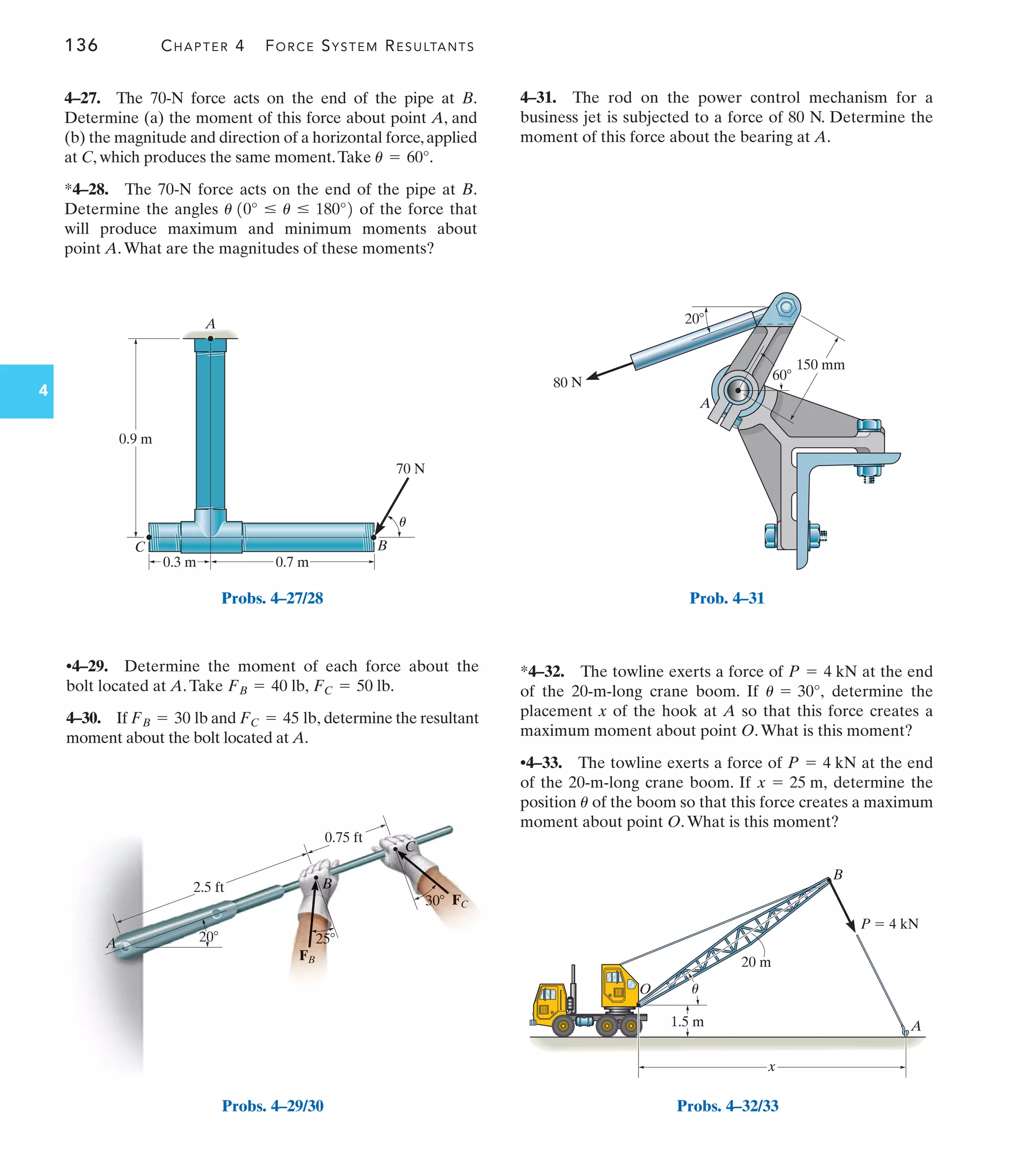 136 CHAPTER 4 FORCE SYSTEM RESULTANTS
4
*4–32. The towline exerts a force of at the end
of the 20-m-long crane boom. If determine the
placement x of the hook at A so that this force creates a
maximum moment about point O.What is this moment?
•4–33. The towline exerts a force of at the end
of the 20-m-long crane boom. If determine the
position of the boom so that this force creates a maximum
moment about point O.What is this moment?
u
x = 25 m,
P = 4 kN
u = 30°,
P = 4 kN
•4–29. Determine the moment of each force about the
bolt located at A.Take
4–30. If and determine the resultant
moment about the bolt located at A.
FC = 45 lb,
FB = 30 lb
FB = 40 lb, FC = 50 lb.
4–31. The rod on the power control mechanism for a
business jet is subjected to a force of 80 N. Determine the
moment of this force about the bearing at A.
4–27. The 70-N force acts on the end of the pipe at B.
Determine (a) the moment of this force about point A, and
(b) the magnitude and direction of a horizontal force,applied
at C, which produces the same moment.Take
*4–28. The 70-N force acts on the end of the pipe at B.
Determine the angles of the force that
will produce maximum and minimum moments about
point A.What are the magnitudes of these moments?
u 10° … u … 180°2
u = 60°.
A
C
0.3 m 0.7 m
0.9 m
B
70 N
u
Probs. 4–27/28
Probs. 4–29/30
20
60
A
80 N
150 mm
Prob. 4–31
1.5 m
O
20 m
A
B
P  4 kN
x
u
Probs. 4–32/33
 