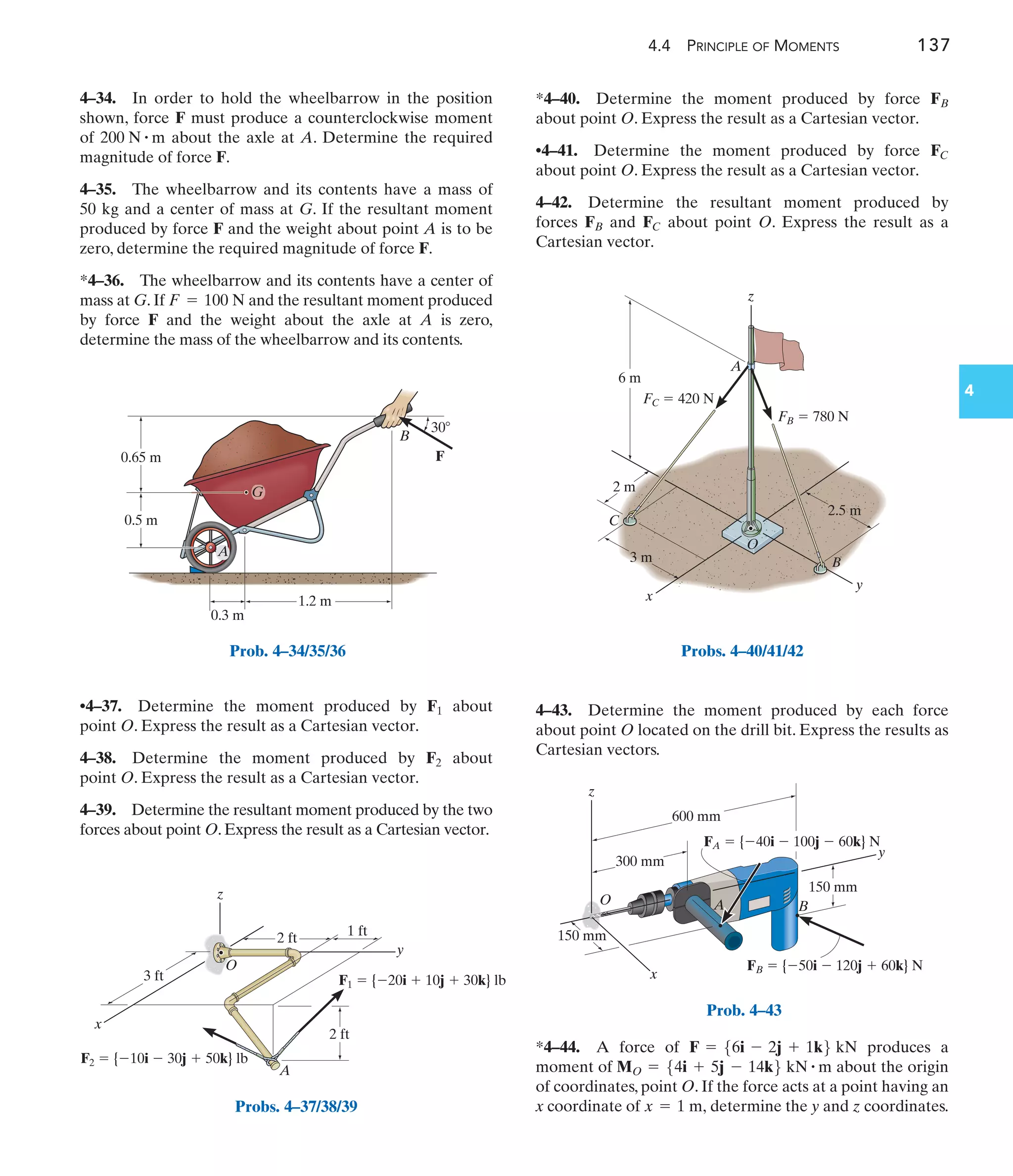 4.4 PRINCIPLE OF MOMENTS 137
4
4–43. Determine the moment produced by each force
about point O located on the drill bit. Express the results as
Cartesian vectors.
*4–40. Determine the moment produced by force
about point O. Express the result as a Cartesian vector.
•4–41. Determine the moment produced by force
about point O. Express the result as a Cartesian vector.
4–42. Determine the resultant moment produced by
forces and about point O. Express the result as a
Cartesian vector.
FC
FB
FC
FB
B
0.65 m
0.5 m
1.2 m
30
0.3 m
F
G
A
Prob. 4–34/35/36
y
x
z
1 ft
2 ft
2 ft
A
O
3 ft
F2  {10i  30j  50k} lb
F1  {20i  10j  30k} lb
Probs. 4–37/38/39
y
x
z
C
O
B
A
6 m
3 m
2 m
2.5 m
FC  420 N
FB  780 N
Probs. 4–40/41/42
x
z
A B
O
y
150 mm
600 mm
300 mm
150 mm
FA  {40i  100j  60k} N
FB  {50i  120j  60k} N
Prob. 4–43
4–34. In order to hold the wheelbarrow in the position
shown, force F must produce a counterclockwise moment
of about the axle at A. Determine the required
magnitude of force F.
4–35. The wheelbarrow and its contents have a mass of
50 kg and a center of mass at G. If the resultant moment
produced by force F and the weight about point A is to be
zero, determine the required magnitude of force F.
*4–36. The wheelbarrow and its contents have a center of
mass at G. If and the resultant moment produced
by force F and the weight about the axle at A is zero,
determine the mass of the wheelbarrow and its contents.
F = 100 N
200 N # m
•4–37. Determine the moment produced by about
point O. Express the result as a Cartesian vector.
4–38. Determine the moment produced by about
point O. Express the result as a Cartesian vector.
4–39. Determine the resultant moment produced by the two
forces about point O. Express the result as a Cartesian vector.
F2
F1
*4–44. A force of produces a
moment of about the origin
of coordinates, point O. If the force acts at a point having an
x coordinate of determine the y and z coordinates.
x = 1 m,
MO = 54i + 5j - 14k6 kN # m
F = 56i - 2j + 1k6 kN
 