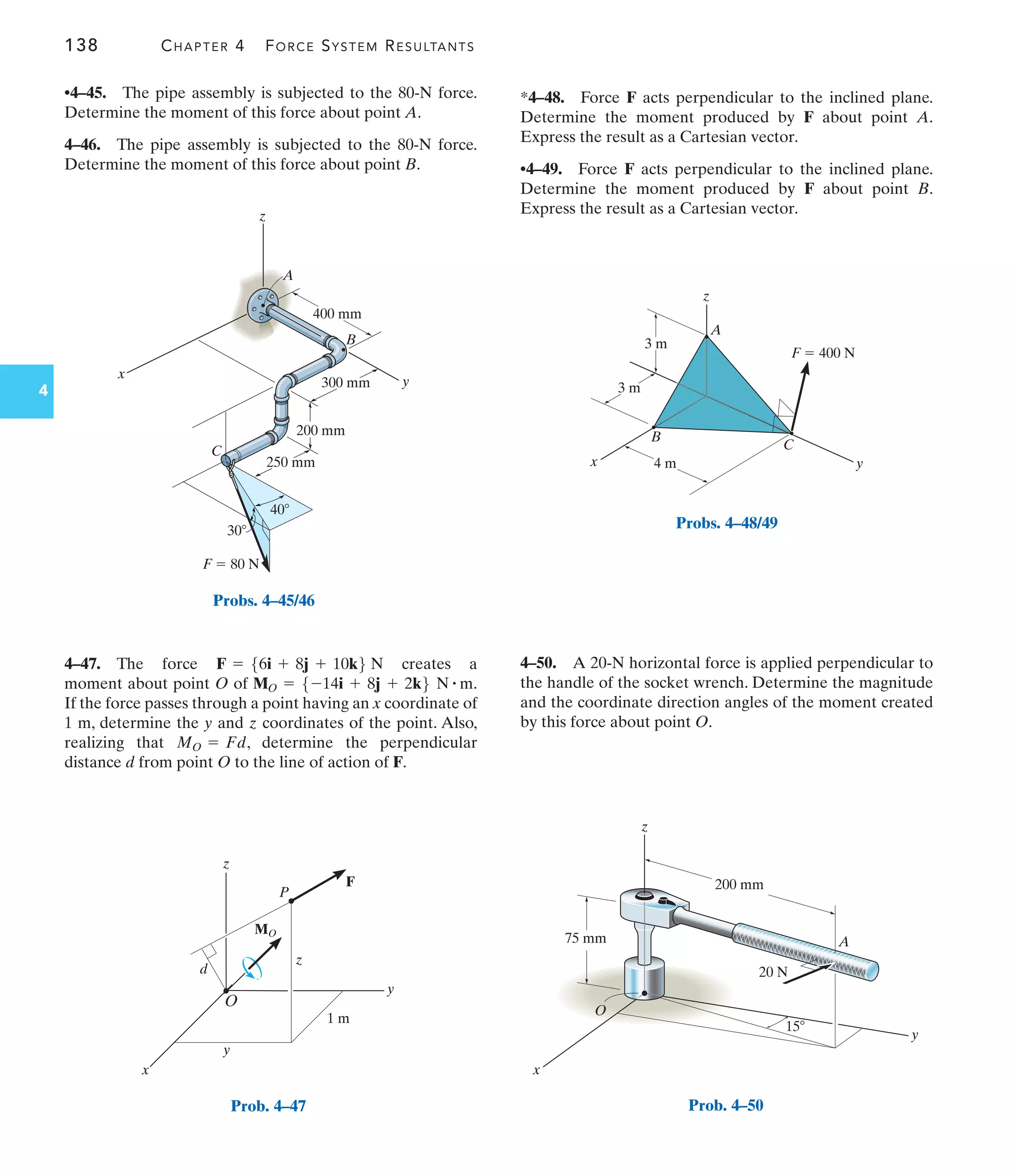 138 CHAPTER 4 FORCE SYSTEM RESULTANTS
4
4–50. A 20-N horizontal force is applied perpendicular to
the handle of the socket wrench. Determine the magnitude
and the coordinate direction angles of the moment created
by this force about point O.
*4–48. Force F acts perpendicular to the inclined plane.
Determine the moment produced by F about point A.
Express the result as a Cartesian vector.
•4–49. Force F acts perpendicular to the inclined plane.
Determine the moment produced by F about point B.
Express the result as a Cartesian vector.
4–47. The force creates a
moment about point O of .
If the force passes through a point having an x coordinate of
1 m, determine the y and z coordinates of the point. Also,
realizing that , determine the perpendicular
distance d from point O to the line of action of F.
MO = Fd
MO = 5-14i + 8j + 2k6 N # m
F = 56i + 8j + 10k6 N
400 mm
y
300 mm
200 mm
250 mm
x
z
30
40
F  80 N
B
C
A
Probs. 4–45/46
d
z
x
y
O
y
1 m
z
P
F
MO
Prob. 4–47
z
x y
3 m
3 m
4 m
A
B
C
F  400 N
Probs. 4–48/49
15
200 mm
75 mm
20 N
A
O
x
y
z
Prob. 4–50
•4–45. The pipe assembly is subjected to the 80-N force.
Determine the moment of this force about point A.
4–46. The pipe assembly is subjected to the 80-N force.
Determine the moment of this force about point B.
 
