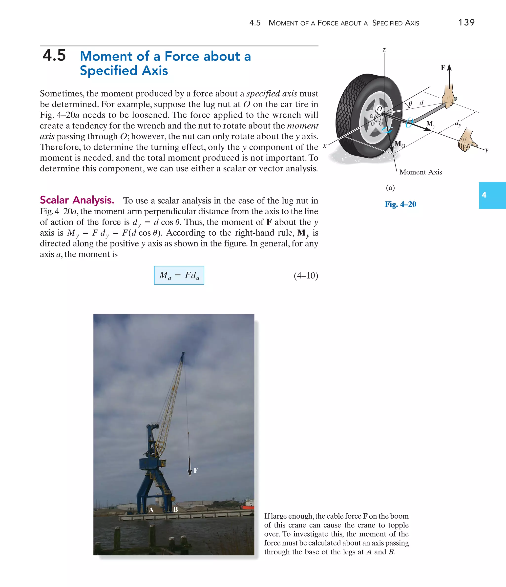 4.5 MOMENT OF A FORCE ABOUT A SPECIFIED AXIS 139
4.5 Moment of a Force about a
Specified Axis
Sometimes, the moment produced by a force about a specified axis must
be determined. For example, suppose the lug nut at O on the car tire in
Fig. 4–20a needs to be loosened. The force applied to the wrench will
create a tendency for the wrench and the nut to rotate about the moment
axis passing through O; however, the nut can only rotate about the y axis.
Therefore, to determine the turning effect, only the y component of the
moment is needed, and the total moment produced is not important. To
determine this component, we can use either a scalar or vector analysis.
Scalar Analysis. To use a scalar analysis in the case of the lug nut in
Fig.4–20a,the moment arm perpendicular distance from the axis to the line
of action of the force is Thus, the moment of F about the y
dy = d cos u.
F
A B
F
x
y
d
(a)
z
O
dy
MO
My
Moment Axis
u
Fig. 4–20
4
If large enough,the cable force F on the boom
of this crane can cause the crane to topple
over. To investigate this, the moment of the
force must be calculated about an axis passing
through the base of the legs at A and B.
axis is According to the right-hand rule, is
directed along the positive y axis as shown in the figure. In general, for any
axis a, the moment is
(4–10)
Ma = Fda
My
My = F dy = F(d cos u).
 