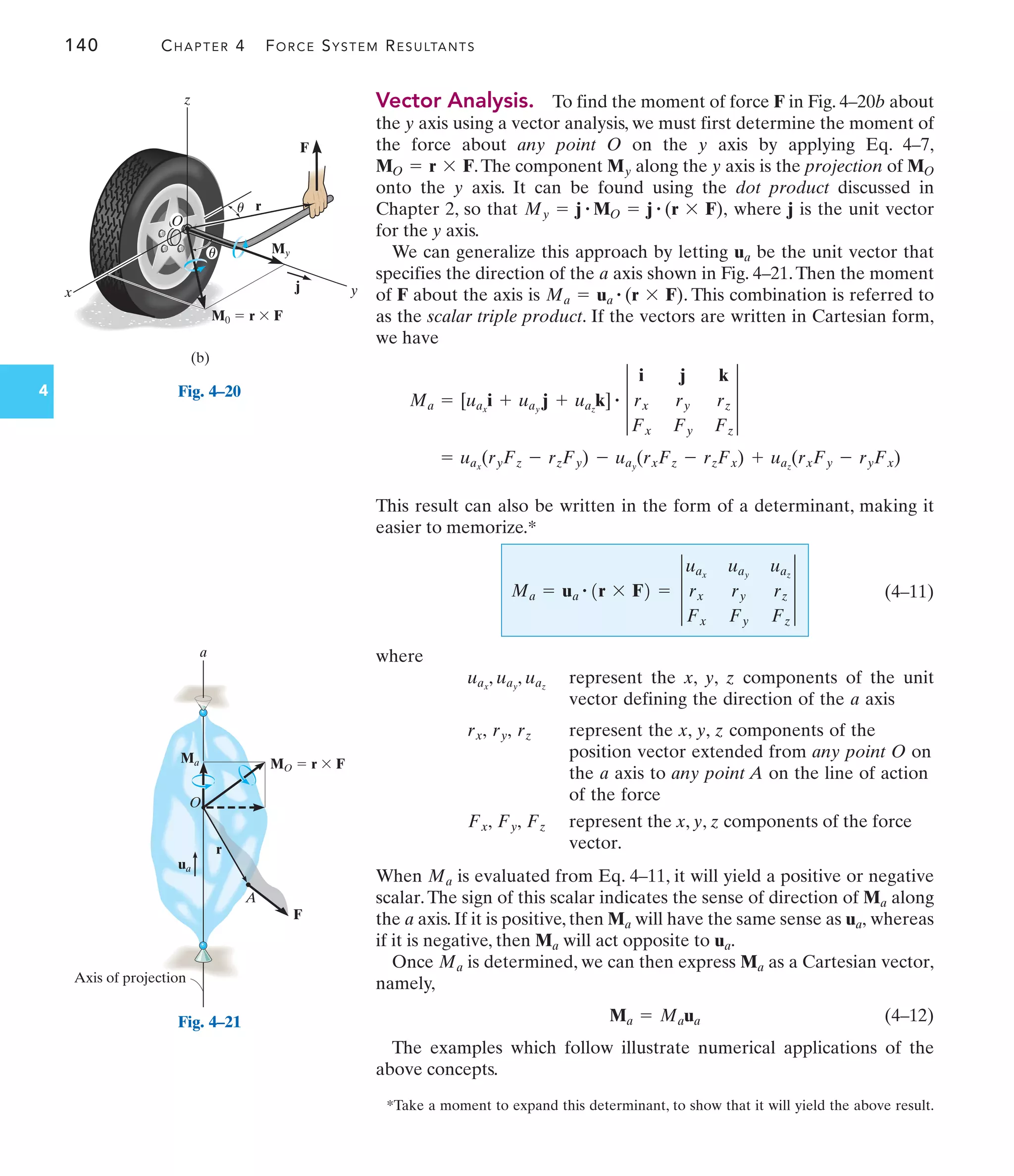 140 CHAPTER 4 FORCE SYSTEM RESULTANTS
Vector Analysis. To find the moment of force F in Fig. 4–20b about
the y axis using a vector analysis, we must first determine the moment of
the force about any point O on the y axis by applying Eq. 4–7,
.The component along the y axis is the projection of
onto the y axis. It can be found using the dot product discussed in
Chapter 2, so that where j is the unit vector
for the y axis.
We can generalize this approach by letting be the unit vector that
specifies the direction of the axis shown in Fig. 4–21.Then the moment
of F about the axis is . This combination is referred to
as the scalar triple product. If the vectors are written in Cartesian form,
we have
This result can also be written in the form of a determinant, making it
easier to memorize.*
(4–11)
where
represent the x, y, z components of the unit
vector defining the direction of the axis
represent the x, y, z components of the
position vector extended from any point O on
the axis to any point A on the line of action
of the force
represent the x, y, z components of the force
vector.
When is evaluated from Eq. 4–11, it will yield a positive or negative
scalar.The sign of this scalar indicates the sense of direction of along
the axis. If it is positive, then will have the same sense as whereas
if it is negative, then will act opposite to
Once is determined, we can then express as a Cartesian vector,
namely,
(4–12)
The examples which follow illustrate numerical applications of the
above concepts.
Ma = Maua
Ma
Ma
ua.
Ma
ua,
Ma
a
Ma
Ma
Fz
Fy,
Fx,
a
rz
ry,
rx,
a
uax
, uay
, uaz
Ma = ua
# 1r * F2 = 3
uax
uay
uaz
rx ry rz
Fx Fy Fz
3
= uax
(ryFz - rzFy) - uay
(rxFz - rzFx) + uaz
(rxFy - ryFx)
Ma = [uax
i + uay
j + uaz
k] # 3
i j k
rx ry rz
Fx Fy Fz
3
Ma = ua
# (r * F)
a
ua
My = j # MO = j # (r * F),
MO
My
MO = r * F
*Take a moment to expand this determinant, to show that it will yield the above result.
r
O
MO  r  F
Ma
ua
a
Axis of projection
F
A
Fig. 4–21
x y
r
j
(b)
z
O
M0  r  F
F
u
u My
4 Fig. 4–20
 