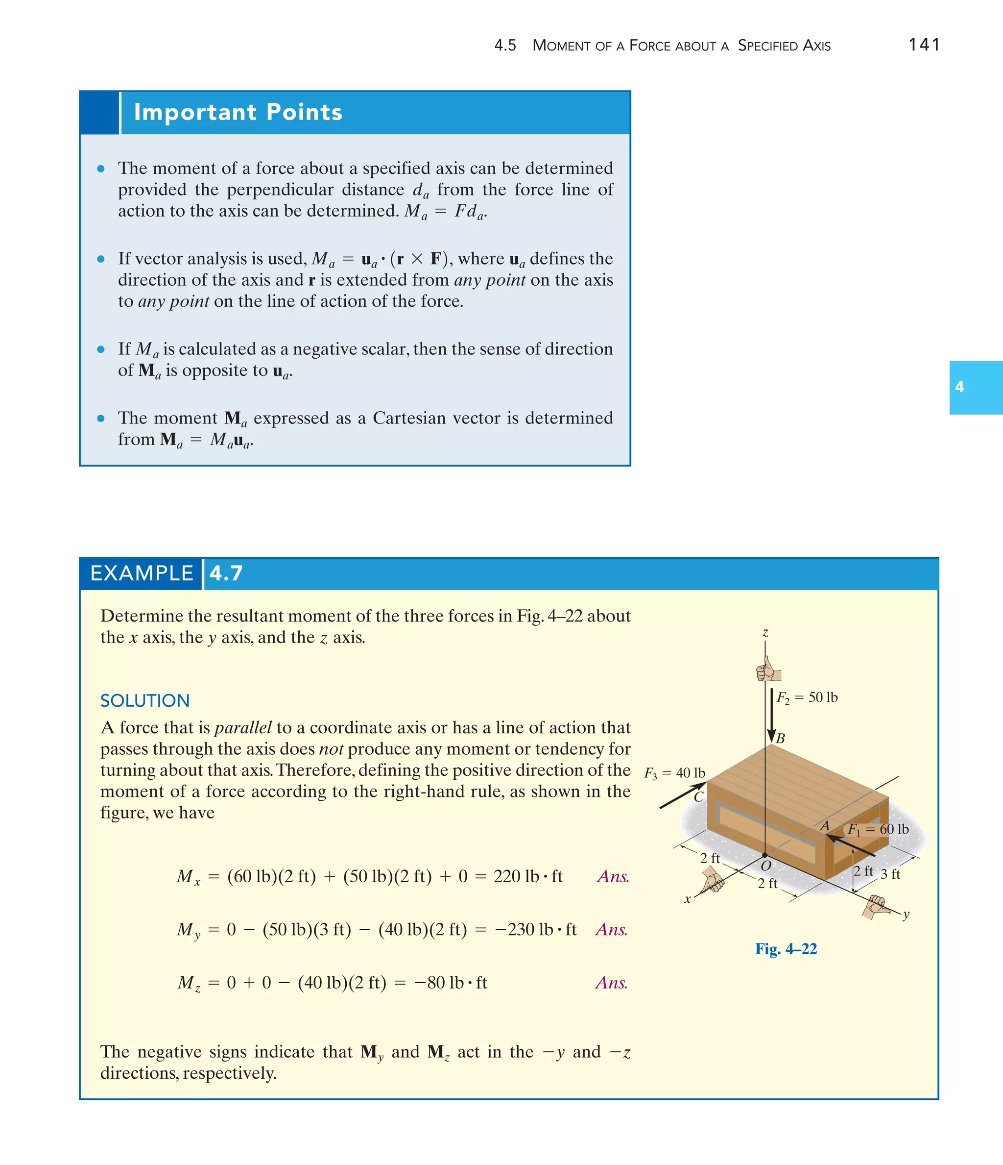 4.5 MOMENT OF A FORCE ABOUT A SPECIFIED AXIS 141
4
Important Points
● The moment of a force about a specified axis can be determined
provided the perpendicular distance from the force line of
action to the axis can be determined.
● If vector analysis is used, where defines the
direction of the axis and r is extended from any point on the axis
to any point on the line of action of the force.
● If is calculated as a negative scalar, then the sense of direction
of is opposite to
● The moment expressed as a Cartesian vector is determined
from Ma = Maua.
Ma
ua.
Ma
Ma
ua
Ma = ua
# 1r * F2,
Ma = Fda.
da
EXAMPLE 4.7
Determine the resultant moment of the three forces in Fig. 4–22 about
the x axis, the y axis, and the z axis.
SOLUTION
A force that is parallel to a coordinate axis or has a line of action that
passes through the axis does not produce any moment or tendency for
turning about that axis.Therefore, defining the positive direction of the
moment of a force according to the right-hand rule, as shown in the
figure, we have
Ans.
Ans.
Ans.
The negative signs indicate that and act in the and
directions, respectively.
-z
-y
Mz
My
Mz = 0 + 0 - (40 lb)(2 ft) = -80 lb # ft
My = 0 - (50 lb)(3 ft) - (40 lb)(2 ft) = -230 lb # ft
Mx = (60 lb)(2 ft) + (50 lb)(2 ft) + 0 = 220 lb # ft
2 ft
2 ft
2 ft 3 ft
x
y
z
B
C
A
O
F3  40 lb
F2  50 lb
F1  60 lb
Fig. 4–22
 