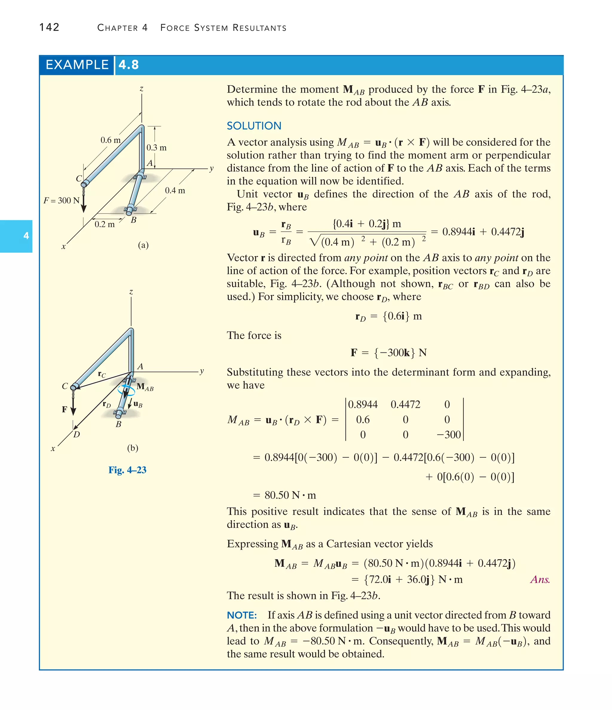 142 CHAPTER 4 FORCE SYSTEM RESULTANTS
4
EXAMPLE 4.8
Determine the moment produced by the force F in Fig. 4–23a,
which tends to rotate the rod about the AB axis.
SOLUTION
A vector analysis using will be considered for the
solution rather than trying to find the moment arm or perpendicular
distance from the line of action of F to the AB axis. Each of the terms
in the equation will now be identified.
Unit vector defines the direction of the AB axis of the rod,
Fig. 4–23b, where
Vector r is directed from any point on the AB axis to any point on the
line of action of the force. For example, position vectors and are
suitable, Fig. 4–23b. (Although not shown, or can also be
used.) For simplicity, we choose where
The force is
Substituting these vectors into the determinant form and expanding,
we have
This positive result indicates that the sense of is in the same
direction as
Expressing as a Cartesian vector yields
Ans.
The result is shown in Fig. 4–23b.
NOTE: If axis AB is defined using a unit vector directed from B toward
A,then in the above formulation would have to be used.This would
lead to Consequently, and
the same result would be obtained.
MAB = MAB1-uB2,
MAB = -80.50 N # m.
-uB
= 572.0i + 36.0j6 N # m
MAB = MABuB = 180.50 N # m210.8944i + 0.4472j2
MAB
uB.
MAB
= 80.50 N # m
+ 0[0.6102 - 0102]
= 0.8944[01-3002 - 0102] - 0.4472[0.61-3002 - 0102]
MAB = uB
# 1rD * F2 = 3
0.8944 0.4472 0
0.6 0 0
0 0 -300
3
F = 5-300k6 N
rD = 50.6i6 m
rD,
rBD
rBC
rD
rC
uB =
rB
rB
=
{0.4i + 0.2j} m
210.4 m2 2
+ 10.2 m2 2
= 0.8944i + 0.4472j
uB
MAB = uB
# 1r * F2
MAB
0.4 m
(a)
0.3 m
0.6 m
0.2 m
C
F = 300 N
B
x
y
z
A
Fig. 4–23
(b)
F
C
B
x
z
MAB
uB
rC
rD
A
D
y
 
