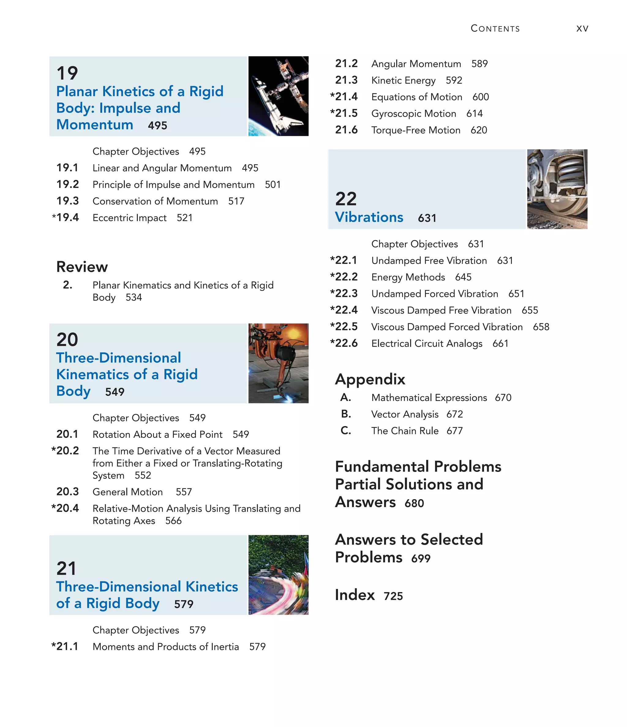 CONTENTS XV
19
Planar Kinetics of a Rigid
Body: Impulse and
Momentum 495
Chapter Objectives 495
19.1 Linear and Angular Momentum 495
19.2 Principle of Impulse and Momentum 501
19.3 Conservation of Momentum 517
*19.4 Eccentric Impact 521
Review
2. Planar Kinematics and Kinetics of a Rigid
Body 534
20
Three-Dimensional
Kinematics of a Rigid
Body 549
Chapter Objectives 549
20.1 Rotation About a Fixed Point 549
*20.2 The Time Derivative of a Vector Measured
from Either a Fixed or Translating-Rotating
System 552
20.3 General Motion 557
*20.4 Relative-Motion Analysis Using Translating and
Rotating Axes 566
21
Three-Dimensional Kinetics
of a Rigid Body 579
Chapter Objectives 579
*21.1 Moments and Products of Inertia 579
21.2 Angular Momentum 589
21.3 Kinetic Energy 592
*21.4 Equations of Motion 600
*21.5 Gyroscopic Motion 614
21.6 Torque-Free Motion 620
22
Vibrations 631
Chapter Objectives 631
*22.1 Undamped Free Vibration 631
*22.2 Energy Methods 645
*22.3 Undamped Forced Vibration 651
*22.4 Viscous Damped Free Vibration 655
*22.5 Viscous Damped Forced Vibration 658
*22.6 Electrical Circuit Analogs 661
Appendix
A. Mathematical Expressions 670
B. Vector Analysis 672
C. The Chain Rule 677
Fundamental Problems
Partial Solutions and
Answers 680
Answers to Selected
Problems 699
Index 725
 