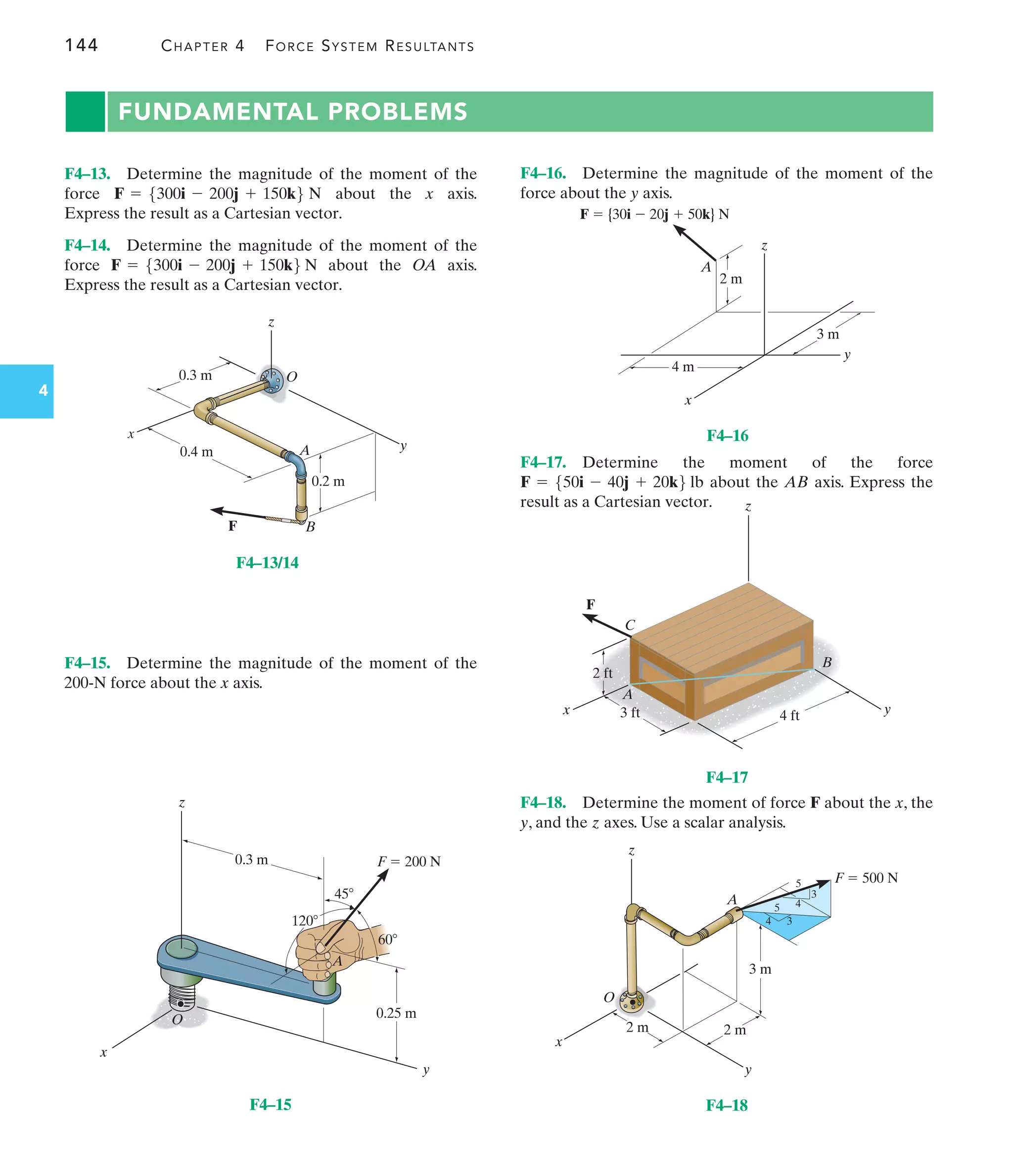 144 CHAPTER 4 FORCE SYSTEM RESULTANTS
4
FUNDAMENTAL PROBLEMS
F4–18. Determine the moment of force F about the x, the
y, and the z axes. Use a scalar analysis.
F4–15. Determine the magnitude of the moment of the
200-N force about the x axis.
F4–13. Determine the magnitude of the moment of the
force about the x axis.
Express the result as a Cartesian vector.
F4–14. Determine the magnitude of the moment of the
force about the OA axis.
Express the result as a Cartesian vector.
F = 5300i - 200j + 150k6 N
F = 5300i - 200j + 150k6 N
z
O
A
B
F
x
y
0.4 m
0.2 m
0.3 m
F4–13/14
x
O
A
45
120
60
F  200 N
z
y
0.25 m
0.3 m
F4–15
2 m
F  {30i  20j  50k} N
4 m
z
x
y
A
3 m
F4–16
2 ft
4 ft
3 ft
x y
z
B
C
A
F
F4–17
z
A
O
y
x
F  500 N
3 m
2 m
2 m
3
3
4
4
5
5
F4–18
F4–16. Determine the magnitude of the moment of the
force about the y axis.
F4–17. Determine the moment of the force
about the AB axis. Express the
result as a Cartesian vector.
F = 550i - 40j + 20k6 lb
 