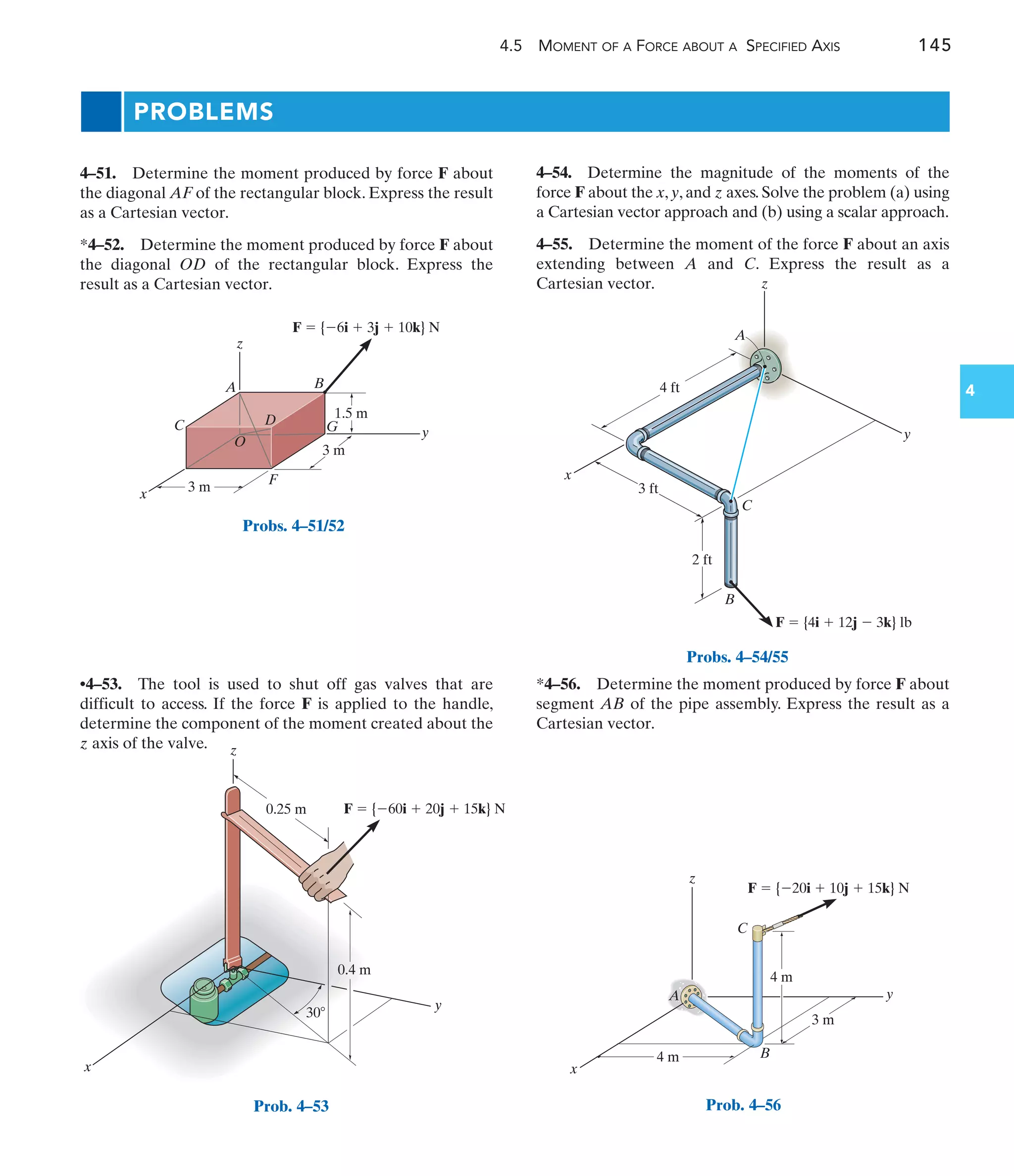 4.5 MOMENT OF A FORCE ABOUT A SPECIFIED AXIS 145
4
3 m
1.5 m
3 m
x
C
A B
G
F
y
z
O
D
F  {6i  3j  10k} N
Probs. 4–51/52
x
y
0.4 m
F  {60i  20j  15k} N
30
z
0.25 m
Prob. 4–53
4 ft
3 ft
2 ft
y
z
C
A
B
F  {4i  12j  3k} lb
x
Probs. 4–54/55
y
x
z
4 m
4 m
3 m
A
B
C
F  {20i  10j  15k} N
Prob. 4–56
•4–53. The tool is used to shut off gas valves that are
difficult to access. If the force F is applied to the handle,
determine the component of the moment created about the
z axis of the valve.
4–51. Determine the moment produced by force F about
the diagonal AF of the rectangular block. Express the result
as a Cartesian vector.
*4–52. Determine the moment produced by force F about
the diagonal OD of the rectangular block. Express the
result as a Cartesian vector.
*4–56. Determine the moment produced by force F about
segment AB of the pipe assembly. Express the result as a
Cartesian vector.
PROBLEMS
4–54. Determine the magnitude of the moments of the
force F about the x, y, and z axes. Solve the problem (a) using
a Cartesian vector approach and (b) using a scalar approach.
4–55. Determine the moment of the force F about an axis
extending between A and C. Express the result as a
Cartesian vector.
 