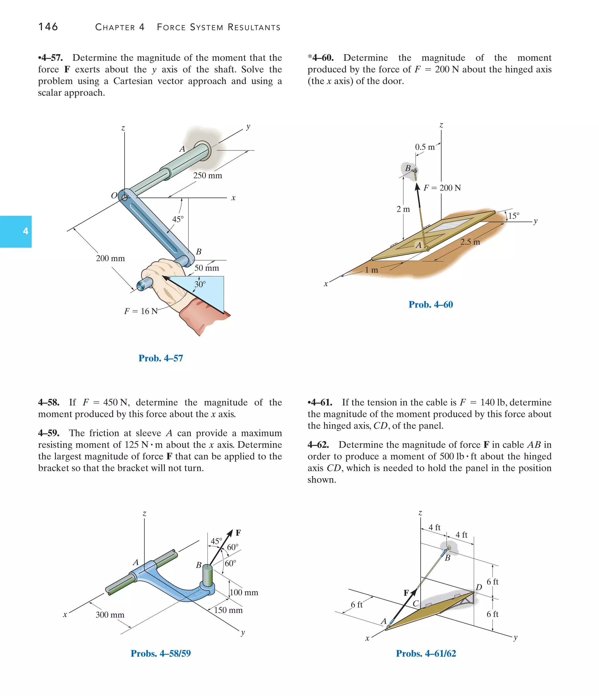 146 CHAPTER 4 FORCE SYSTEM RESULTANTS
4
4–58. If , determine the magnitude of the
moment produced by this force about the x axis.
4–59. The friction at sleeve A can provide a maximum
resisting moment of about the x axis. Determine
the largest magnitude of force F that can be applied to the
bracket so that the bracket will not turn.
125 N # m
F = 450 N
•4–57. Determine the magnitude of the moment that the
force F exerts about the y axis of the shaft. Solve the
problem using a Cartesian vector approach and using a
scalar approach.
*4–60. Determine the magnitude of the moment
produced by the force of about the hinged axis
(the x axis) of the door.
F = 200 N
200 mm
250 mm
45
B
x
y
z
A
O
30
50 mm
 16 N
F
Prob. 4–57
300 mm
x
y
z
A B
60
60
45
F
100 mm
150 mm
Probs. 4–58/59
y
x
z
15
A
B
2.5 m
2 m
F  200 N
0.5 m
1 m
Prob. 4–60
6 ft
4 ft
4 ft
6 ft
y
z
A
C
F
D
B
6 ft
x
Probs. 4–61/62
•4–61. If the tension in the cable is , determine
the magnitude of the moment produced by this force about
the hinged axis, CD, of the panel.
4–62. Determine the magnitude of force F in cable AB in
order to produce a moment of about the hinged
axis CD, which is needed to hold the panel in the position
shown.
500 lb # ft
F = 140 lb
 