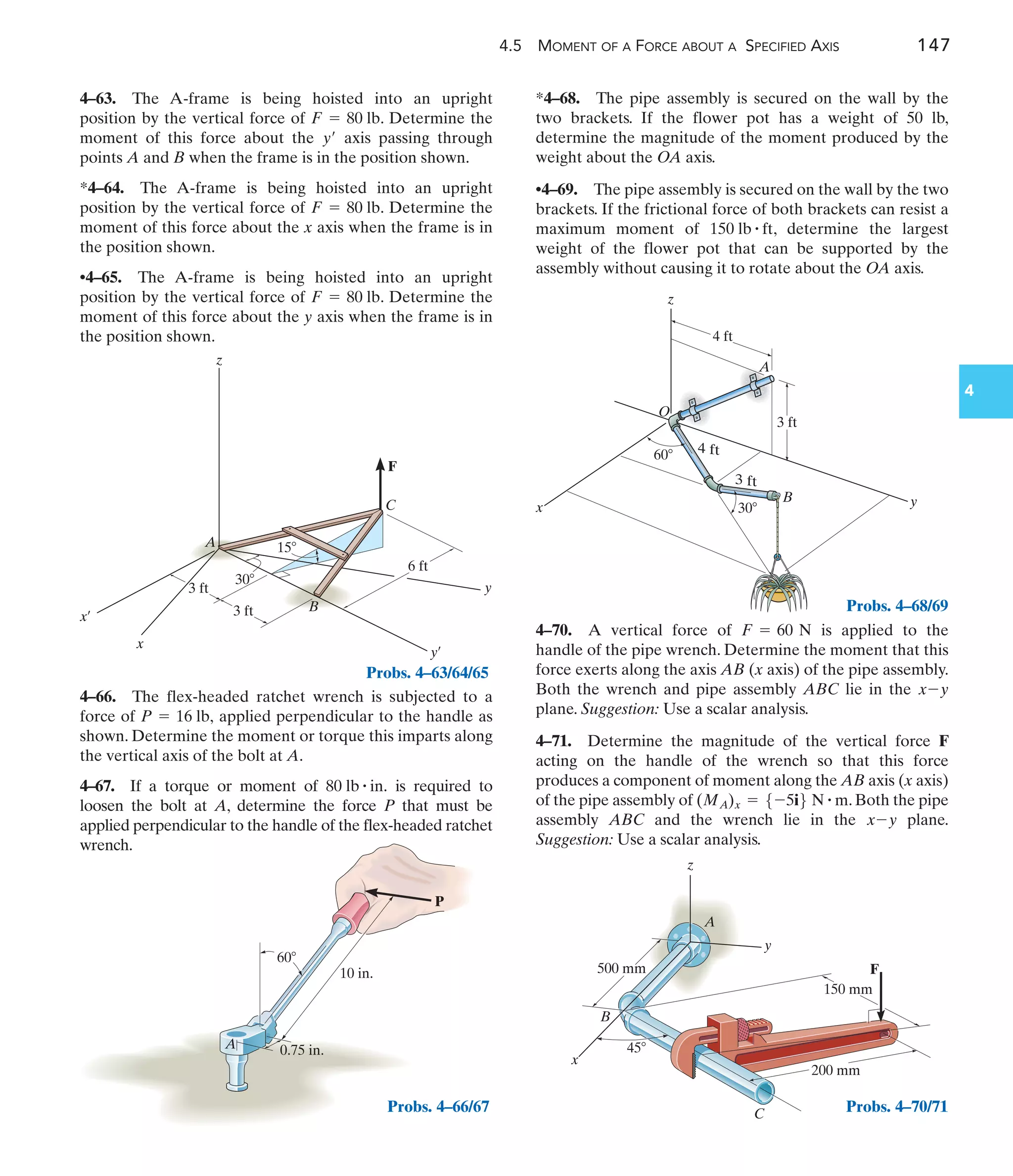 60
A
10 in.
0.75 in.
P
Probs. 4–66/67
4.5 MOMENT OF A FORCE ABOUT A SPECIFIED AXIS 147
4
4–66. The flex-headed ratchet wrench is subjected to a
force of applied perpendicular to the handle as
shown. Determine the moment or torque this imparts along
the vertical axis of the bolt at A.
4–67. If a torque or moment of is required to
loosen the bolt at A, determine the force P that must be
applied perpendicular to the handle of the flex-headed ratchet
wrench.
80 lb # in.
P = 16 lb,
*4–68. The pipe assembly is secured on the wall by the
two brackets. If the flower pot has a weight of 50 lb,
determine the magnitude of the moment produced by the
weight about the OA axis.
•4–69. The pipe assembly is secured on the wall by the two
brackets. If the frictional force of both brackets can resist a
maximum moment of , determine the largest
weight of the flower pot that can be supported by the
assembly without causing it to rotate about the OA axis.
150 lb # ft
A
O
z
x y
4 ft
3 ft
3 ft
4 ft
60
30
B
30
15
6 ft
y
y¿
x¿
C
A
B
F
x
z
3 ft
3 ft
Probs. 4–68/69
45
z
y
A
C
B
500 mm
200 mm
150 mm
F
x
Probs. 4–70/71
4–63. The A-frame is being hoisted into an upright
position by the vertical force of . Determine the
moment of this force about the axis passing through
points A and B when the frame is in the position shown.
*4–64. The A-frame is being hoisted into an upright
position by the vertical force of . Determine the
moment of this force about the x axis when the frame is in
the position shown.
•4–65. The A-frame is being hoisted into an upright
position by the vertical force of . Determine the
moment of this force about the y axis when the frame is in
the position shown.
F = 80 lb
F = 80 lb
y¿
F = 80 lb
4–70. A vertical force of is applied to the
handle of the pipe wrench. Determine the moment that this
force exerts along the axis AB (x axis) of the pipe assembly.
Both the wrench and pipe assembly ABC lie in the
plane. Suggestion: Use a scalar analysis.
4–71. Determine the magnitude of the vertical force F
acting on the handle of the wrench so that this force
produces a component of moment along the AB axis (x axis)
of the pipe assembly of . Both the pipe
assembly ABC and the wrench lie in the plane.
Suggestion: Use a scalar analysis.
x-y
(MA)x = 5-5i6 N # m
x-y
F = 60 N
Probs. 4–63/64/65
 