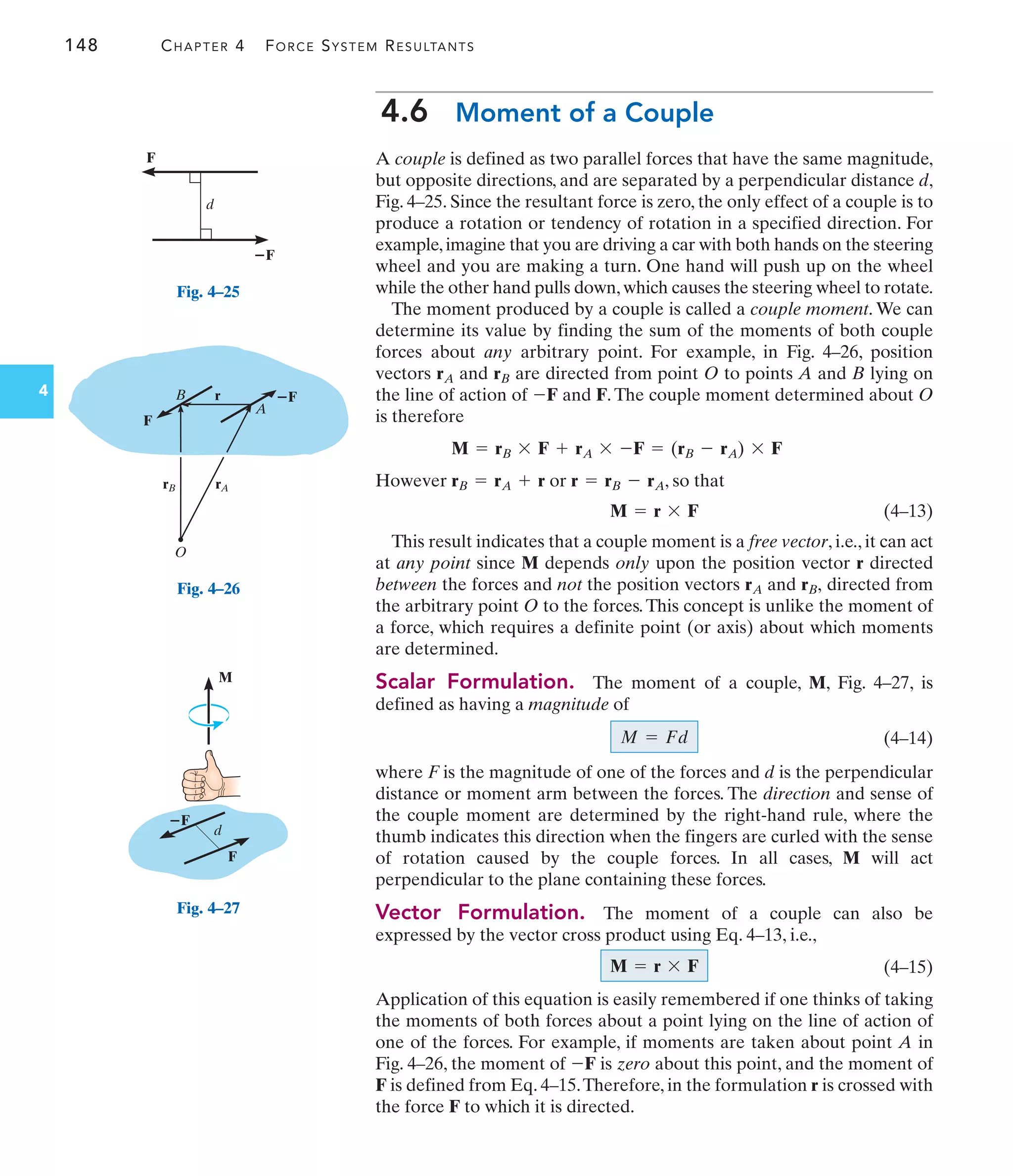 148 CHAPTER 4 FORCE SYSTEM RESULTANTS
4
4.6 Moment of a Couple
A couple is defined as two parallel forces that have the same magnitude,
but opposite directions, and are separated by a perpendicular distance d,
Fig. 4–25. Since the resultant force is zero, the only effect of a couple is to
produce a rotation or tendency of rotation in a specified direction. For
example,imagine that you are driving a car with both hands on the steering
wheel and you are making a turn. One hand will push up on the wheel
while the other hand pulls down,which causes the steering wheel to rotate.
The moment produced by a couple is called a couple moment. We can
determine its value by finding the sum of the moments of both couple
forces about any arbitrary point. For example, in Fig. 4–26, position
vectors and are directed from point O to points A and B lying on
the line of action of and F. The couple moment determined about O
is therefore
However or , so that
(4–13)
This result indicates that a couple moment is a free vector, i.e., it can act
at any point since M depends only upon the position vector r directed
between the forces and not the position vectors and directed from
the arbitrary point O to the forces.This concept is unlike the moment of
a force, which requires a definite point (or axis) about which moments
are determined.
Scalar Formulation. The moment of a couple, M, Fig. 4–27, is
defined as having a magnitude of
(4–14)
where F is the magnitude of one of the forces and d is the perpendicular
distance or moment arm between the forces. The direction and sense of
the couple moment are determined by the right-hand rule, where the
thumb indicates this direction when the fingers are curled with the sense
of rotation caused by the couple forces. In all cases, M will act
perpendicular to the plane containing these forces.
Vector Formulation. The moment of a couple can also be
expressed by the vector cross product using Eq. 4–13, i.e.,
(4–15)
Application of this equation is easily remembered if one thinks of taking
the moments of both forces about a point lying on the line of action of
one of the forces. For example, if moments are taken about point A in
Fig. 4–26, the moment of is zero about this point, and the moment of
F is defined from Eq. 4–15.Therefore, in the formulation r is crossed with
the force F to which it is directed.
-F
M = r * F
M = Fd
rB,
rA
M = r * F
r = rB - rA
rB = rA + r
M = rB * F + rA * -F = (rB - rA) * F
-F
rB
rA
F
ⴚF
d
Fig. 4–25
O
B
A
F
ⴚF
rA
rB
r
Fig. 4–26
F
ⴚF
d
M
Fig. 4–27
 