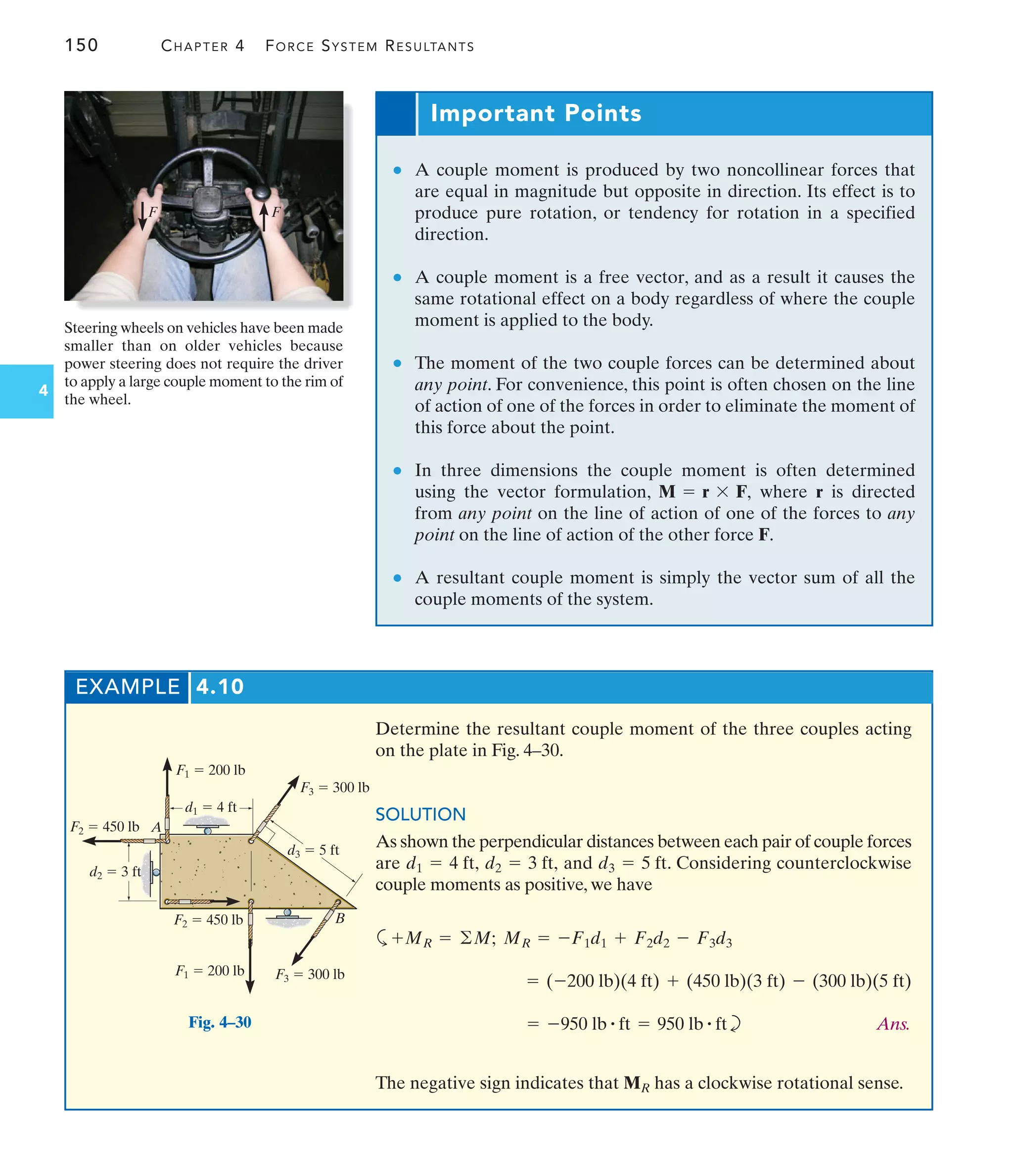 150 CHAPTER 4 FORCE SYSTEM RESULTANTS
4
Steering wheels on vehicles have been made
smaller than on older vehicles because
power steering does not require the driver
to apply a large couple moment to the rim of
the wheel.
F F
Important Points
● A couple moment is produced by two noncollinear forces that
are equal in magnitude but opposite in direction. Its effect is to
produce pure rotation, or tendency for rotation in a specified
direction.
● A couple moment is a free vector, and as a result it causes the
same rotational effect on a body regardless of where the couple
moment is applied to the body.
● The moment of the two couple forces can be determined about
any point. For convenience, this point is often chosen on the line
of action of one of the forces in order to eliminate the moment of
this force about the point.
● In three dimensions the couple moment is often determined
using the vector formulation, where r is directed
from any point on the line of action of one of the forces to any
point on the line of action of the other force F.
● A resultant couple moment is simply the vector sum of all the
couple moments of the system.
M = r * F,
EXAMPLE 4.10
Determine the resultant couple moment of the three couples acting
on the plate in Fig. 4–30.
SOLUTION
As shown the perpendicular distances between each pair of couple forces
are and . Considering counterclockwise
couple moments as positive, we have
a
b Ans.
The negative sign indicates that has a clockwise rotational sense.
MR
= -950 lb # ft = 950 lb # ft
= (-200 lb)(4 ft) + (450 lb)(3 ft) - (300 lb)(5 ft)
+MR = ©M; MR = -F1d1 + F2d2 - F3d3
d3 = 5 ft
d2 = 3 ft,
d1 = 4 ft,
F2  450 lb
F1  200 lb
F3  300 lb
F3  300 lb
F2  450 lb
d3  5 ft
F1  200 lb
A
B
d2  3 ft
d1  4 ft
Fig. 4–30
 