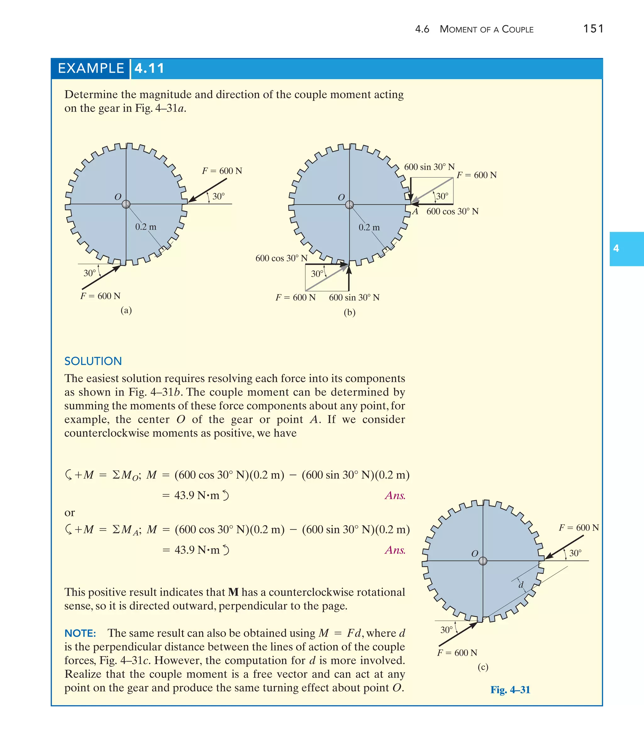 4.6 MOMENT OF A COUPLE 151
4
EXAMPLE 4.11
Determine the magnitude and direction of the couple moment acting
on the gear in Fig. 4–31a.
SOLUTION
The easiest solution requires resolving each force into its components
as shown in Fig. 4–31b. The couple moment can be determined by
summing the moments of these force components about any point, for
example, the center O of the gear or point A. If we consider
counterclockwise moments as positive, we have
a
d Ans.
or
a
d Ans.
= 43.9 N#m
+M = ©MA; M = (600 cos 30° N)(0.2 m) - (600 sin 30° N)(0.2 m)
= 43.9 N#m
+M = ©MO; M = (600 cos 30° N)(0.2 m) - (600 sin 30° N)(0.2 m)
This positive result indicates that M has a counterclockwise rotational
sense, so it is directed outward, perpendicular to the page.
NOTE: The same result can also be obtained using , where d
is the perpendicular distance between the lines of action of the couple
forces, Fig. 4–31c. However, the computation for d is more involved.
Realize that the couple moment is a free vector and can act at any
point on the gear and produce the same turning effect about point O.
M = Fd
(b)
30
F  600 N
600 sin 30 N
600 cos 30 N
30
F  600 N 600 sin 30 N
600 cos 30 N
0.2 m
O
A
30
30
(c)
F  600 N
F  600 N
O
d
Fig. 4–31
30
30
(a)
F  600 N
F  600 N
0.2 m
O
 