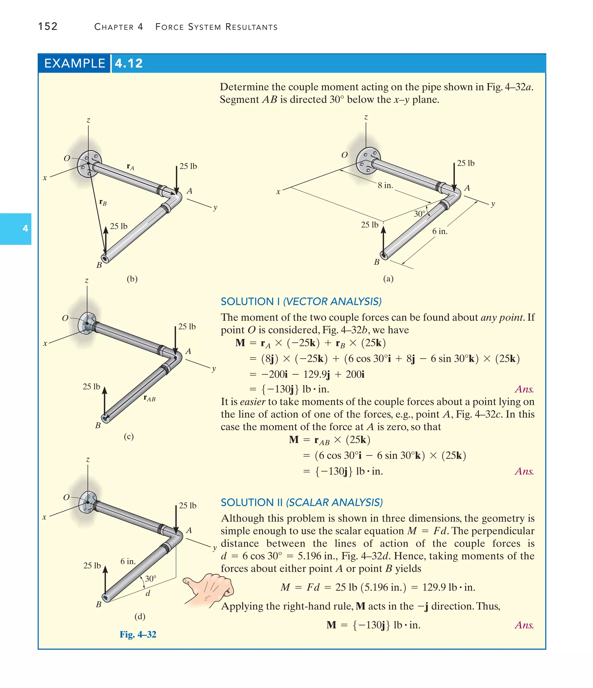 152 CHAPTER 4 FORCE SYSTEM RESULTANTS
4
EXAMPLE 4.12
Determine the couple moment acting on the pipe shown in Fig. 4–32a.
Segment AB is directed 30° below the x–y plane.
SOLUTION I (VECTOR ANALYSIS)
The moment of the two couple forces can be found about any point. If
point O is considered, Fig. 4–32b, we have
Ans.
It is easier to take moments of the couple forces about a point lying on
the line of action of one of the forces, e.g., point A, Fig. 4–32c. In this
case the moment of the force at A is zero, so that
Ans.
SOLUTION II (SCALAR ANALYSIS)
Although this problem is shown in three dimensions, the geometry is
simple enough to use the scalar equation The perpendicular
distance between the lines of action of the couple forces is
Fig. 4–32d. Hence, taking moments of the
forces about either point A or point B yields
Applying the right-hand rule, M acts in the direction.Thus,
Ans.
M = 5-130j6 lb # in.
-j
M = Fd = 25 lb 15.196 in.2 = 129.9 lb # in.
d = 6 cos 30° = 5.196 in.,
M = Fd.
= 5-130j6 lb # in.
= 16 cos 30°i - 6 sin 30°k2 * 125k2
M = rAB * 125k2
= 5-130j6 lb # in.
= -200i - 129.9j + 200i
= 18j2 * 1-25k2 + 16 cos 30°i + 8j - 6 sin 30°k2 * 125k2
M = rA * 1-25k2 + rB * 125k2
O
z
30
x
y
25 lb
A
25 lb
B
8 in.
6 in.
(a)
Fig. 4–32
z
x
25 lb
A
25 lb
B
(b)
y
rB
rA
O
z
x
y
25 lb
A
25 lb
B
(c)
rAB
O
6 in.
z
x
y
25 lb
A
25 lb
B
(d)
30
d
O
 