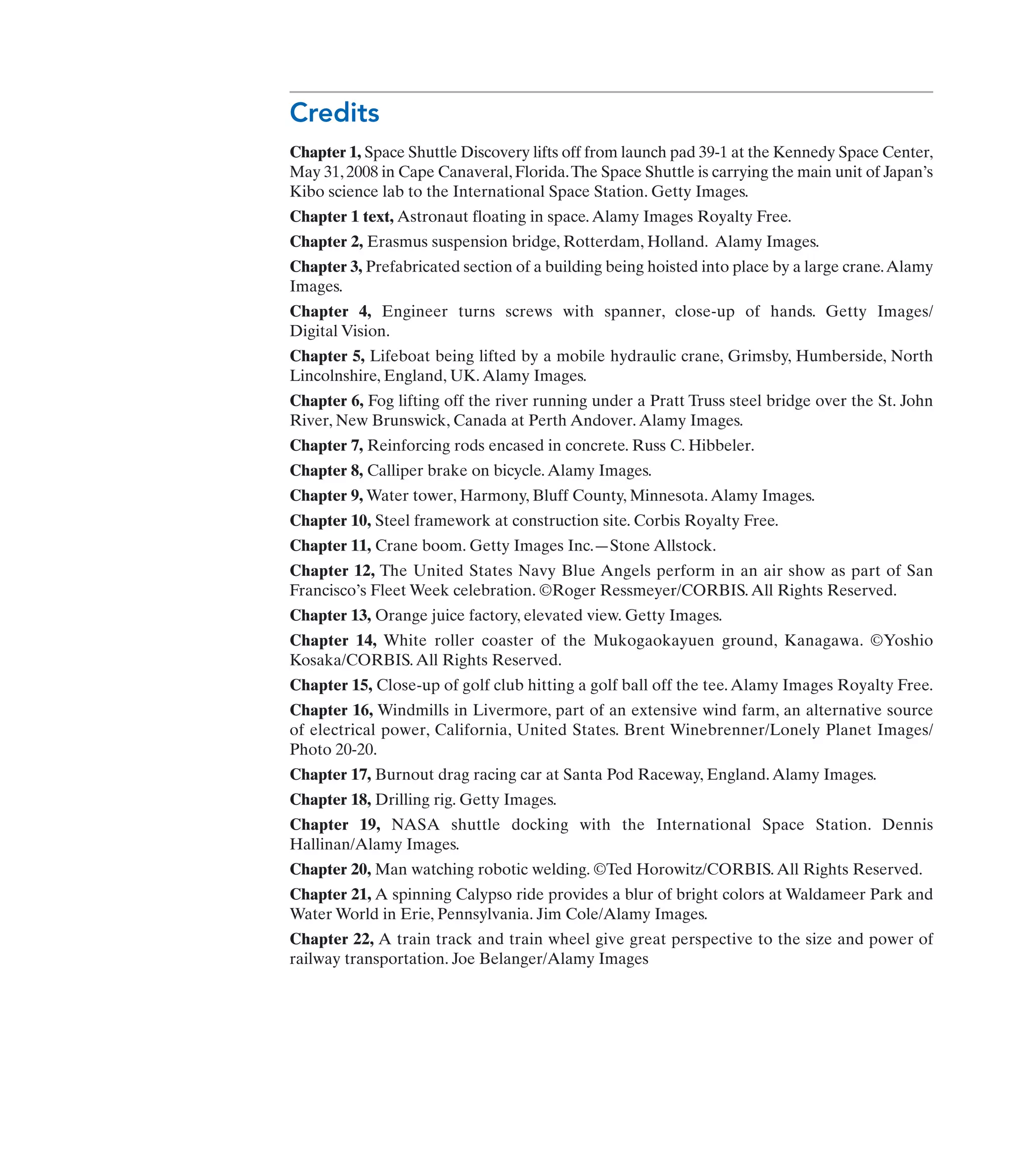 Credits
Chapter 1, Space Shuttle Discovery lifts off from launch pad 39-1 at the Kennedy Space Center,
May 31, 2008 in Cape Canaveral, Florida.The Space Shuttle is carrying the main unit of Japan’s
Kibo science lab to the International Space Station. Getty Images.
Chapter 1 text, Astronaut floating in space.Alamy Images Royalty Free.
Chapter 2, Erasmus suspension bridge, Rotterdam, Holland. Alamy Images.
Chapter 3, Prefabricated section of a building being hoisted into place by a large crane.Alamy
Images.
Chapter 4, Engineer turns screws with spanner, close-up of hands. Getty Images/
Digital Vision.
Chapter 5, Lifeboat being lifted by a mobile hydraulic crane, Grimsby, Humberside, North
Lincolnshire, England, UK.Alamy Images.
Chapter 6, Fog lifting off the river running under a Pratt Truss steel bridge over the St. John
River, New Brunswick, Canada at Perth Andover.Alamy Images.
Chapter 7, Reinforcing rods encased in concrete. Russ C. Hibbeler.
Chapter 8, Calliper brake on bicycle.Alamy Images.
Chapter 9, Water tower, Harmony, Bluff County, Minnesota.Alamy Images.
Chapter 10, Steel framework at construction site. Corbis Royalty Free.
Chapter 11, Crane boom. Getty Images Inc.—Stone Allstock.
Chapter 12, The United States Navy Blue Angels perform in an air show as part of San
Francisco’s Fleet Week celebration. ©Roger Ressmeyer/CORBIS.All Rights Reserved.
Chapter 13, Orange juice factory, elevated view. Getty Images.
Chapter 14, White roller coaster of the Mukogaokayuen ground, Kanagawa. ©Yoshio
Kosaka/CORBIS.All Rights Reserved.
Chapter 15, Close-up of golf club hitting a golf ball off the tee.Alamy Images Royalty Free.
Chapter 16, Windmills in Livermore, part of an extensive wind farm, an alternative source
of electrical power, California, United States. Brent Winebrenner/Lonely Planet Images/
Photo 20-20.
Chapter 17, Burnout drag racing car at Santa Pod Raceway, England.Alamy Images.
Chapter 18, Drilling rig. Getty Images.
Chapter 19, NASA shuttle docking with the International Space Station. Dennis
Hallinan/Alamy Images.
Chapter 20, Man watching robotic welding. ©Ted Horowitz/CORBIS.All Rights Reserved.
Chapter 21, A spinning Calypso ride provides a blur of bright colors at Waldameer Park and
Water World in Erie, Pennsylvania. Jim Cole/Alamy Images.
Chapter 22, A train track and train wheel give great perspective to the size and power of
railway transportation. Joe Belanger/Alamy Images
 