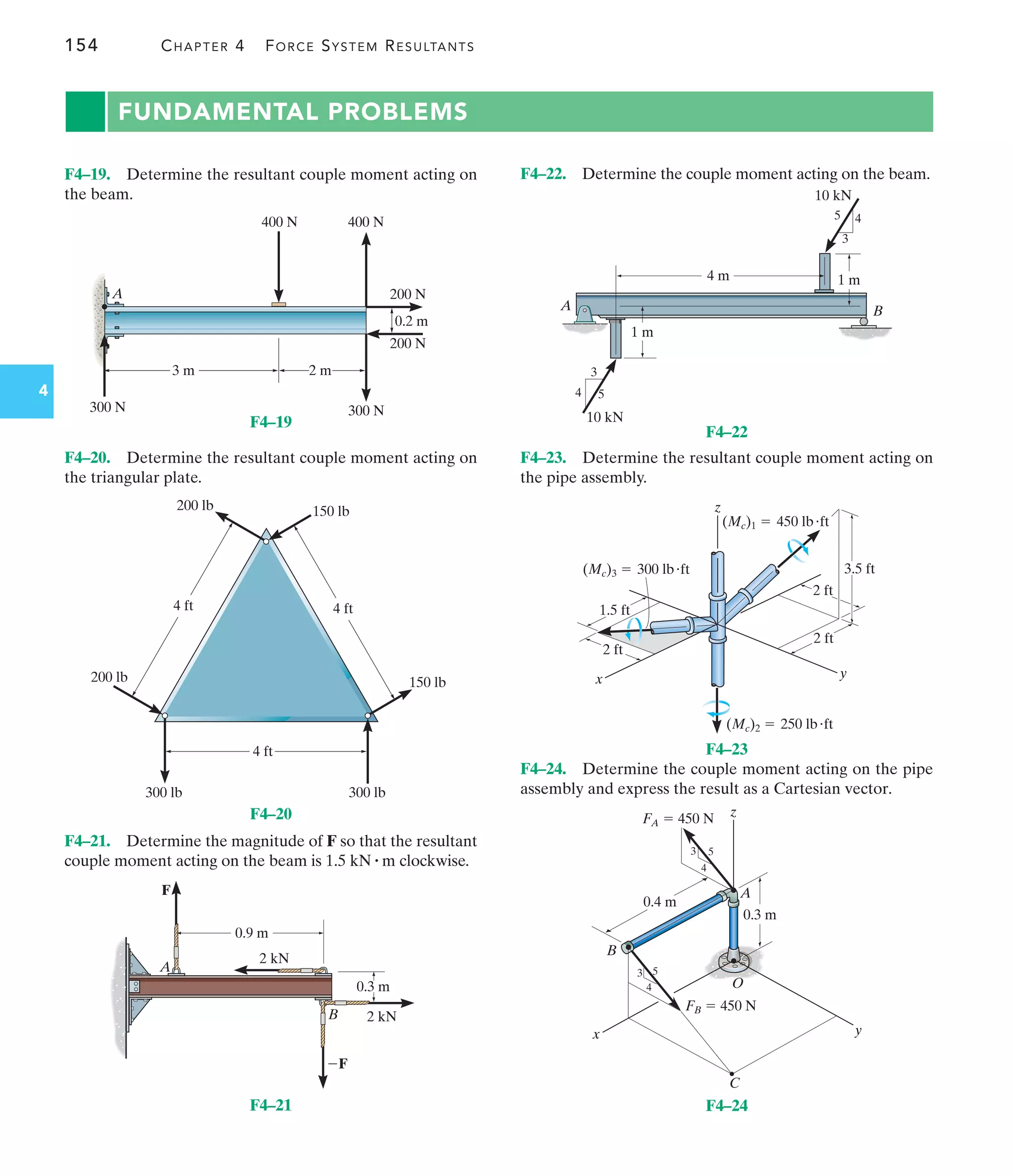 154 CHAPTER 4 FORCE SYSTEM RESULTANTS
4
FUNDAMENTAL PROBLEMS
F4–23. Determine the resultant couple moment acting on
the pipe assembly.
F4–24. Determine the couple moment acting on the pipe
assembly and express the result as a Cartesian vector.
F4–19. Determine the resultant couple moment acting on
the beam.
F4–22. Determine the couple moment acting on the beam.
0.2 m
200 N
200 N
A
300 N
300 N
400 N 400 N
3 m 2 m
F4–19
4 ft
4 ft 4 ft
300 lb
200 lb
200 lb
300 lb
150 lb
150 lb
F4–20
2 kN
2 kN
0.3 m
A
F
F
B
0.9 m
F4–21
A B
4 m
1 m
1 m
10 kN
10 kN
4
3
5
4
3
5
F4–22
y
z
(Mc)3  300 lbft
(Mc)1  450 lbft
(Mc)2  250 lbft
2 ft
2 ft
2 ft
1.5 ft
3.5 ft
x
F4–23
B
A
0.4 m
z
y
x
FA  450 N
FB  450 N
3
3
4
4
5
5
C
O
0.3 m
F4–24
F4–21. Determine the magnitude of F so that the resultant
couple moment acting on the beam is clockwise.
1.5 kN # m
F4–20. Determine the resultant couple moment acting on
the triangular plate.
 