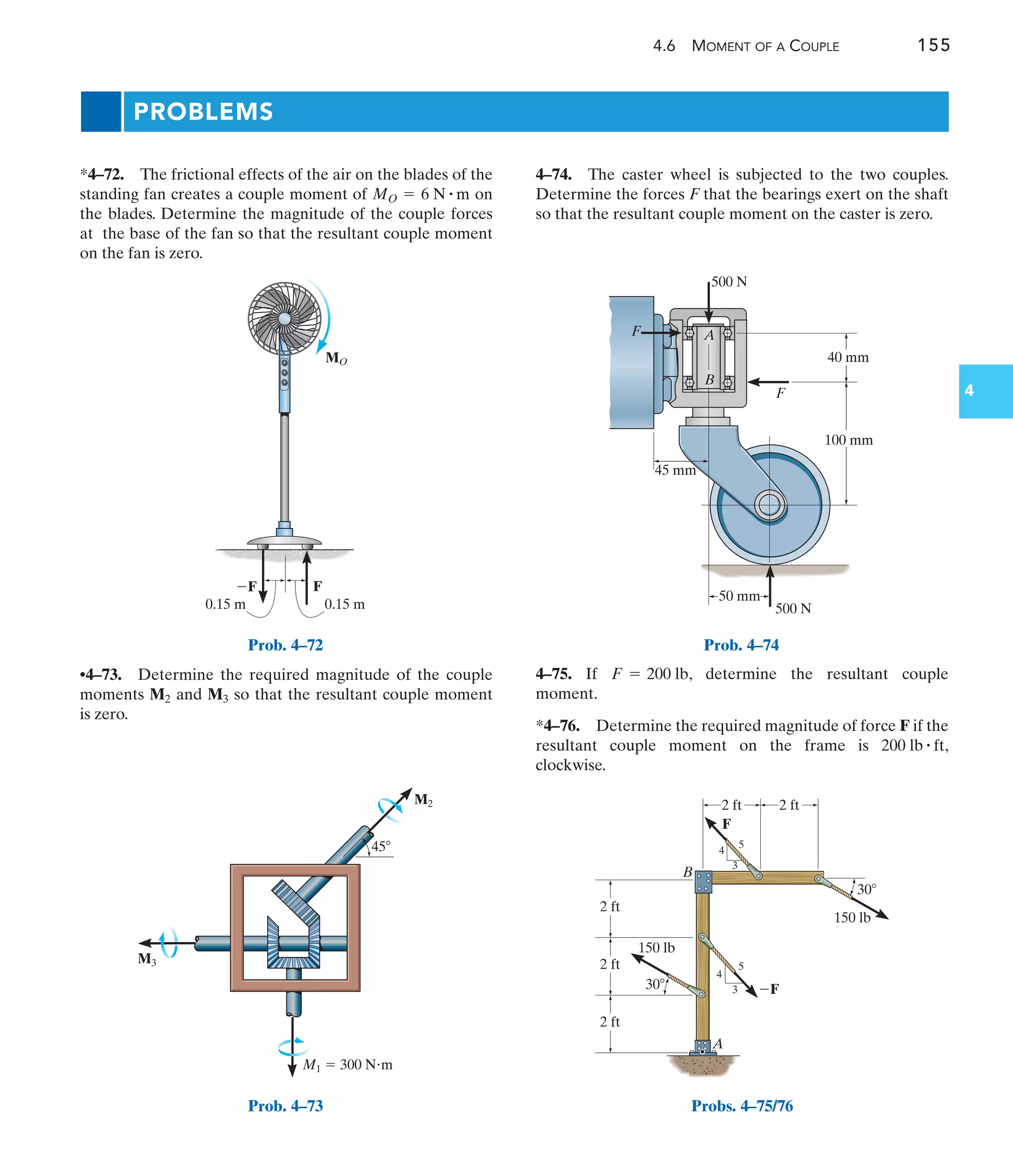 4.6 MOMENT OF A COUPLE 155
4
PROBLEMS
4–74. The caster wheel is subjected to the two couples.
Determine the forces F that the bearings exert on the shaft
so that the resultant couple moment on the caster is zero.
*4–72. The frictional effects of the air on the blades of the
standing fan creates a couple moment of on
the blades. Determine the magnitude of the couple forces
at the base of the fan so that the resultant couple moment
on the fan is zero.
MO = 6 N # m
0.15 m 0.15 m
F
F
MO
Prob. 4–72
M3
M2
45
M1  300 Nm
Prob. 4–73
40 mm
45 mm
100 mm
500 N
500 N
50 mm
F
F
A
B
Prob. 4–74
A
B
F
F
2 ft
2 ft
2 ft
2 ft
150 lb
150 lb
3
3
4
4
5
5
2 ft
30
30
Probs. 4–75/76
•4–73. Determine the required magnitude of the couple
moments and so that the resultant couple moment
is zero.
M3
M2
4–75. If , determine the resultant couple
moment.
*4–76. Determine the required magnitude of force F if the
resultant couple moment on the frame is ,
clockwise.
200 lb # ft
F = 200 lb
 