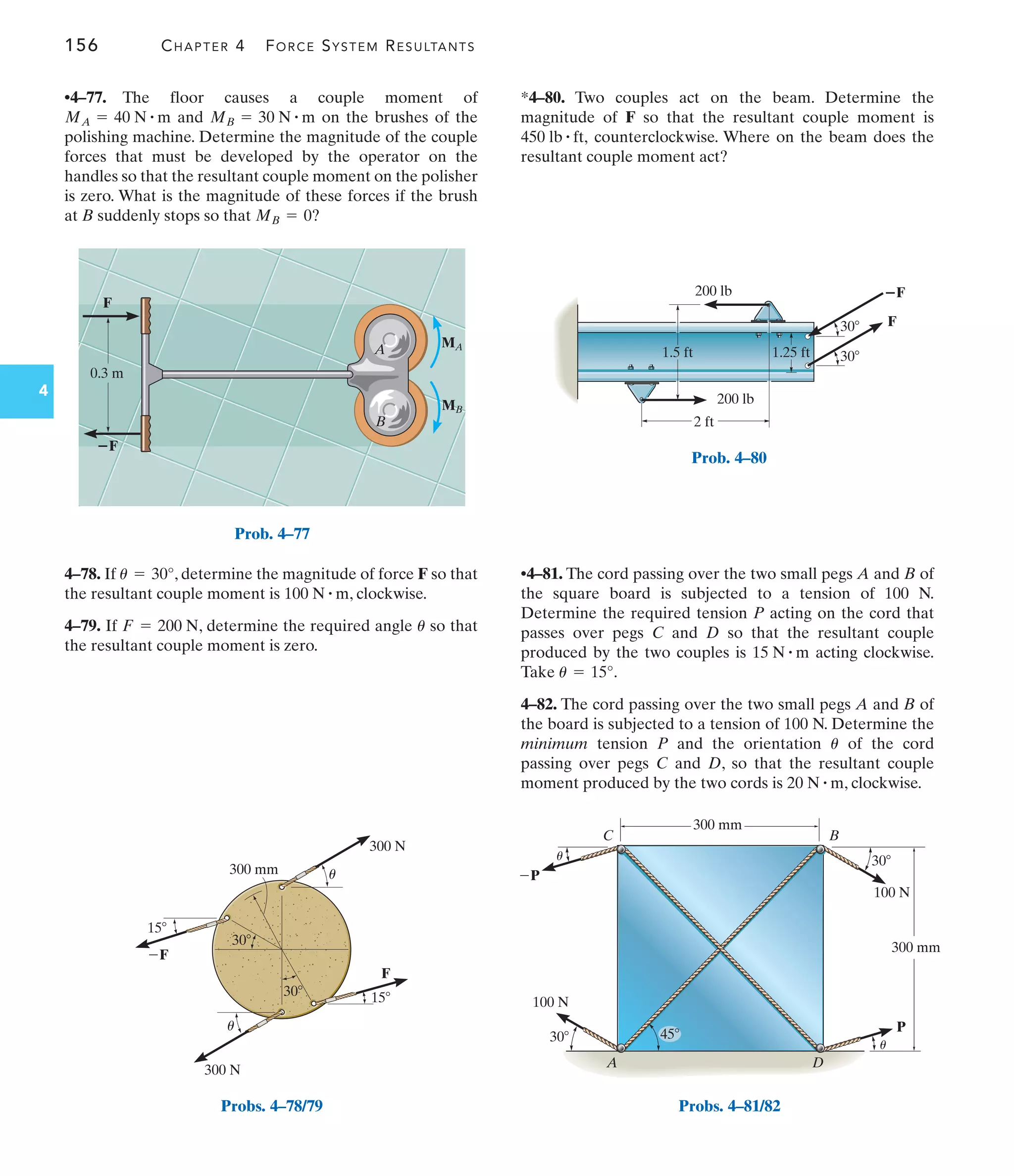 156 CHAPTER 4 FORCE SYSTEM RESULTANTS
4
*4–80. Two couples act on the beam. Determine the
magnitude of F so that the resultant couple moment is
counterclockwise. Where on the beam does the
resultant couple moment act?
450 lb # ft,
•4–77. The floor causes a couple moment of
and on the brushes of the
polishing machine. Determine the magnitude of the couple
forces that must be developed by the operator on the
handles so that the resultant couple moment on the polisher
is zero. What is the magnitude of these forces if the brush
at B suddenly stops so that MB = 0?
MB = 30 N # m
MA = 40 N # m
•4–81. The cord passing over the two small pegs A and B of
the square board is subjected to a tension of 100 N.
Determine the required tension P acting on the cord that
passes over pegs C and D so that the resultant couple
produced by the two couples is acting clockwise.
Take .
4–82. The cord passing over the two small pegs A and B of
the board is subjected to a tension of 100 N. Determine the
minimum tension P and the orientation of the cord
passing over pegs C and D, so that the resultant couple
moment produced by the two cords is , clockwise.
20 N # m
u
u = 15°
15 N # m
4–78. If , determine the magnitude of force F so that
the resultant couple moment is , clockwise.
4–79. If , determine the required angle so that
the resultant couple moment is zero.
u
F = 200 N
100 N # m
u = 30°
0.3 m
MB
MA
F
ⴚF
A
B
Prob. 4–77
30
15
15
F
F
300 N
300 N
300 mm
30
u
u
Probs. 4–78/79
200 lb
200 lb
2 ft
1.5 ft 1.25 ft
30
30
ⴚF
F
Prob. 4–80
100 N
100 N
P
P
C B
30
300 mm
300 mm
30
A D
45
u
u
Probs. 4–81/82
 