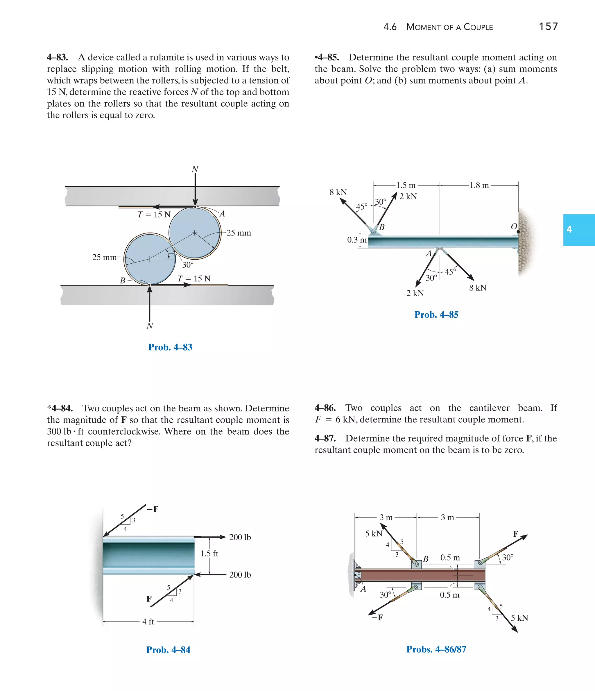 4.6 MOMENT OF A COUPLE 157
4
•4–85. Determine the resultant couple moment acting on
the beam. Solve the problem two ways: (a) sum moments
about point O; and (b) sum moments about point A.
4–83. A device called a rolamite is used in various ways to
replace slipping motion with rolling motion. If the belt,
which wraps between the rollers, is subjected to a tension of
15 N, determine the reactive forces N of the top and bottom
plates on the rollers so that the resultant couple acting on
the rollers is equal to zero.
4–86. Two couples act on the cantilever beam. If
, determine the resultant couple moment.
4–87. Determine the required magnitude of force F, if the
resultant couple moment on the beam is to be zero.
F = 6 kN
*4–84. Two couples act on the beam as shown. Determine
the magnitude of F so that the resultant couple moment is
counterclockwise. Where on the beam does the
resultant couple act?
300 lb # ft
N
N
30
25 mm
A
B
25 mm
T  15 N
T  15 N
Prob. 4–83
200 lb
200 lb
1.5 ft
Prob. 4–84
1.5 m 1.8 m
45
45
30
30
A
2 kN
2 kN
8 kN
B
0.3 m
8 kN
O
Prob. 4–85
F
F 5 kN
5 kN
0.5 m
0.5 m
30
30
4
4
3
3
5
5
3 m
A
B
3 m
Probs. 4–86/87
 