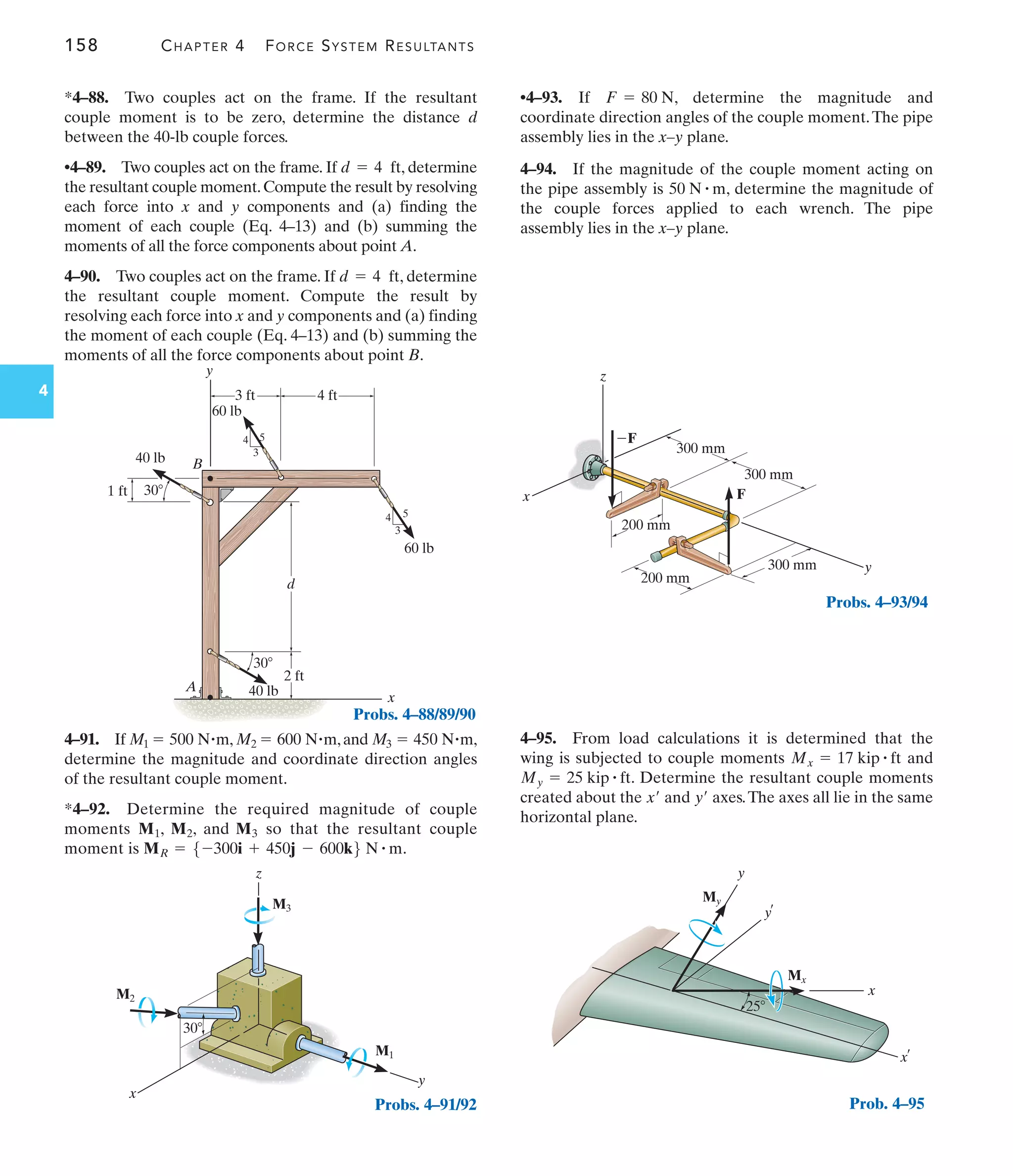 158 CHAPTER 4 FORCE SYSTEM RESULTANTS
4 3 ft
60 lb
40 lb
40 lb
30
d
y
x
A
B
1 ft 30
3
4 5
4 ft
2 ft
3
4 5
60 lb
Probs. 4–88/89/90
30
x
z
y
M1
M2
M3
Probs. 4–91/92
x
z
y
300 mm
200 mm
200 mm
300 mm
300 mm
F
F
Probs. 4–93/94
y
y
x¿
x
¿
25
My
Mx
Prob. 4–95
•4–93. If , determine the magnitude and
coordinate direction angles of the couple moment.The pipe
assembly lies in the x–y plane.
4–94. If the magnitude of the couple moment acting on
the pipe assembly is , determine the magnitude of
the couple forces applied to each wrench. The pipe
assembly lies in the x–y plane.
50 N # m
F = 80 N
4–95. From load calculations it is determined that the
wing is subjected to couple moments and
. Determine the resultant couple moments
created about the and axes.The axes all lie in the same
horizontal plane.
y¿
x¿
My = 25 kip # ft
Mx = 17 kip # ft
4–91. If , ,and ,
determine the magnitude and coordinate direction angles
of the resultant couple moment.
*4–92. Determine the required magnitude of couple
moments so that the resultant couple
moment is .
MR = 5-300i + 450j - 600k6 N # m
M1, M2, and M3
M3 = 450 N#m
M2 = 600 N#m
M1 = 500 N#m
*4–88. Two couples act on the frame. If the resultant
couple moment is to be zero, determine the distance d
between the 40-lb couple forces.
•4–89. Two couples act on the frame. If , determine
the resultant couple moment.Compute the result by resolving
each force into x and y components and (a) finding the
moment of each couple (Eq. 4–13) and (b) summing the
moments of all the force components about point A.
4–90. Two couples act on the frame. If , determine
the resultant couple moment. Compute the result by
resolving each force into x and y components and (a) finding
the moment of each couple (Eq. 4–13) and (b) summing the
moments of all the force components about point B.
d = 4 ft
d = 4 ft
 