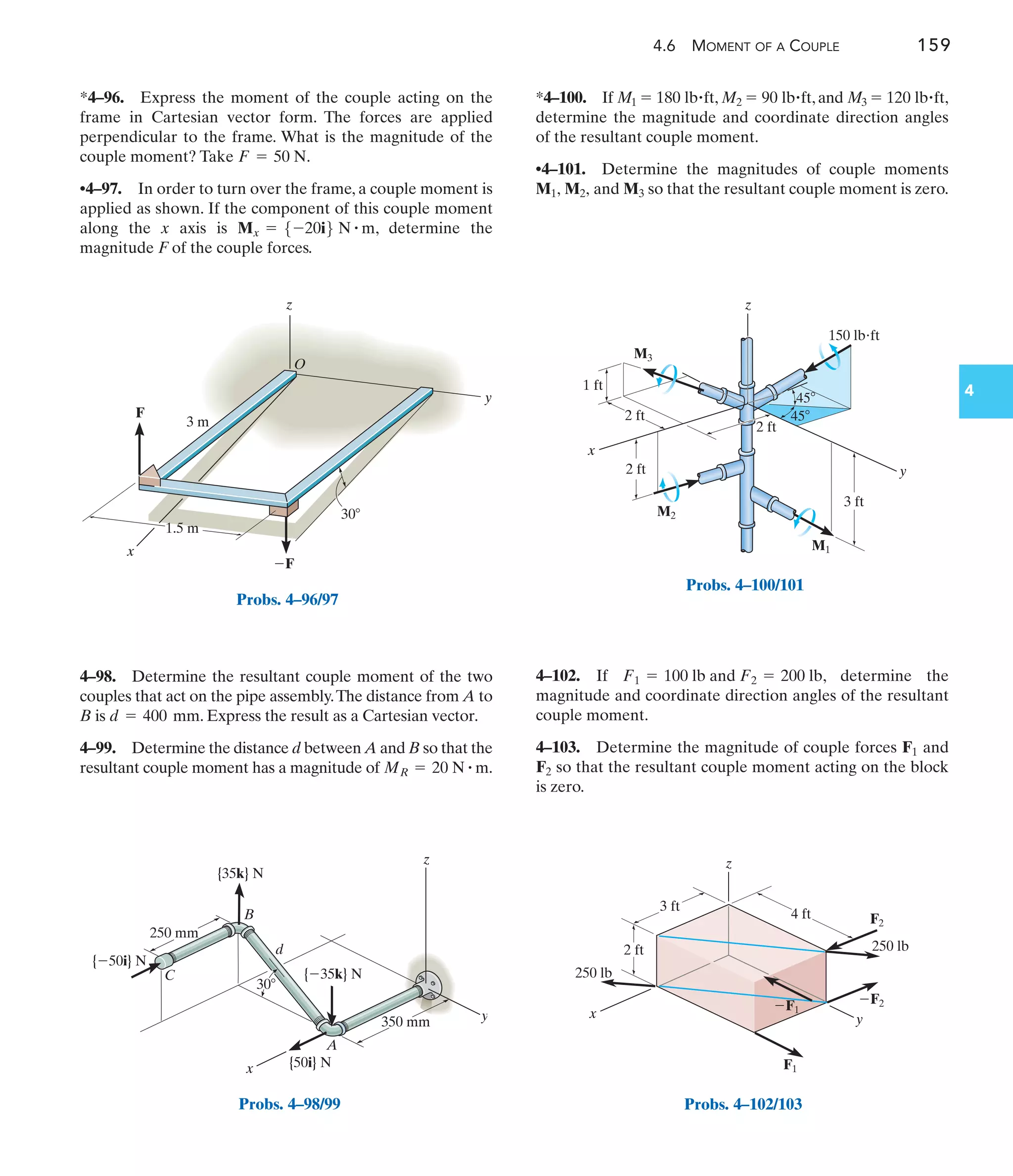 4.6 MOMENT OF A COUPLE 159
4
F
x
y
z
O
1.5 m
3 m
30
F
Probs. 4–96/97
x
30
y
z
350 mm
250 mm
{35k} N
{35k} N
{50i} N
{50i} N
A
B
d
C
Probs. 4–98/99
*4–100. If , ,and ,
determine the magnitude and coordinate direction angles
of the resultant couple moment.
•4–101. Determine the magnitudes of couple moments
so that the resultant couple moment is zero.
M1, M2, and M3
M3 = 120 lb#ft
M2 = 90 lb#ft
M1 = 180 lb#ft
4–98. Determine the resultant couple moment of the two
couples that act on the pipe assembly.The distance from A to
B is . Express the result as a Cartesian vector.
4–99. Determine the distance d between A and B so that the
resultant couple moment has a magnitude of .
MR = 20 N # m
d = 400 mm
*4–96. Express the moment of the couple acting on the
frame in Cartesian vector form. The forces are applied
perpendicular to the frame. What is the magnitude of the
couple moment? Take .
•4–97. In order to turn over the frame, a couple moment is
applied as shown. If the component of this couple moment
along the x axis is , determine the
magnitude F of the couple forces.
Mx = 5-20i6 N # m
F = 50 N
x
z
y
2 ft
2 ft
2 ft
3 ft
150 lbft
1 ft
45
45
M1
M2
M3
Probs. 4–100/101
2 ft
3 ft
4 ft
z
y
x
F2
F1
F2
250 lb
250 lb
F1
Probs. 4–102/103
4–102. If , determine the
magnitude and coordinate direction angles of the resultant
couple moment.
4–103. Determine the magnitude of couple forces and
so that the resultant couple moment acting on the block
is zero.
F2
F1
F1 = 100 lb and F2 = 200 lb
 