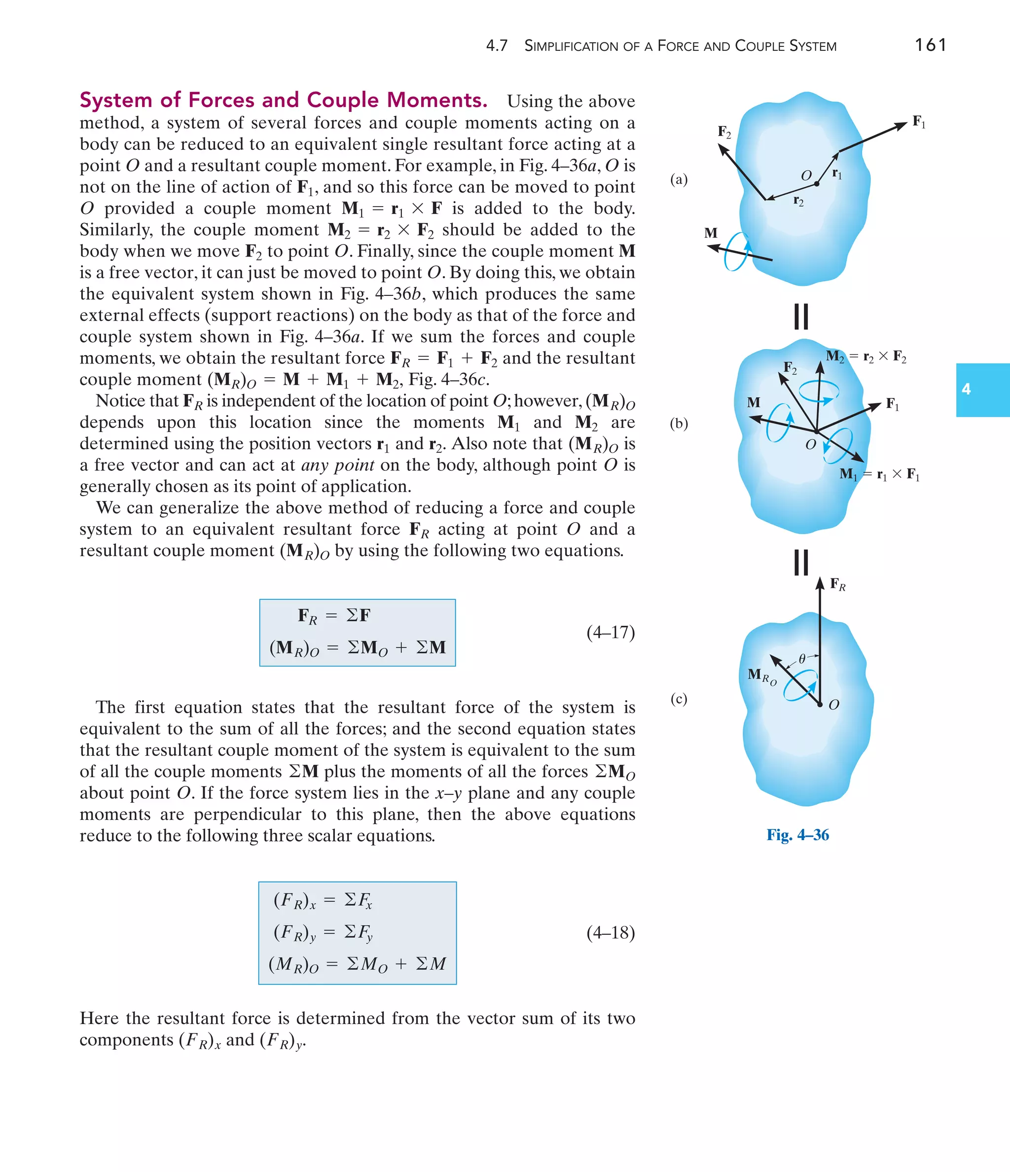 4.7 SIMPLIFICATION OF A FORCE AND COUPLE SYSTEM 161
4
System of Forces and Couple Moments. Using the above
method, a system of several forces and couple moments acting on a
body can be reduced to an equivalent single resultant force acting at a
point O and a resultant couple moment. For example, in Fig. 4–36a, O is
not on the line of action of , and so this force can be moved to point
O provided a couple moment is added to the body.
Similarly, the couple moment should be added to the
body when we move to point O. Finally, since the couple moment M
is a free vector, it can just be moved to point O. By doing this, we obtain
the equivalent system shown in Fig. 4–36b, which produces the same
external effects (support reactions) on the body as that of the force and
couple system shown in Fig. 4–36a. If we sum the forces and couple
moments, we obtain the resultant force and the resultant
couple moment Fig. 4–36c.
Notice that is independent of the location of point O;however,
depends upon this location since the moments and are
determined using the position vectors and Also note that is
a free vector and can act at any point on the body, although point O is
generally chosen as its point of application.
We can generalize the above method of reducing a force and couple
system to an equivalent resultant force acting at point O and a
resultant couple moment by using the following two equations.
(4–17)
The first equation states that the resultant force of the system is
equivalent to the sum of all the forces; and the second equation states
that the resultant couple moment of the system is equivalent to the sum
of all the couple moments plus the moments of all the forces
about point O. If the force system lies in the x–y plane and any couple
moments are perpendicular to this plane, then the above equations
reduce to the following three scalar equations.
©MO
©M
FR = ©F
(MR)O = ©MO + ©M
(MR)O
FR
(MR)O
r2.
r1
M2
M1
(MR)O
FR
(MR)O = M + M1 + M2,
FR = F1 + F2
F2
M2 = r2 * F2
M1 = r1 * F
F1
O
F1
(a)
F2
r2
r1
M
(b)
O
(c)
ⴝ
O
F1
F2
M
M2  r2  F2
M1  r1  F1
FR
MRO
ⴝ
u
Fig. 4–36
(4–18)
Here the resultant force is determined from the vector sum of its two
components and (FR)y.
(FR)x
(FR)x = ©F
x
(FR)y = ©F
y
(MR)O = ©MO + ©M
 