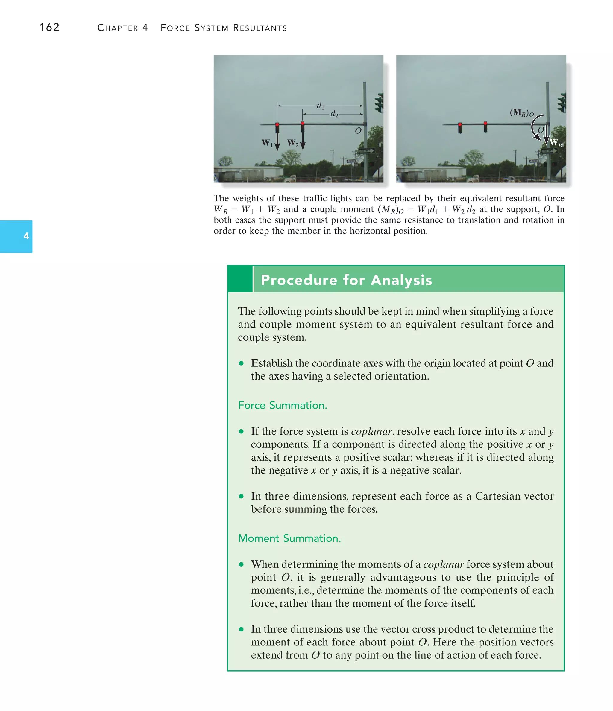 162 CHAPTER 4 FORCE SYSTEM RESULTANTS
4
W1 W2
d1
d2
O
WR
(MR)O
O
Procedure for Analysis
The following points should be kept in mind when simplifying a force
and couple moment system to an equivalent resultant force and
couple system.
• Establish the coordinate axes with the origin located at point O and
the axes having a selected orientation.
Force Summation.
• If the force system is coplanar, resolve each force into its x and y
components. If a component is directed along the positive x or y
axis, it represents a positive scalar; whereas if it is directed along
the negative x or y axis, it is a negative scalar.
• In three dimensions, represent each force as a Cartesian vector
before summing the forces.
Moment Summation.
• When determining the moments of a coplanar force system about
point O, it is generally advantageous to use the principle of
moments, i.e., determine the moments of the components of each
force, rather than the moment of the force itself.
• In three dimensions use the vector cross product to determine the
moment of each force about point O. Here the position vectors
extend from O to any point on the line of action of each force.
The weights of these traffic lights can be replaced by their equivalent resultant force
and a couple moment at the support, O. In
both cases the support must provide the same resistance to translation and rotation in
order to keep the member in the horizontal position.
(MR)O = W1d1 + W2 d2
WR = W1 + W2
 