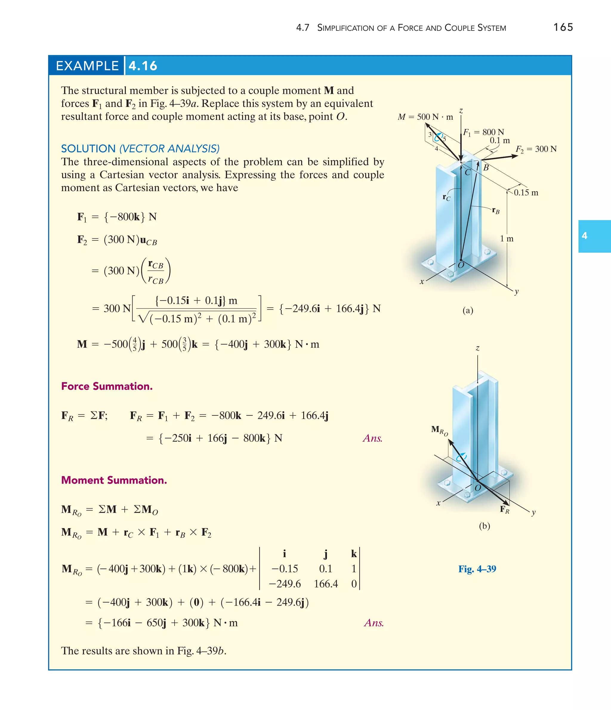 4.7 SIMPLIFICATION OF A FORCE AND COUPLE SYSTEM 165
4
The structural member is subjected to a couple moment M and
forces and in Fig. 4–39a. Replace this system by an equivalent
resultant force and couple moment acting at its base, point O.
SOLUTION (VECTOR ANALYSIS)
The three-dimensional aspects of the problem can be simplified by
using a Cartesian vector analysis. Expressing the forces and couple
moment as Cartesian vectors, we have
Force Summation.
Ans.
Moment Summation.
Ans.
The results are shown in Fig. 4–39b.
= 5-166i - 650j + 300k6 N # m
= 1-400j + 300k2 + 102 + 1-166.4i - 249.6j2
MRO
= 1- 400j + 300k2 + 11k2 * 1- 800k2+ 3
i j k
-0.15 0.1 1
-249.6 166.4 0
3
MRO
= M + rC * F1 + rB * F2
MRO
= ©M + ©MO
= 5-250i + 166j - 800k6 N
FR = F1 + F2 = -800k - 249.6i + 166.4j
FR = ©F;
M = -500A4
5 Bj + 500A3
5 Bk = 5-400j + 300k6 N # m
= 300 Nc
{-0.15i + 0.1j} m
21-0.15 m22
+ 10.1 m22
d = 5-249.6i + 166.4j6 N
= 1300 N2a
rCB
rCB
b
F2 = 1300 N2uCB
F1 = 5-800k6 N
F2
F1
EXAMPLE 4.16
F1  800 N
0.1 m
F2  300 N
0.15 m
rB
1 m
y
C
5
3
4
M  500 N  m
O
x
(a)
z
rC
B
Fig. 4–39
y
x
z
MRO
FR
(b)
O
 