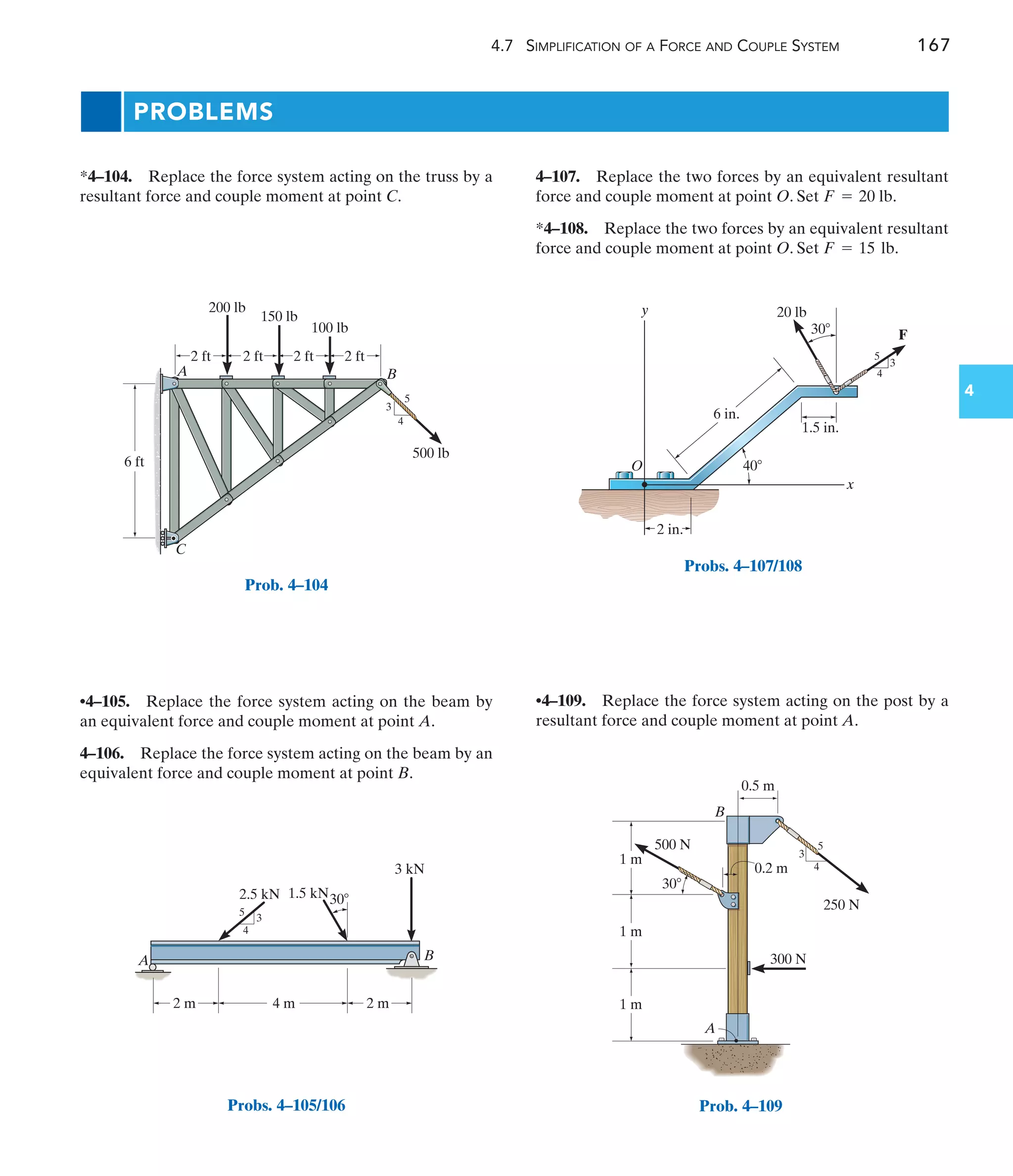 4.7 SIMPLIFICATION OF A FORCE AND COUPLE SYSTEM 167
4
4–107. Replace the two forces by an equivalent resultant
force and couple moment at point O. Set .
*4–108. Replace the two forces by an equivalent resultant
force and couple moment at point O. Set .
F = 15 lb
F = 20 lb
•4–105. Replace the force system acting on the beam by
an equivalent force and couple moment at point A.
4–106. Replace the force system acting on the beam by an
equivalent force and couple moment at point B.
*4–104. Replace the force system acting on the truss by a
resultant force and couple moment at point C.
•4–109. Replace the force system acting on the post by a
resultant force and couple moment at point A.
PROBLEMS
B
A
C
2 ft
6 ft
2 ft
200 lb
150 lb
100 lb
2 ft 2 ft
500 lb
3
4
5
Prob. 4–104
2.5 kN 1.5 kN
3 kN
A B
4 m
3
4
5
2 m 2 m
30
Probs. 4–105/106
6 in.
30
4
3
5
1.5 in.
F
20 lb
2 in.
x
y
O 40
Probs. 4–107/108
250 N
500 N
0.2 m
0.5 m
3
4
5
300 N
1 m
1 m
1 m
A
B
30
Prob. 4–109
 
