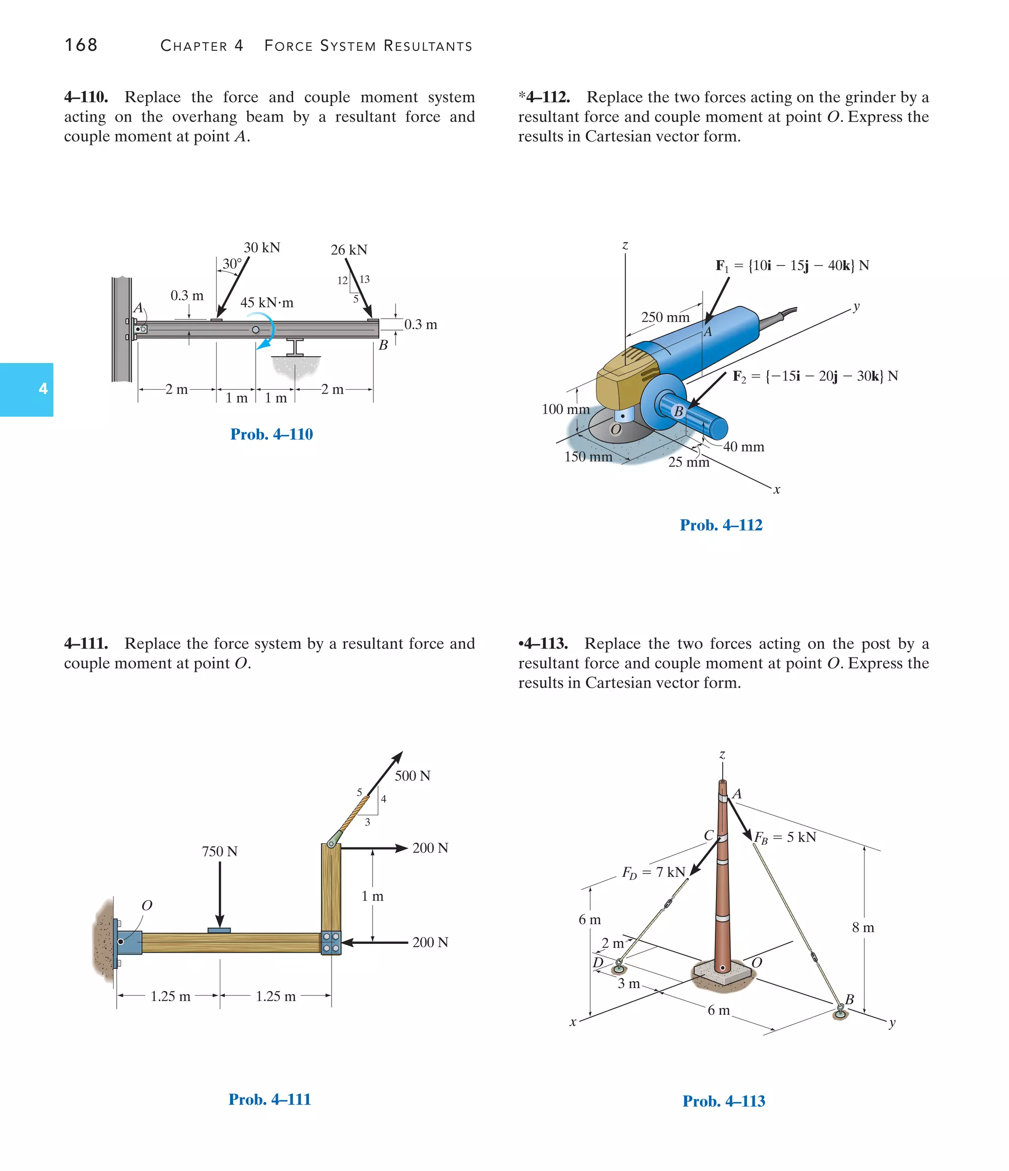 168 CHAPTER 4 FORCE SYSTEM RESULTANTS
4
*4–112. Replace the two forces acting on the grinder by a
resultant force and couple moment at point O. Express the
results in Cartesian vector form.
4–111. Replace the force system by a resultant force and
couple moment at point O.
4–110. Replace the force and couple moment system
acting on the overhang beam by a resultant force and
couple moment at point A.
•4–113. Replace the two forces acting on the post by a
resultant force and couple moment at point O. Express the
results in Cartesian vector form.
B
A
5
12 13
30 kN
45 kNm
26 kN
0.3 m
0.3 m
2 m
2 m
1 m 1 m
30
Prob. 4–110
200 N
200 N
500 N
4
3
5
O
750 N
1.25 m 1.25 m
1 m
Prob. 4–111
z
A
D
B
C
O
x y
8 m
6 m
6 m
3 m
2 m
FB  5 kN
FD  7 kN
Prob. 4–113
250 mm
y
x
z
25 mm
40 mm
150 mm
100 mm
O
A
B
F2  {15i  20j  30k} N
F1  {10i  15j  40k} N
Prob. 4–112
 