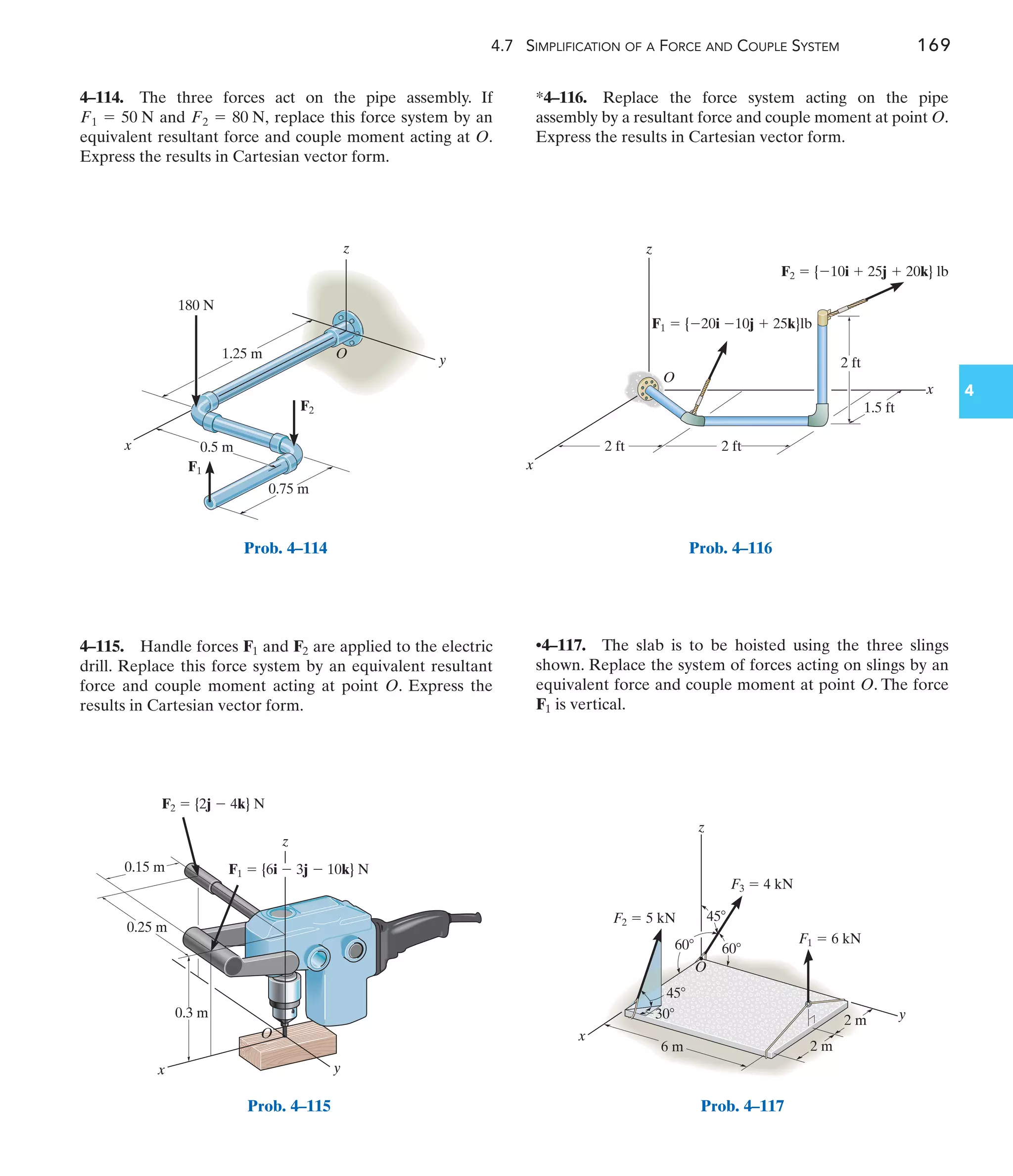 4.7 SIMPLIFICATION OF A FORCE AND COUPLE SYSTEM 169
4
*4–116. Replace the force system acting on the pipe
assembly by a resultant force and couple moment at point O.
Express the results in Cartesian vector form.
4–115. Handle forces and are applied to the electric
drill. Replace this force system by an equivalent resultant
force and couple moment acting at point O. Express the
results in Cartesian vector form.
F2
F1
4–114. The three forces act on the pipe assembly. If
and replace this force system by an
equivalent resultant force and couple moment acting at O.
Express the results in Cartesian vector form.
F2 = 80 N,
F1 = 50 N
•4–117. The slab is to be hoisted using the three slings
shown. Replace the system of forces acting on slings by an
equivalent force and couple moment at point O. The force
is vertical.
F1
y
O
z
x
1.25 m
180 N
0.75 m
0.5 m
F2
F1
Prob. 4–114
x y
z
0.25 m
0.3 m
O
F1  {6i  3j  10k} N
F2  {2j  4k} N
0.15 m
Prob. 4–115
x
z
2 ft
1.5 ft
2 ft
2 ft
O
x
F1  {20i 10j  25k}lb
F2  {10i  25j  20k} lb
Prob. 4–116
y
x
z
45
60
60
45
30
6 m 2 m
2 m
F2  5 kN
F3  4 kN
O
F1  6 kN
Prob. 4–117
 