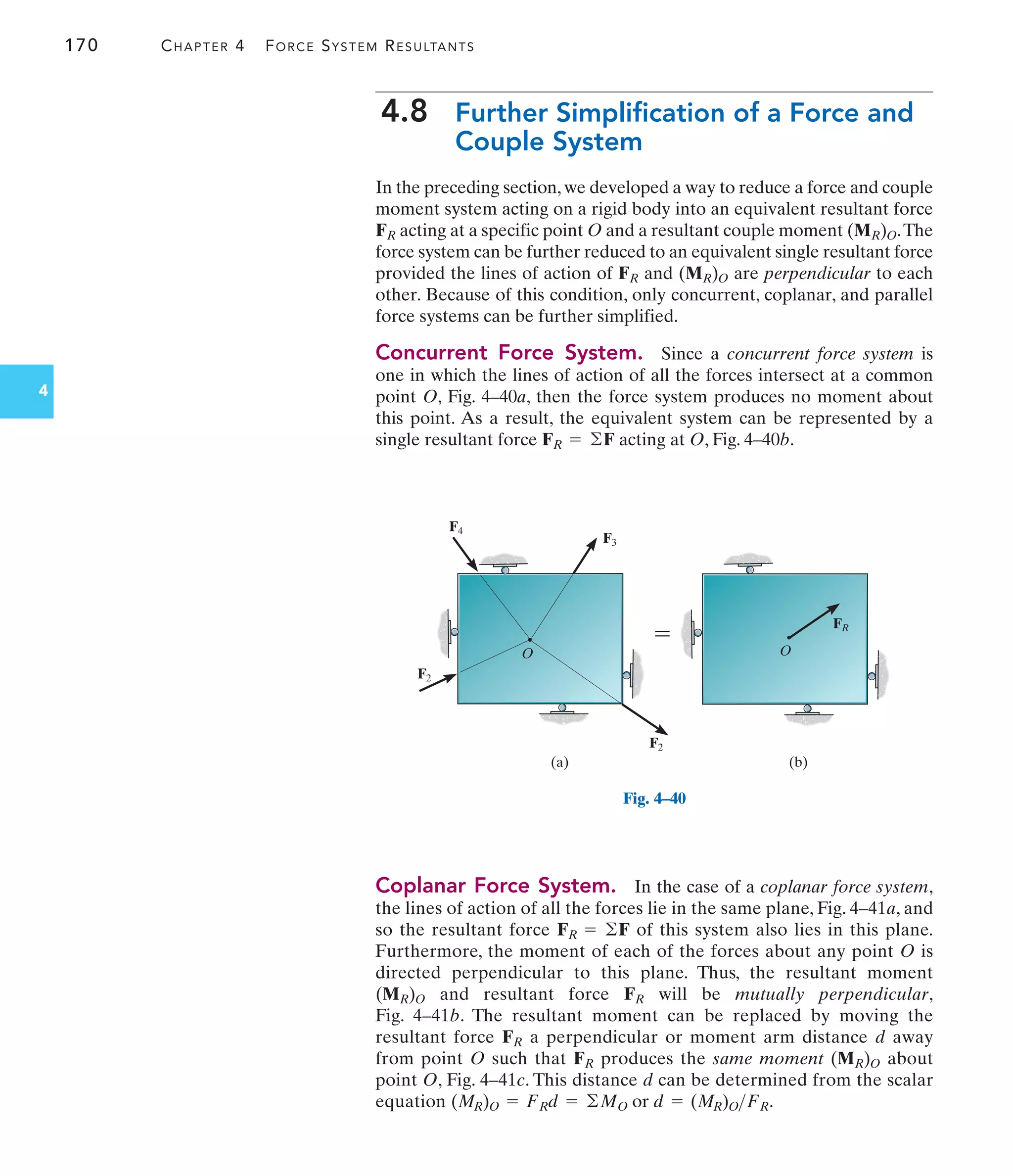 170 CHAPTER 4 FORCE SYSTEM RESULTANTS
4
4.8 Further Simplification of a Force and
Couple System
In the preceding section, we developed a way to reduce a force and couple
moment system acting on a rigid body into an equivalent resultant force
acting at a specific point O and a resultant couple moment .The
force system can be further reduced to an equivalent single resultant force
provided the lines of action of and are perpendicular to each
other. Because of this condition, only concurrent, coplanar, and parallel
force systems can be further simplified.
Concurrent Force System. Since a concurrent force system is
one in which the lines of action of all the forces intersect at a common
point O, Fig. 4–40a, then the force system produces no moment about
this point. As a result, the equivalent system can be represented by a
single resultant force acting at O, Fig. 4–40b.
FR = ©F
(MR)O
FR
(MR)O
FR
Coplanar Force System. In the case of a coplanar force system,
the lines of action of all the forces lie in the same plane, Fig. 4–41a, and
so the resultant force of this system also lies in this plane.
Furthermore, the moment of each of the forces about any point O is
directed perpendicular to this plane. Thus, the resultant moment
and resultant force will be mutually perpendicular,
Fig. 4–41b. The resultant moment can be replaced by moving the
resultant force a perpendicular or moment arm distance d away
from point O such that produces the same moment about
point O, Fig. 4–41c. This distance d can be determined from the scalar
equation .
(MR)O = FRd = ©MO or d = (MR)OFR
(MR)O
FR
FR
FR
(MR)O
FR = ©F
F2
FR
F2
F4
F3
O O
(a) (b)

Fig. 4–40
 