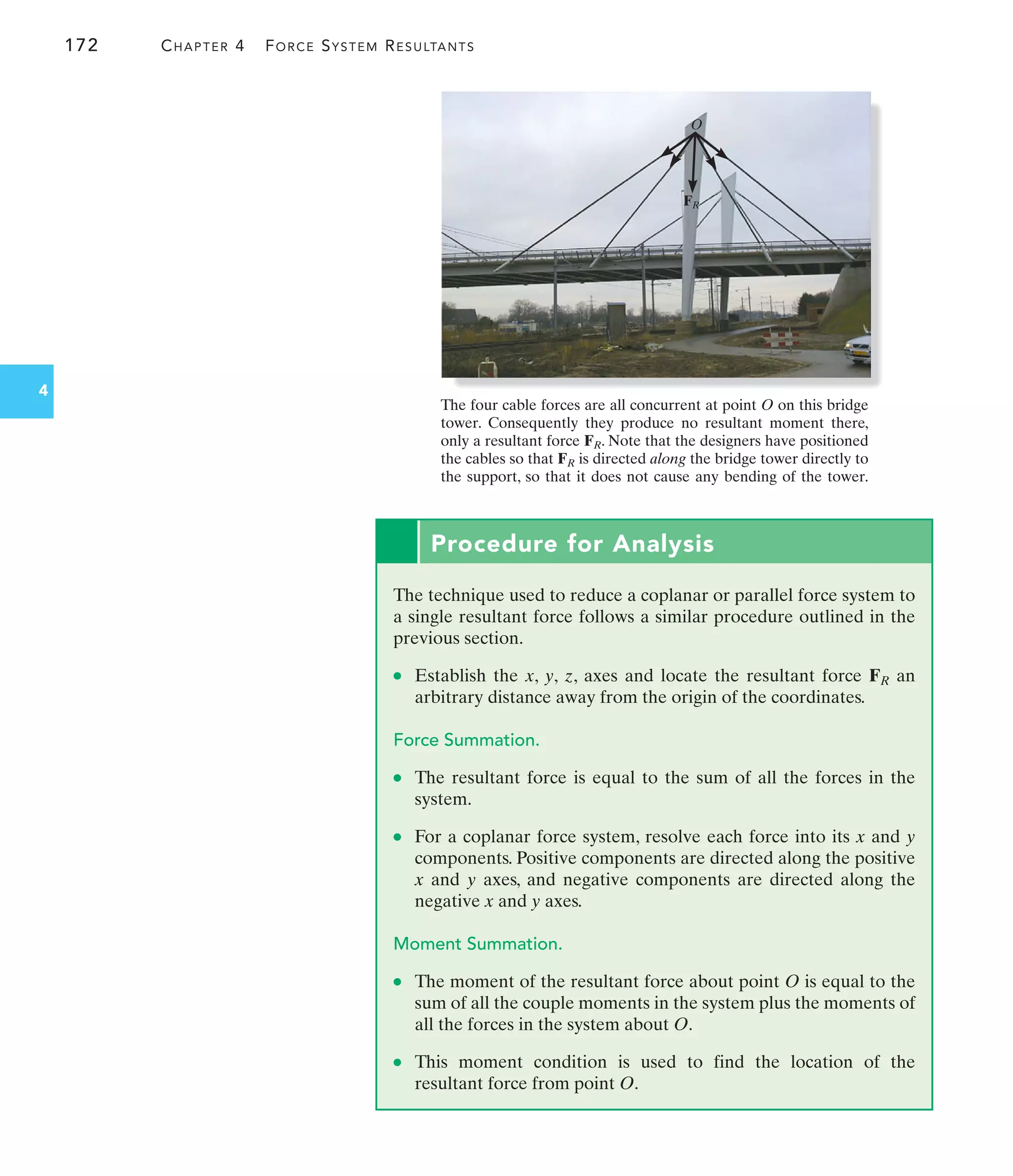 172 CHAPTER 4 FORCE SYSTEM RESULTANTS
4
Procedure for Analysis
The technique used to reduce a coplanar or parallel force system to
a single resultant force follows a similar procedure outlined in the
previous section.
● Establish the x, y, z, axes and locate the resultant force an
arbitrary distance away from the origin of the coordinates.
Force Summation.
● The resultant force is equal to the sum of all the forces in the
system.
● For a coplanar force system, resolve each force into its x and y
components. Positive components are directed along the positive
x and y axes, and negative components are directed along the
negative x and y axes.
Moment Summation.
● The moment of the resultant force about point O is equal to the
sum of all the couple moments in the system plus the moments of
all the forces in the system about O.
● This moment condition is used to find the location of the
resultant force from point O.
FR
O
FR
The four cable forces are all concurrent at point O on this bridge
tower. Consequently they produce no resultant moment there,
only a resultant force . Note that the designers have positioned
the cables so that is directed along the bridge tower directly to
the support, so that it does not cause any bending of the tower.
FR
FR
 