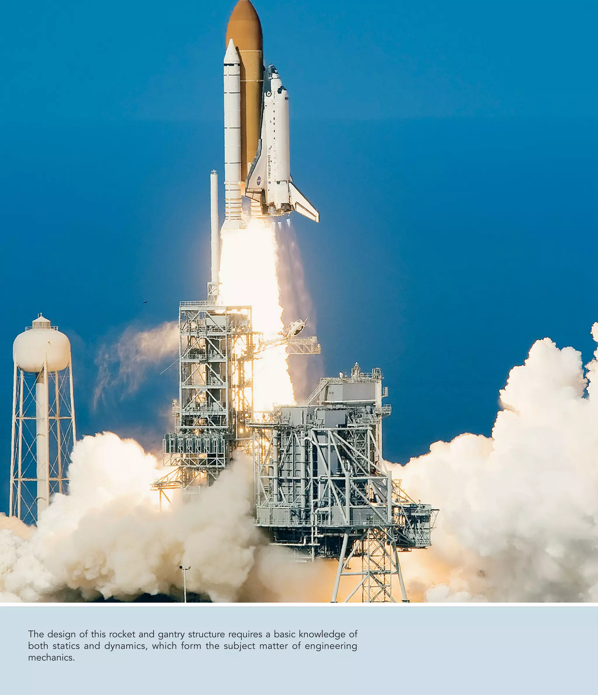 The design of this rocket and gantry structure requires a basic knowledge of
both statics and dynamics, which form the subject matter of engineering
mechanics.
 