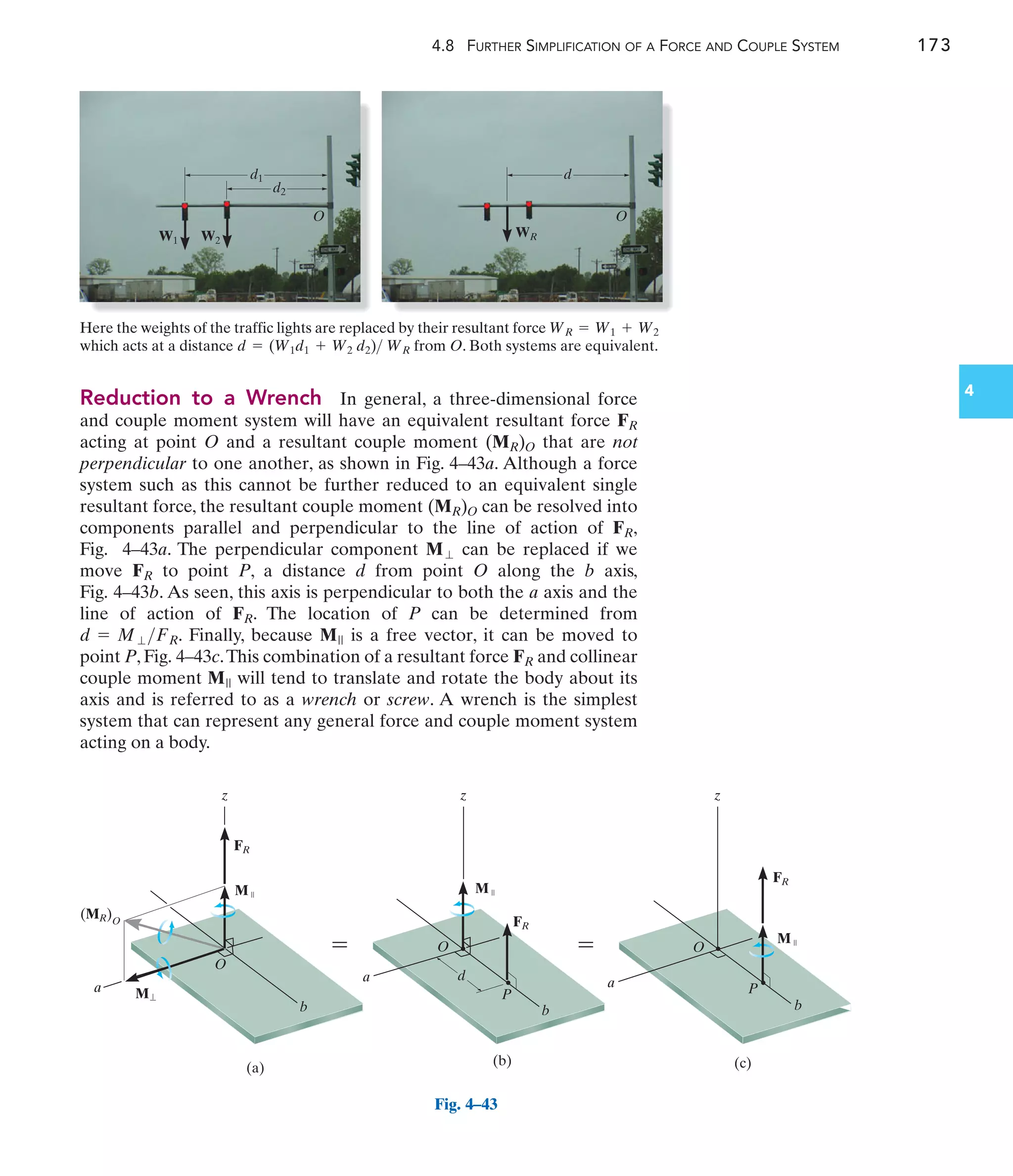 4.8 FURTHER SIMPLIFICATION OF A FORCE AND COUPLE SYSTEM 173
4
Reduction to a Wrench In general, a three-dimensional force
and couple moment system will have an equivalent resultant force
acting at point O and a resultant couple moment that are not
perpendicular to one another, as shown in Fig. 4–43a. Although a force
system such as this cannot be further reduced to an equivalent single
resultant force, the resultant couple moment can be resolved into
components parallel and perpendicular to the line of action of ,
Fig. 4–43a. The perpendicular component can be replaced if we
move to point P, a distance d from point O along the b axis,
Fig. 4–43b. As seen, this axis is perpendicular to both the a axis and the
line of action of . The location of P can be determined from
. Finally, because is a free vector, it can be moved to
point P, Fig. 4–43c.This combination of a resultant force and collinear
couple moment will tend to translate and rotate the body about its
axis and is referred to as a wrench or screw. A wrench is the simplest
system that can represent any general force and couple moment system
acting on a body.
M||
FR
M||
d = M⬜FR
FR
FR
M⬜
FR
(MR)O
(MR)O
FR
(a)
b
a
M
M
FR
(b)
P
d
O
O
FR
(c)
b
P
O
FR
(MR)O
z z z
M
M
b
a a
 
Fig. 4–43
W1 W2
d1
d2
O O
WR
d
Here the weights of the traffic lights are replaced by their resultant force
which acts at a distance from O. Both systems are equivalent.
d = (W1d1 + W2 d2) WR
WR = W1 + W2
 