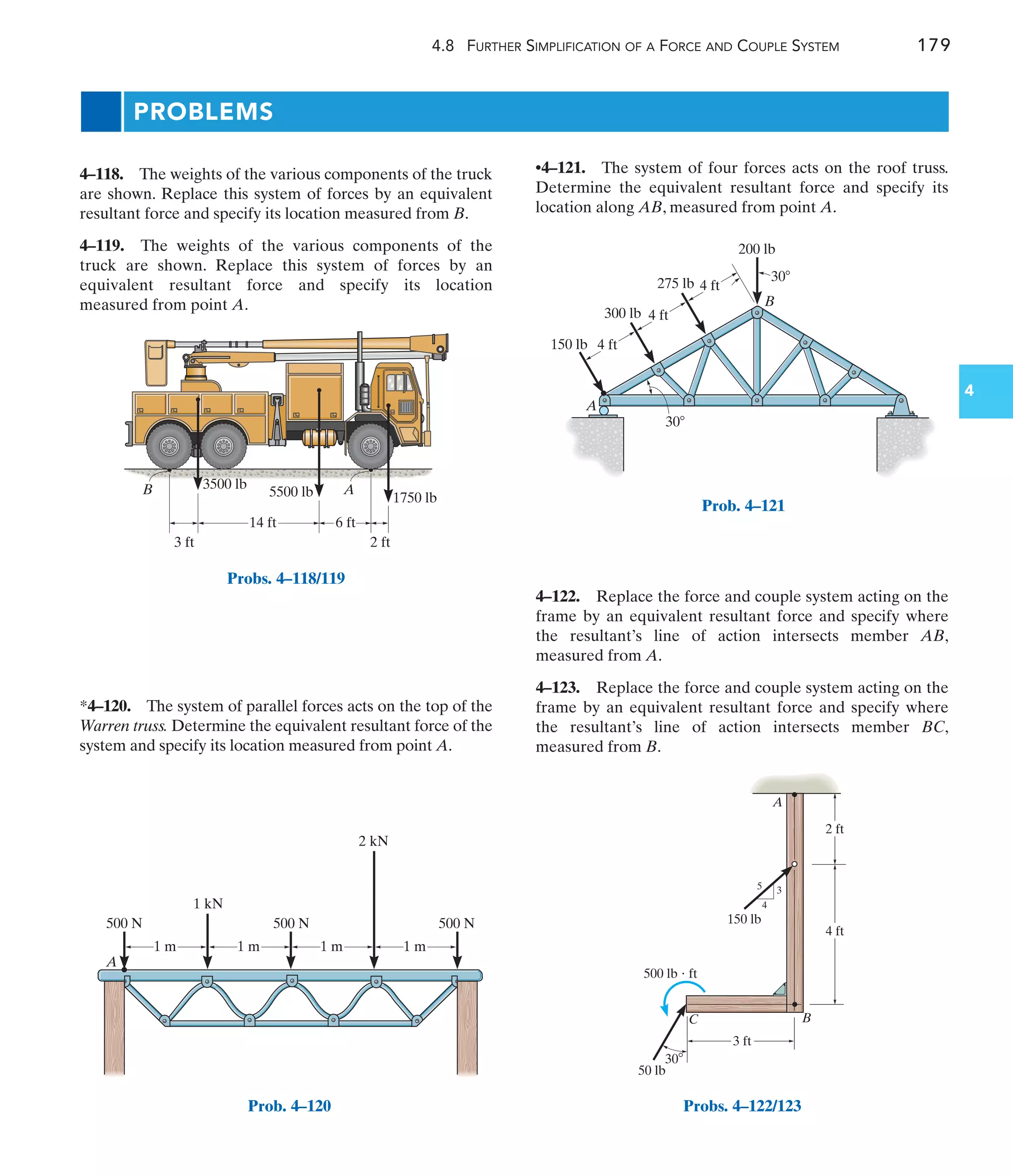 4.8 FURTHER SIMPLIFICATION OF A FORCE AND COUPLE SYSTEM 179
4
PROBLEMS
•4–121. The system of four forces acts on the roof truss.
Determine the equivalent resultant force and specify its
location along AB, measured from point A.
*4–120. The system of parallel forces acts on the top of the
Warren truss. Determine the equivalent resultant force of the
system and specify its location measured from point A.
4–118. The weights of the various components of the truck
are shown. Replace this system of forces by an equivalent
resultant force and specify its location measured from B.
4–119. The weights of the various components of the
truck are shown. Replace this system of forces by an
equivalent resultant force and specify its location
measured from point A.
4–122. Replace the force and couple system acting on the
frame by an equivalent resultant force and specify where
the resultant’s line of action intersects member AB,
measured from A.
4–123. Replace the force and couple system acting on the
frame by an equivalent resultant force and specify where
the resultant’s line of action intersects member BC,
measured from B.
A
500 N 500 N 500 N
1 kN
2 kN
1 m 1 m 1 m 1 m
Prob. 4–120
4 ft
150 lb
B
A
300 lb
30
30
275 lb
200 lb
4 ft
4 ft
Prob. 4–121
3 ft
30
4 ft
3
5
4
2 ft
150 lb
50 lb
500 lb  ft
C B
A
Probs. 4–122/123
14 ft 6 ft
2 ft
3 ft
A
B 3500 lb
5500 lb 1750 lb
Probs. 4–118/119
 