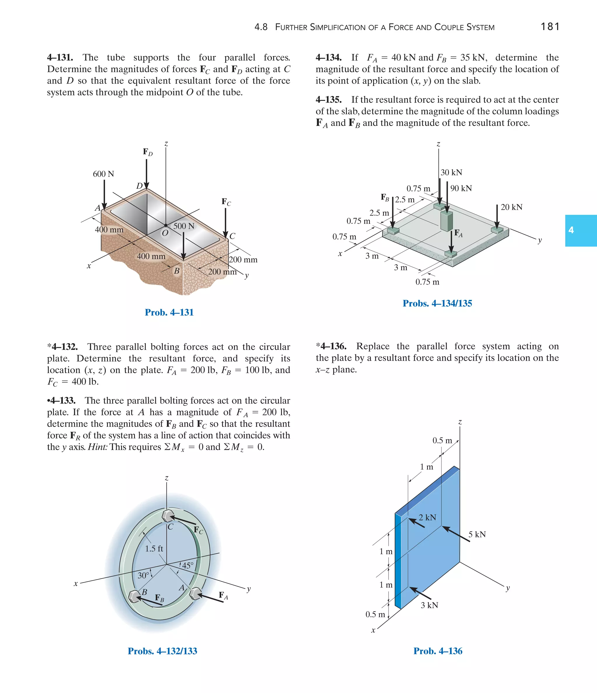 4.8 FURTHER SIMPLIFICATION OF A FORCE AND COUPLE SYSTEM 181
4
4–134. If , determine the
magnitude of the resultant force and specify the location of
its point of application (x, y) on the slab.
4–135. If the resultant force is required to act at the center
of the slab, determine the magnitude of the column loadings
and and the magnitude of the resultant force.
FB
FA
FA = 40 kN and FB = 35 kN
*4–132. Three parallel bolting forces act on the circular
plate. Determine the resultant force, and specify its
location (x, z) on the plate. , , and
.
•4–133. The three parallel bolting forces act on the circular
plate. If the force at A has a magnitude of ,
determine the magnitudes of and so that the resultant
force of the system has a line of action that coincides with
the y axis. Hint: This requires and .
©Mz = 0
©Mx = 0
FR
FC
FB
FA = 200 lb
FC = 400 lb
FB = 100 lb
F
A = 200 lb
4–131. The tube supports the four parallel forces.
Determine the magnitudes of forces and acting at C
and D so that the equivalent resultant force of the force
system acts through the midpoint O of the tube.
FD
FC
*4–136. Replace the parallel force system acting on
the plate by a resultant force and specify its location on the
x–z plane.
x
z
A
D
C
y
z
B
O
400 mm
400 mm
500 N
200 mm
200 mm
600 N
FC
FD
Prob. 4–131
45
30
1.5 ft
z
x
y
A
B
C
FB
FA
FC
Probs. 4–132/133
2.5 m
2.5 m
0.75 m
0.75 m
0.75 m
3 m
3 m
0.75 m 90 kN
30 kN
20 kN
x
y
z
FA
FB
Probs. 4–134/135
1 m
1 m
1 m
0.5 m
0.5 m
5 kN
3 kN
x
y
z
2 kN
Prob. 4–136
 