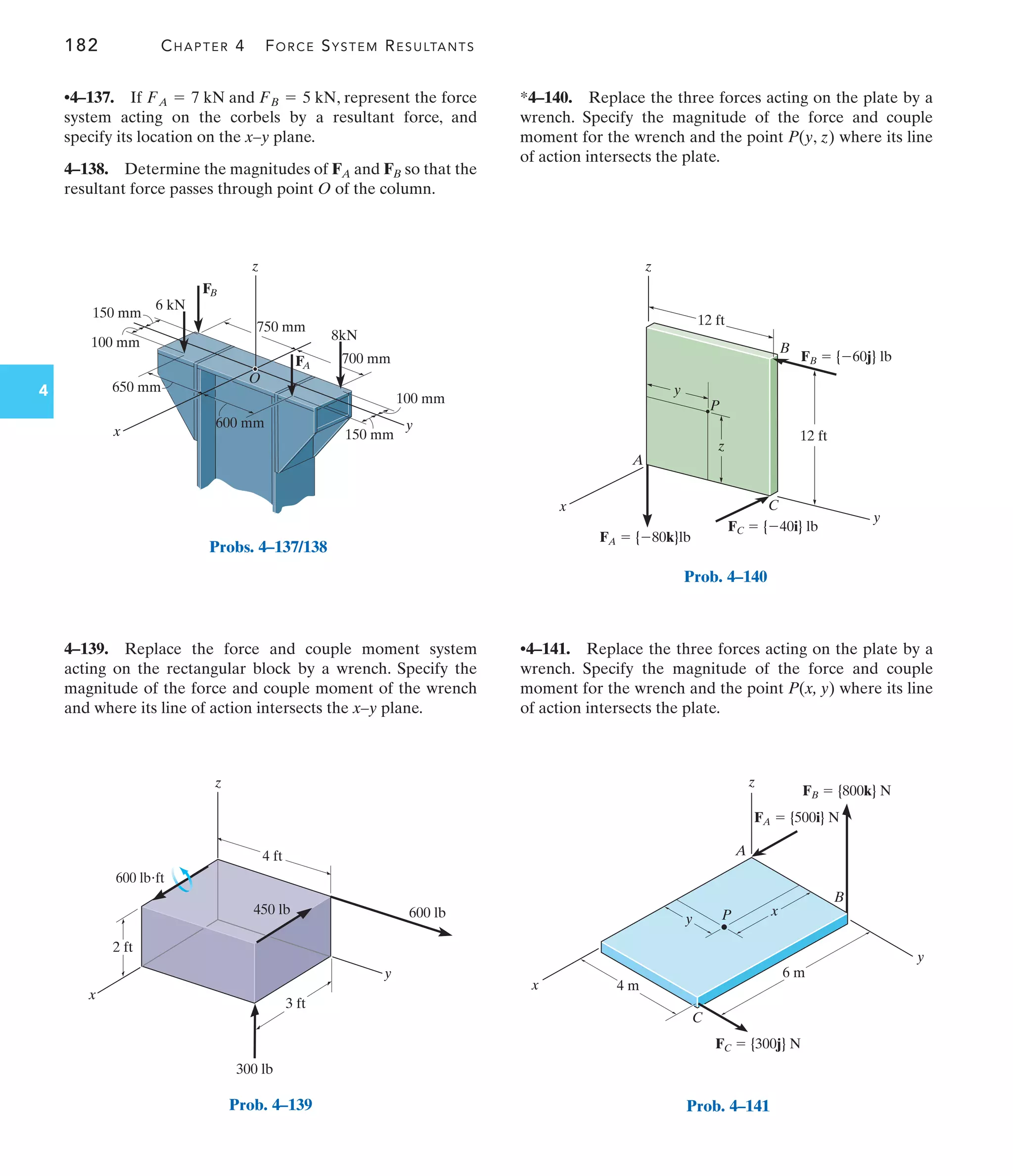 182 CHAPTER 4 FORCE SYSTEM RESULTANTS
4
*4–140. Replace the three forces acting on the plate by a
wrench. Specify the magnitude of the force and couple
moment for the wrench and the point P(y, z) where its line
of action intersects the plate.
4–139. Replace the force and couple moment system
acting on the rectangular block by a wrench. Specify the
magnitude of the force and couple moment of the wrench
and where its line of action intersects the x–y plane.
•4–137. If , represent the force
system acting on the corbels by a resultant force, and
specify its location on the x–y plane.
4–138. Determine the magnitudes of and so that the
resultant force passes through point O of the column.
FB
FA
FA = 7 kN and FB = 5 kN
•4–141. Replace the three forces acting on the plate by a
wrench. Specify the magnitude of the force and couple
moment for the wrench and the point P(x, y) where its line
of action intersects the plate.
750 mm
z
x y
650 mm
100 mm
150 mm
600 mm
700 mm
100 mm
150 mm
8kN
6 kN
FA
FB
O
Probs. 4–137/138
y
x
z
300 lb
450 lb 600 lb
2 ft
4 ft
3 ft
600 lbft
Prob. 4–139
y
y
x
z
P
A
C
B
z
FB  {60j} lb
FC  {40i} lb
FA  {80k}lb
12 ft
12 ft
Prob. 4–140
4 m
6 m
y
y
x
x
P
A
C
B
z
FA  {500i} N
FC  {300j} N
FB  {800k} N
Prob. 4–141
 