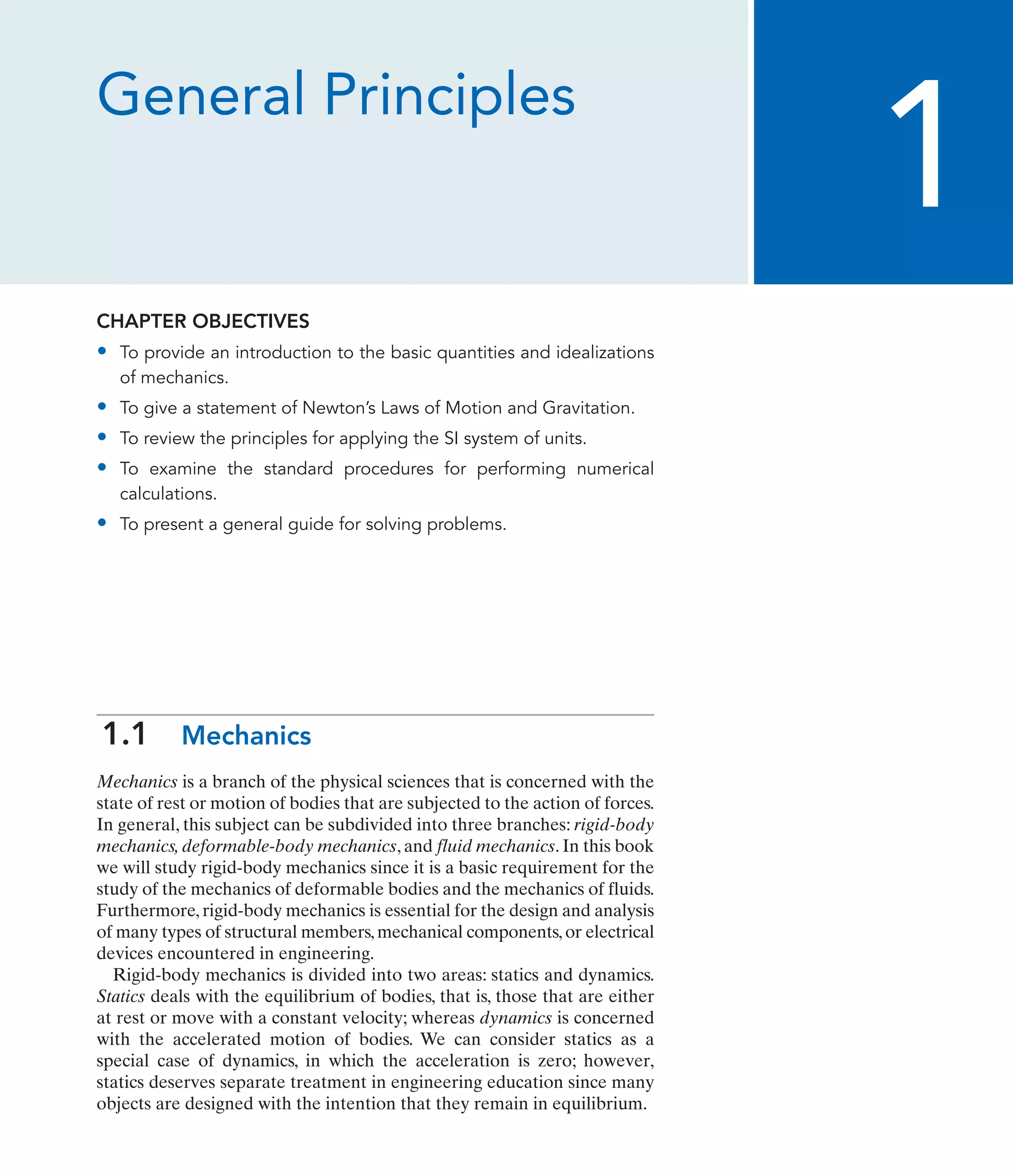 General Principles
CHAPTER OBJECTIVES
• To provide an introduction to the basic quantities and idealizations
of mechanics.
• To give a statement of Newton’s Laws of Motion and Gravitation.
• To review the principles for applying the SI system of units.
• To examine the standard procedures for performing numerical
calculations.
• To present a general guide for solving problems.
1.1 Mechanics
Mechanics is a branch of the physical sciences that is concerned with the
state of rest or motion of bodies that are subjected to the action of forces.
In general, this subject can be subdivided into three branches: rigid-body
mechanics, deformable-body mechanics, and fluid mechanics. In this book
we will study rigid-body mechanics since it is a basic requirement for the
study of the mechanics of deformable bodies and the mechanics of fluids.
Furthermore, rigid-body mechanics is essential for the design and analysis
of many types of structural members,mechanical components,or electrical
devices encountered in engineering.
Rigid-body mechanics is divided into two areas: statics and dynamics.
Statics deals with the equilibrium of bodies, that is, those that are either
at rest or move with a constant velocity; whereas dynamics is concerned
with the accelerated motion of bodies. We can consider statics as a
special case of dynamics, in which the acceleration is zero; however,
statics deserves separate treatment in engineering education since many
objects are designed with the intention that they remain in equilibrium.
1
 