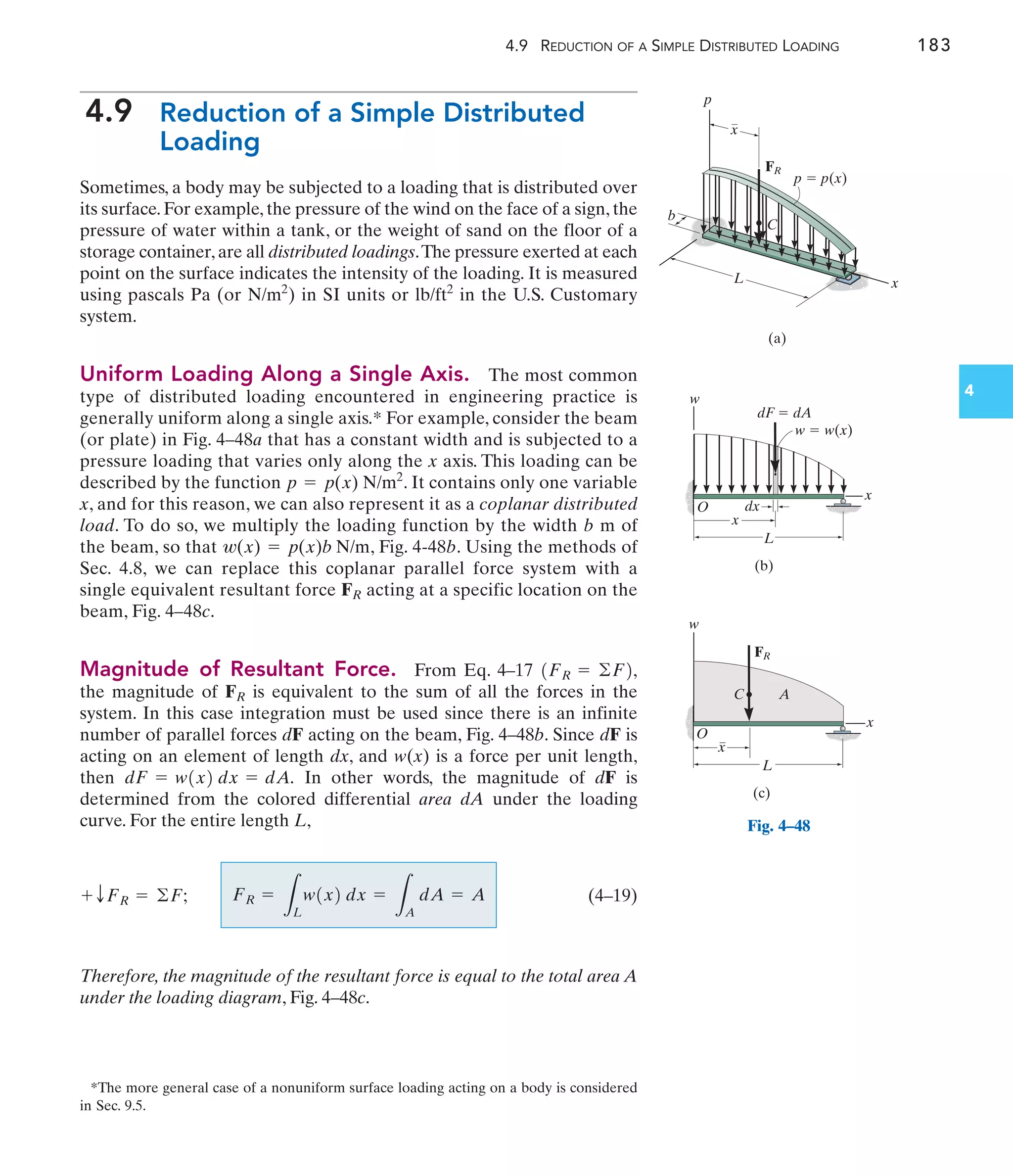 4.9 REDUCTION OF A SIMPLE DISTRIBUTED LOADING 183
4
4.9 Reduction of a Simple Distributed
Loading
Sometimes, a body may be subjected to a loading that is distributed over
its surface. For example, the pressure of the wind on the face of a sign, the
pressure of water within a tank, or the weight of sand on the floor of a
storage container,are all distributed loadings.The pressure exerted at each
point on the surface indicates the intensity of the loading. It is measured
using pascals Pa (or ) in SI units or in the U.S. Customary
system.
Uniform Loading Along a Single Axis. The most common
type of distributed loading encountered in engineering practice is
generally uniform along a single axis.* For example, consider the beam
(or plate) in Fig. 4–48a that has a constant width and is subjected to a
pressure loading that varies only along the x axis. This loading can be
described by the function . It contains only one variable
x, and for this reason, we can also represent it as a coplanar distributed
load. To do so, we multiply the loading function by the width b m of
the beam, so that , Fig. 4-48b. Using the methods of
Sec. 4.8, we can replace this coplanar parallel force system with a
single equivalent resultant force acting at a specific location on the
beam, Fig. 4–48c.
Magnitude of Resultant Force. From Eq. 4–17
the magnitude of is equivalent to the sum of all the forces in the
system. In this case integration must be used since there is an infinite
number of parallel forces dF acting on the beam, Fig. 4–48b. Since dF is
acting on an element of length dx, and w(x) is a force per unit length,
then In other words, the magnitude of dF is
determined from the colored differential area dA under the loading
curve. For the entire length L,
(4–19)
Therefore, the magnitude of the resultant force is equal to the total area A
under the loading diagram, Fig. 4–48c.
FR =
L
L
w1x2 dx =
L
A
dA = A
+ TFR = ©F;
dF = w1x2 dx = dA.
FR
1FR = ©F2,
FR
w(x) = p(x)b N/m
p = p(x) N/m2
lb/ft2
N/m2
*The more general case of a nonuniform surface loading acting on a body is considered
in Sec. 9.5.
p
L
p  p(x)
x
(a)
C
x
FR
b
Fig. 4–48
x
w
O
L
x
dx
dF  dA
w  w(x)
(b)
x
w
O
C A
L
x
FR
(c)
 