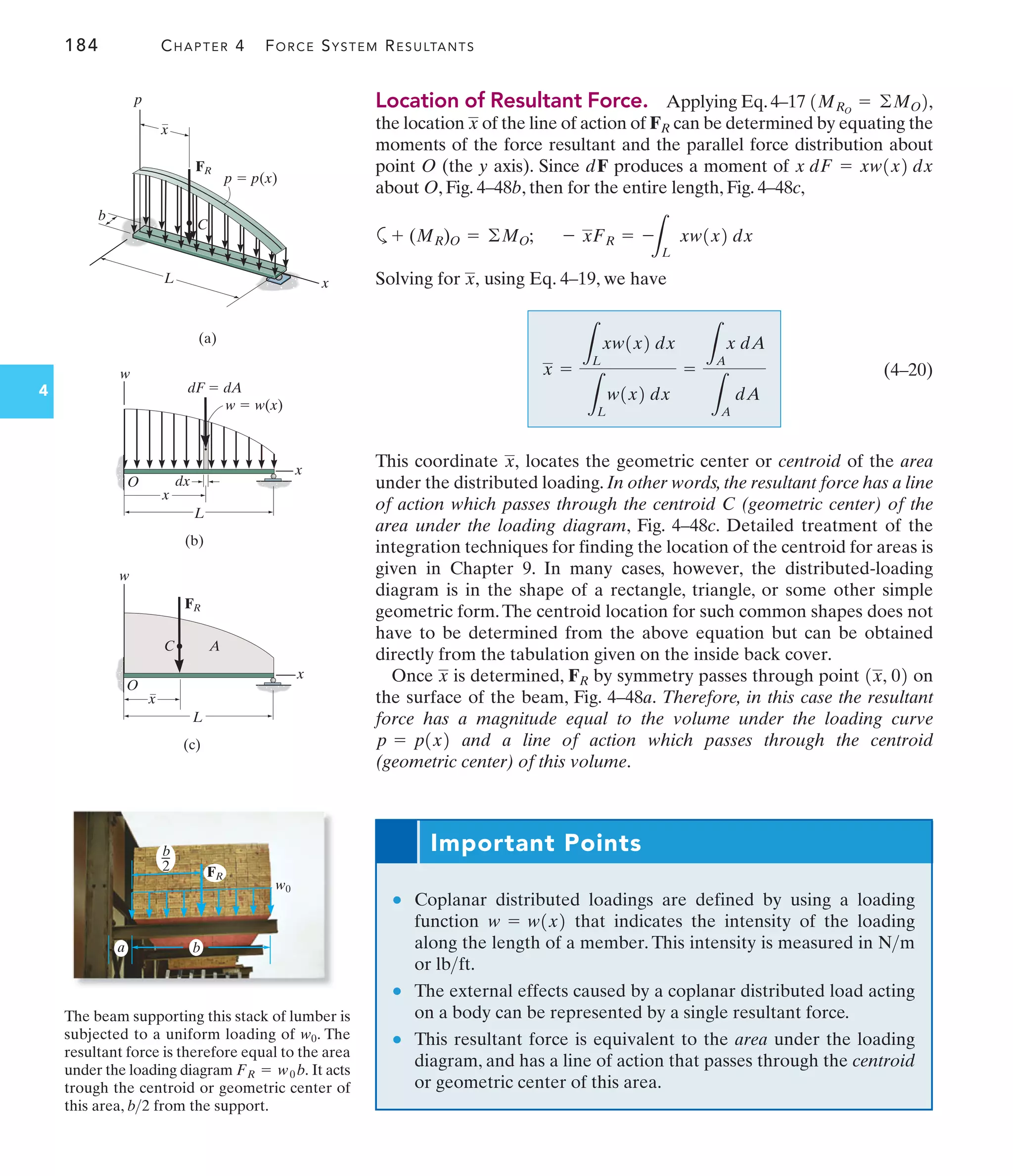 184 CHAPTER 4 FORCE SYSTEM RESULTANTS
4
Location of Resultant Force. Applying Eq.4–17
the location of the line of action of can be determined by equating the
moments of the force resultant and the parallel force distribution about
point O (the y axis). Since dF produces a moment of
about O, Fig. 4–48b, then for the entire length, Fig. 4–48c,
a
Solving for using Eq. 4–19, we have
(4–20)
This coordinate locates the geometric center or centroid of the area
under the distributed loading. In other words, the resultant force has a line
of action which passes through the centroid C (geometric center) of the
area under the loading diagram, Fig. 4–48c. Detailed treatment of the
integration techniques for finding the location of the centroid for areas is
given in Chapter 9. In many cases, however, the distributed-loading
diagram is in the shape of a rectangle, triangle, or some other simple
geometric form.The centroid location for such common shapes does not
have to be determined from the above equation but can be obtained
directly from the tabulation given on the inside back cover.
Once is determined, by symmetry passes through point on
the surface of the beam, Fig. 4–48a. Therefore, in this case the resultant
force has a magnitude equal to the volume under the loading curve
and a line of action which passes through the centroid
(geometric center) of this volume.
p = p1x2
1x, 02
FR
x
x,
x =
L
L
xw1x2 dx
L
L
w1x2 dx
=
L
A
x dA
L
A
dA
x,
- xFR = -
L
L
xw1x2 dx
+ (MR)O = ©MO;
x dF = xw1x2 dx
FR
x
1MRO
= ©MO2,
Important Points
● Coplanar distributed loadings are defined by using a loading
function that indicates the intensity of the loading
along the length of a member. This intensity is measured in
or
● The external effects caused by a coplanar distributed load acting
on a body can be represented by a single resultant force.
● This resultant force is equivalent to the area under the loading
diagram, and has a line of action that passes through the centroid
or geometric center of this area.
lbft.
Nm
w = w1x2
The beam supporting this stack of lumber is
subjected to a uniform loading of . The
resultant force is therefore equal to the area
under the loading diagram It acts
trough the centroid or geometric center of
this area, from the support.
b2
FR = w0 b.
w0
w0
b
b
2
a
FR
p
L
p  p(x)
x
(a)
C
x
FR
b
x
w
O
L
x
dx
dF  dA
w  w(x)
(b)
x
w
O
C A
L
x
FR
(c)
 