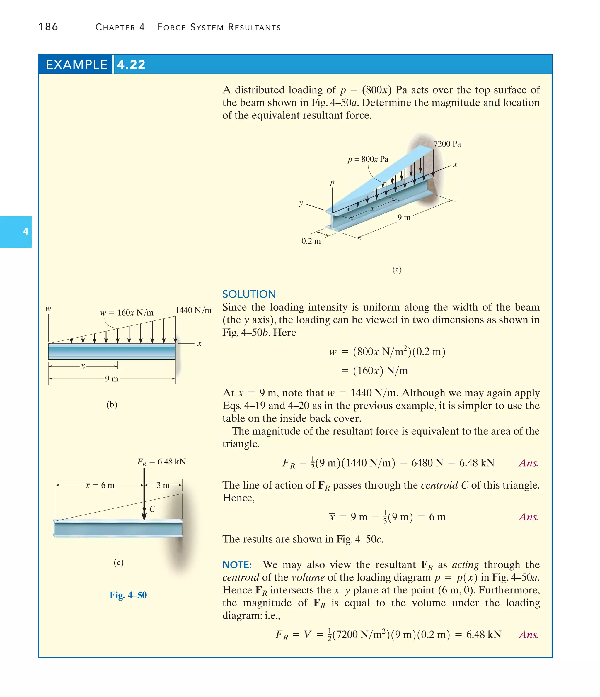 186 CHAPTER 4 FORCE SYSTEM RESULTANTS
4
A distributed loading of Pa acts over the top surface of
the beam shown in Fig. 4–50a. Determine the magnitude and location
of the equivalent resultant force.
p = (800x)
EXAMPLE 4.22
(a)
p
7200 Pa
x
9 m
0.2 m
y
p = 800x Pa
x
Fig. 4–50
w  160x N/m
(b)
9 m
x
w 1440 N/m
x
C
FR  6.48 kN
3 m
x  6 m
(c)
SOLUTION
Since the loading intensity is uniform along the width of the beam
(the y axis), the loading can be viewed in two dimensions as shown in
Fig. 4–50b. Here
At note that Although we may again apply
Eqs. 4–19 and 4–20 as in the previous example, it is simpler to use the
table on the inside back cover.
The magnitude of the resultant force is equivalent to the area of the
triangle.
Ans.
The line of action of passes through the centroid C of this triangle.
Hence,
Ans.
The results are shown in Fig. 4–50c.
NOTE: We may also view the resultant as acting through the
centroid of the volume of the loading diagram in Fig. 4–50a.
Hence intersects the x–y plane at the point (6 m, 0). Furthermore,
the magnitude of is equal to the volume under the loading
diagram; i.e.,
Ans.
FR = V = 1
217200 Nm2
219 m210.2 m2 = 6.48 kN
FR
FR
p = p1x2
FR
x = 9 m - 1
319 m2 = 6 m
FR
FR = 1
219 m211440 Nm2 = 6480 N = 6.48 kN
w = 1440 Nm.
x = 9 m,
= 1160x2 Nm
w = 1800x Nm2
210.2 m2
 