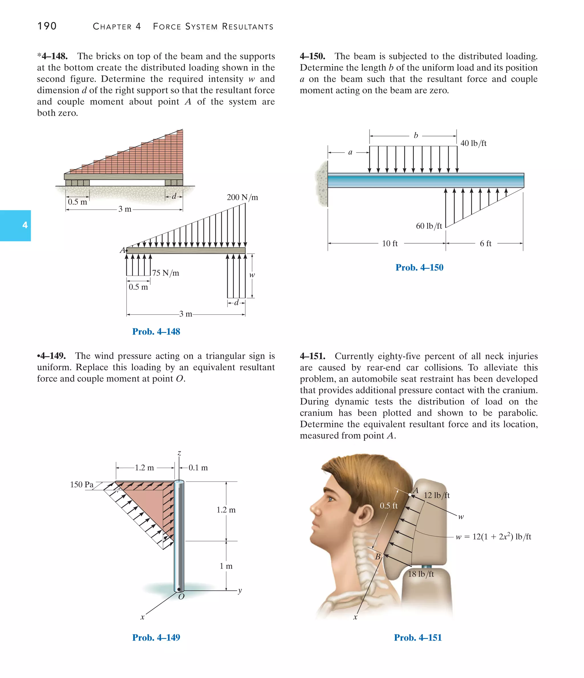 190 CHAPTER 4 FORCE SYSTEM RESULTANTS
4
1.2 m
1 m
O
1.2 m 0.1 m
150 Pa
y
x
z
Prob. 4–149
4–150. The beam is subjected to the distributed loading.
Determine the length b of the uniform load and its position
a on the beam such that the resultant force and couple
moment acting on the beam are zero.
*4–148. The bricks on top of the beam and the supports
at the bottom create the distributed loading shown in the
second figure. Determine the required intensity w and
dimension d of the right support so that the resultant force
and couple moment about point A of the system are
both zero.
A
w
B
x
w  12(1  2x2
) lb/ft
0.5 ft
12 lb/ft
18 lb/ft
Prob. 4–151
3 m
0.5 m
d
3 m
75 N/m
A
200 N/m
0.5 m
d
w
Prob. 4–148
6 ft
10 ft
b
a
60 lb/ft
40 lb/ft
Prob. 4–150
•4–149. The wind pressure acting on a triangular sign is
uniform. Replace this loading by an equivalent resultant
force and couple moment at point O.
4–151. Currently eighty-five percent of all neck injuries
are caused by rear-end car collisions. To alleviate this
problem, an automobile seat restraint has been developed
that provides additional pressure contact with the cranium.
During dynamic tests the distribution of load on the
cranium has been plotted and shown to be parabolic.
Determine the equivalent resultant force and its location,
measured from point A.
 