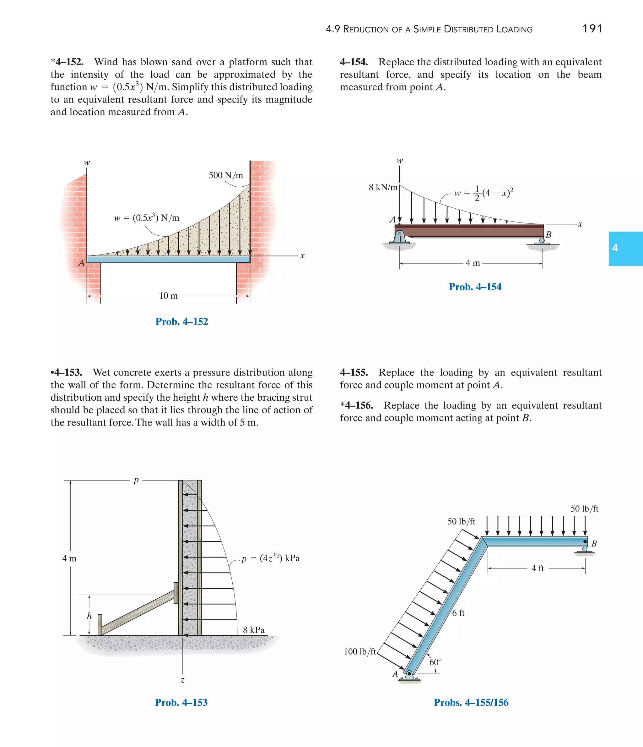 4.9 REDUCTION OF A SIMPLE DISTRIBUTED LOADING 191
4
4–154. Replace the distributed loading with an equivalent
resultant force, and specify its location on the beam
measured from point A.
•4–153. Wet concrete exerts a pressure distribution along
the wall of the form. Determine the resultant force of this
distribution and specify the height h where the bracing strut
should be placed so that it lies through the line of action of
the resultant force.The wall has a width of 5 m.
*4–152. Wind has blown sand over a platform such that
the intensity of the load can be approximated by the
function Simplify this distributed loading
to an equivalent resultant force and specify its magnitude
and location measured from A.
w = 10.5x3
2 Nm.
4–155. Replace the loading by an equivalent resultant
force and couple moment at point A.
*4–156. Replace the loading by an equivalent resultant
force and couple moment acting at point B.
x
w
A
10 m
500 N/m
w  (0.5x3
) N/m
Prob. 4–152
4 m
h
 (4 ) kPa
p
1/2
z
8 kPa
z
p
Prob. 4–153
w
x
A
B
4 m
8 kN/m
w  (4  x)2
1
––
2
Prob. 4–154
60
6 ft
50 lb/ft
50 lb/ft
100 lb/ft
4 ft
A
B
Probs. 4–155/156
 
