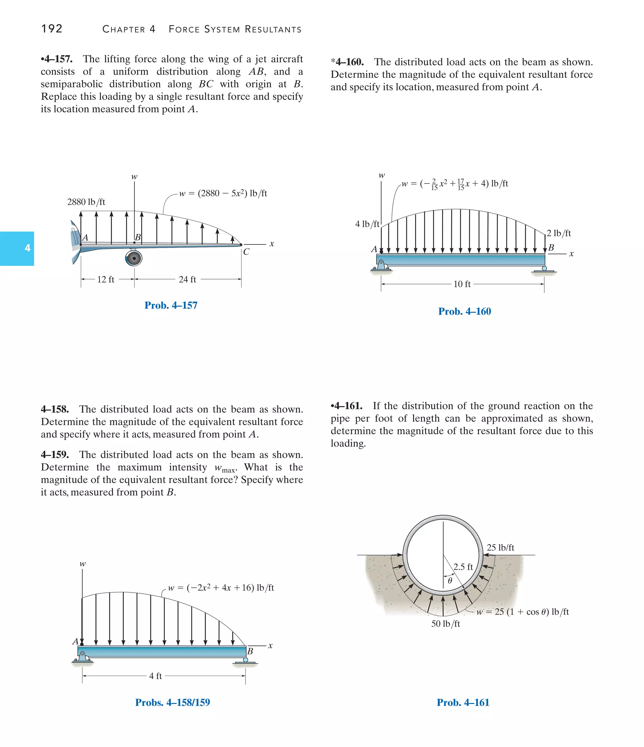 192 CHAPTER 4 FORCE SYSTEM RESULTANTS
4
*4–160. The distributed load acts on the beam as shown.
Determine the magnitude of the equivalent resultant force
and specify its location, measured from point A.
4–158. The distributed load acts on the beam as shown.
Determine the magnitude of the equivalent resultant force
and specify where it acts, measured from point A.
4–159. The distributed load acts on the beam as shown.
Determine the maximum intensity . What is the
magnitude of the equivalent resultant force? Specify where
it acts, measured from point B.
wmax
•4–157. The lifting force along the wing of a jet aircraft
consists of a uniform distribution along AB, and a
semiparabolic distribution along BC with origin at B.
Replace this loading by a single resultant force and specify
its location measured from point A.
•4–161. If the distribution of the ground reaction on the
pipe per foot of length can be approximated as shown,
determine the magnitude of the resultant force due to this
loading.
x
w
24 ft
12 ft
w  (2880  5x2) lb/ft
2880 lb/ft
A B
C
Prob. 4–157
w  (2x2  4x 16) lb/ft
x
B
A
w
4 ft
Probs. 4–158/159
w  ( x2  x  4) lb/ft
x
B
A
w
10 ft
2 lb/ft
4 lb/ft
2
15
17
15
Prob. 4–160
2.5 ft
50 lb/ft
25 lb/ft
w  25 (1  cos u) lb/ft
u
Prob. 4–161
 
