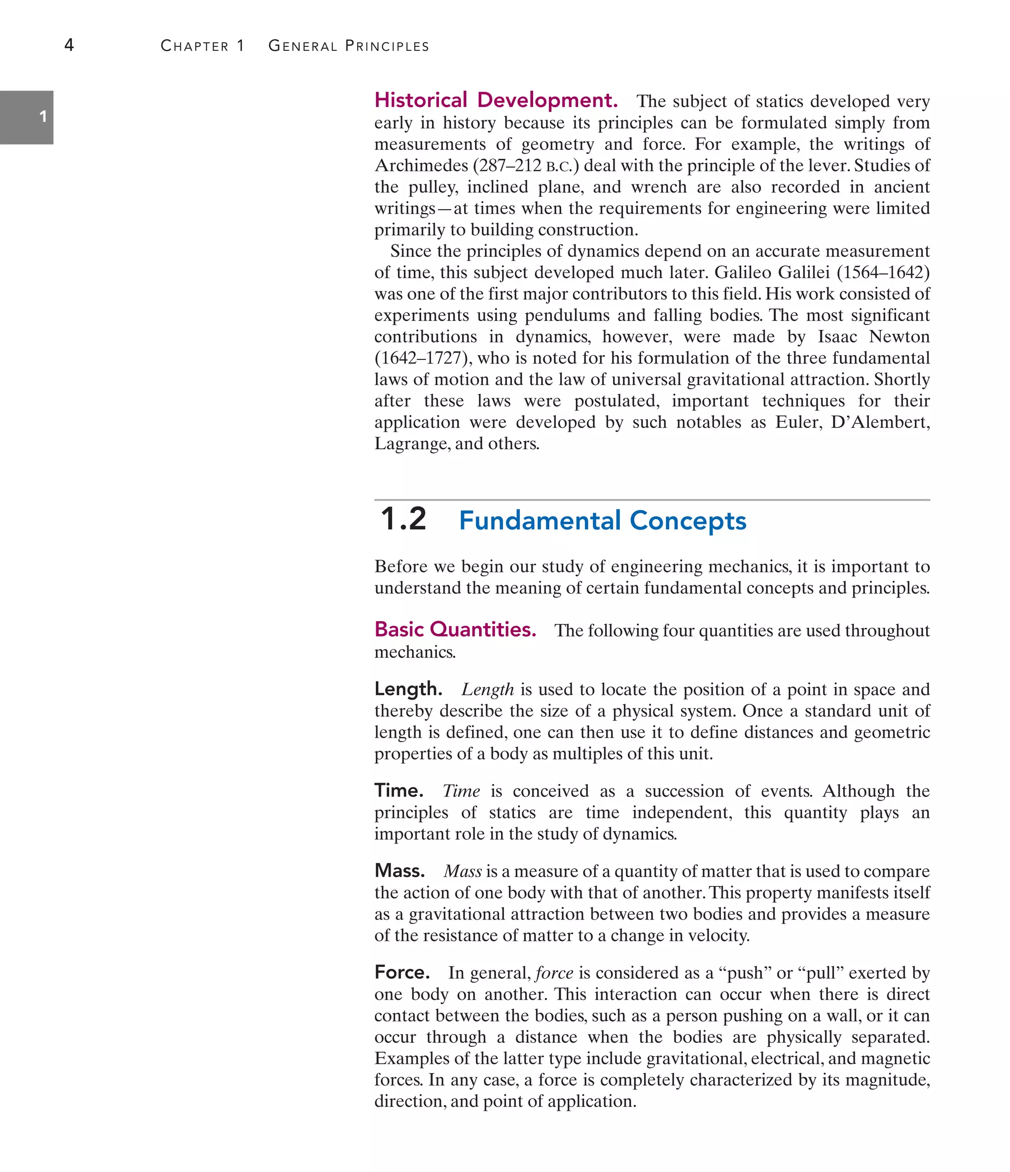 4 CHAPTER 1 GENERAL PRINCIPLES
1
Historical Development. The subject of statics developed very
early in history because its principles can be formulated simply from
measurements of geometry and force. For example, the writings of
Archimedes (287–212 B.C.) deal with the principle of the lever. Studies of
the pulley, inclined plane, and wrench are also recorded in ancient
writings—at times when the requirements for engineering were limited
primarily to building construction.
Since the principles of dynamics depend on an accurate measurement
of time, this subject developed much later. Galileo Galilei (1564–1642)
was one of the first major contributors to this field. His work consisted of
experiments using pendulums and falling bodies. The most significant
contributions in dynamics, however, were made by Isaac Newton
(1642–1727), who is noted for his formulation of the three fundamental
laws of motion and the law of universal gravitational attraction. Shortly
after these laws were postulated, important techniques for their
application were developed by such notables as Euler, D’Alembert,
Lagrange, and others.
1.2 Fundamental Concepts
Before we begin our study of engineering mechanics, it is important to
understand the meaning of certain fundamental concepts and principles.
Basic Quantities. The following four quantities are used throughout
mechanics.
Length. Length is used to locate the position of a point in space and
thereby describe the size of a physical system. Once a standard unit of
length is defined, one can then use it to define distances and geometric
properties of a body as multiples of this unit.
Time. Time is conceived as a succession of events. Although the
principles of statics are time independent, this quantity plays an
important role in the study of dynamics.
Mass. Mass is a measure of a quantity of matter that is used to compare
the action of one body with that of another.This property manifests itself
as a gravitational attraction between two bodies and provides a measure
of the resistance of matter to a change in velocity.
Force. In general, force is considered as a “push” or “pull” exerted by
one body on another. This interaction can occur when there is direct
contact between the bodies, such as a person pushing on a wall, or it can
occur through a distance when the bodies are physically separated.
Examples of the latter type include gravitational, electrical, and magnetic
forces. In any case, a force is completely characterized by its magnitude,
direction, and point of application.
 
