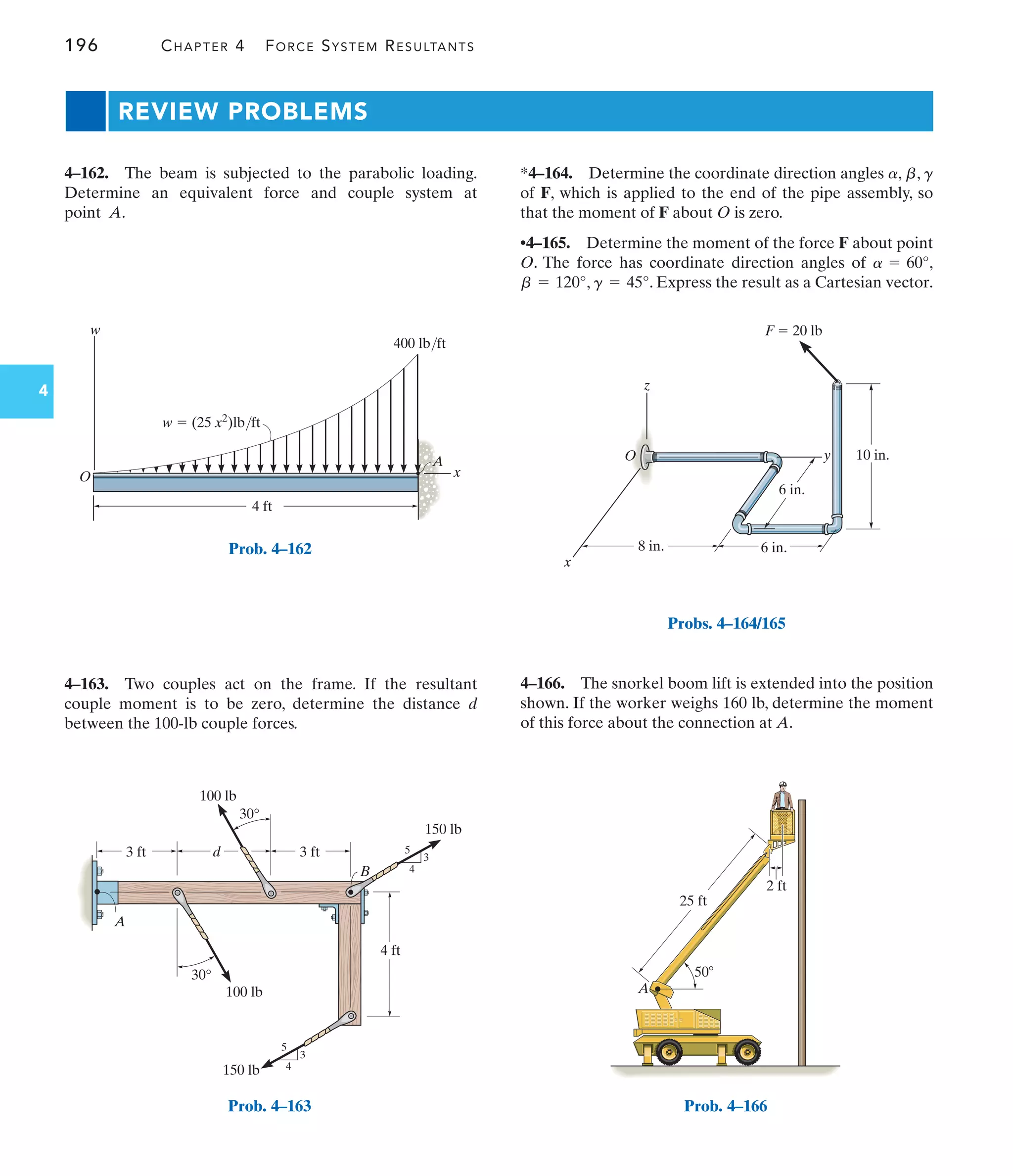 196 CHAPTER 4 FORCE SYSTEM RESULTANTS
4
REVIEW PROBLEMS
*4–164. Determine the coordinate direction angles , ,
of F, which is applied to the end of the pipe assembly, so
that the moment of F about O is zero.
•4–165. Determine the moment of the force F about point
O. The force has coordinate direction angles of ,
, . Express the result as a Cartesian vector.
g = 45°
b = 120°
a = 60°
g
b
a
4–163. Two couples act on the frame. If the resultant
couple moment is to be zero, determine the distance d
between the 100-lb couple forces.
4–162. The beam is subjected to the parabolic loading.
Determine an equivalent force and couple system at
point A.
4–166. The snorkel boom lift is extended into the position
shown. If the worker weighs 160 lb, determine the moment
of this force about the connection at A.
w  (25 x2)lb/ft
4 ft
400 lb/ft
x
w
A
O
Prob. 4–162
25 ft
50
A
2 ft
Prob. 4–166
d
3 ft
4 ft
A
B
3 ft
30°
100 lb
150 lb
150 lb
100 lb
3
4
5
3
4
5
30°
Prob. 4–163
x
10 in.
F  20 lb
6 in.
6 in.
8 in.
z
O y
Probs. 4–164/165
 